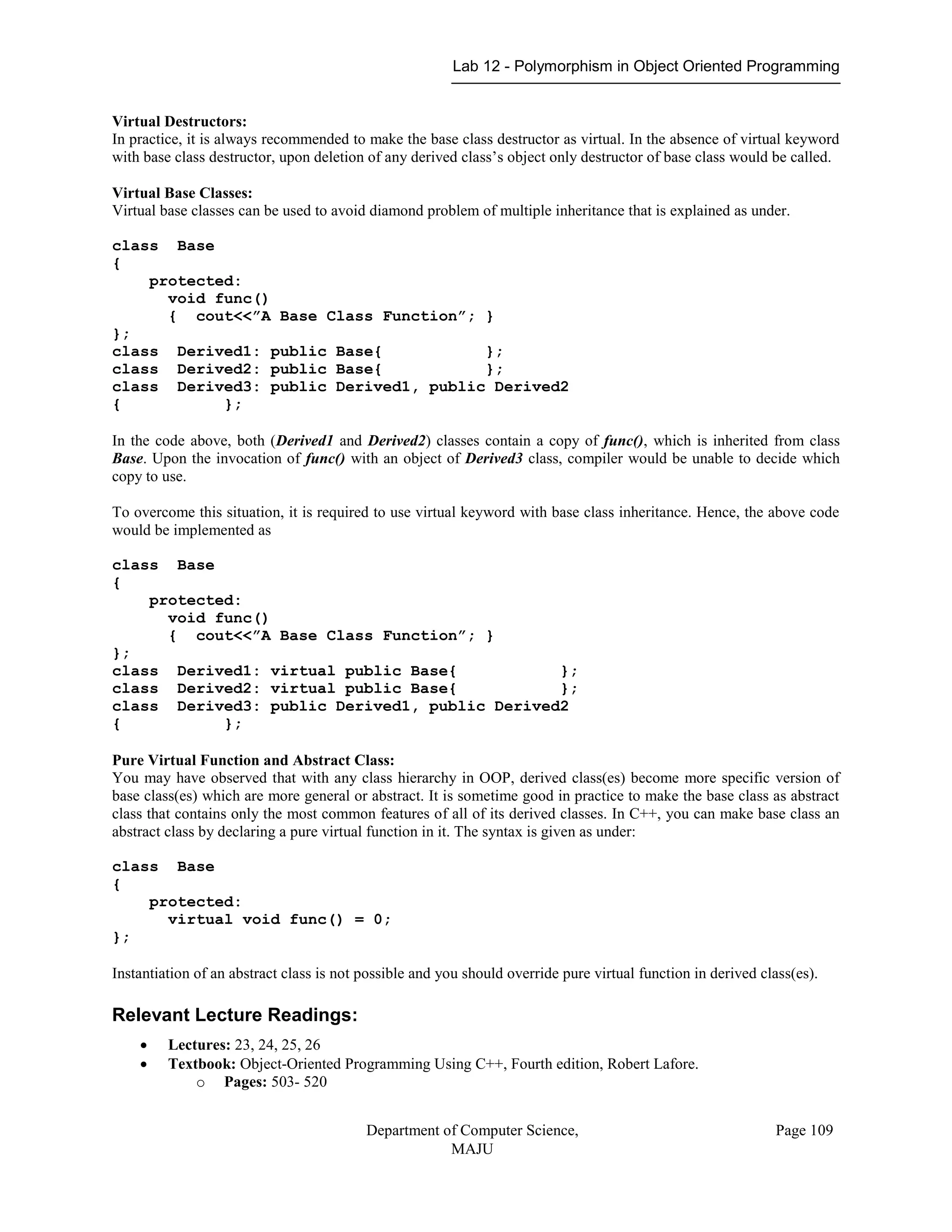 Lab 12 - Polymorphism in Object Oriented Programming
Department of Computer Science,
MAJU
Page 109
Virtual Destructors:
In practice, it is always recommended to make the base class destructor as virtual. In the absence of virtual keyword
with base class destructor, upon deletion of any derived class‟s object only destructor of base class would be called.
Virtual Base Classes:
Virtual base classes can be used to avoid diamond problem of multiple inheritance that is explained as under.
class Base
{
protected:
void func()
{ cout<<”A Base Class Function”; }
};
class Derived1: public Base{ };
class Derived2: public Base{ };
class Derived3: public Derived1, public Derived2
{ };
In the code above, both (Derived1 and Derived2) classes contain a copy of func(), which is inherited from class
Base. Upon the invocation of func() with an object of Derived3 class, compiler would be unable to decide which
copy to use.
To overcome this situation, it is required to use virtual keyword with base class inheritance. Hence, the above code
would be implemented as
class Base
{
protected:
void func()
{ cout<<”A Base Class Function”; }
};
class Derived1: virtual public Base{ };
class Derived2: virtual public Base{ };
class Derived3: public Derived1, public Derived2
{ };
Pure Virtual Function and Abstract Class:
You may have observed that with any class hierarchy in OOP, derived class(es) become more specific version of
base class(es) which are more general or abstract. It is sometime good in practice to make the base class as abstract
class that contains only the most common features of all of its derived classes. In C++, you can make base class an
abstract class by declaring a pure virtual function in it. The syntax is given as under:
class Base
{
protected:
virtual void func() = 0;
};
Instantiation of an abstract class is not possible and you should override pure virtual function in derived class(es).
Relevant Lecture Readings:
 Lectures: 23, 24, 25, 26
 Textbook: Object-Oriented Programming Using C++, Fourth edition, Robert Lafore.
o Pages: 503- 520
 
