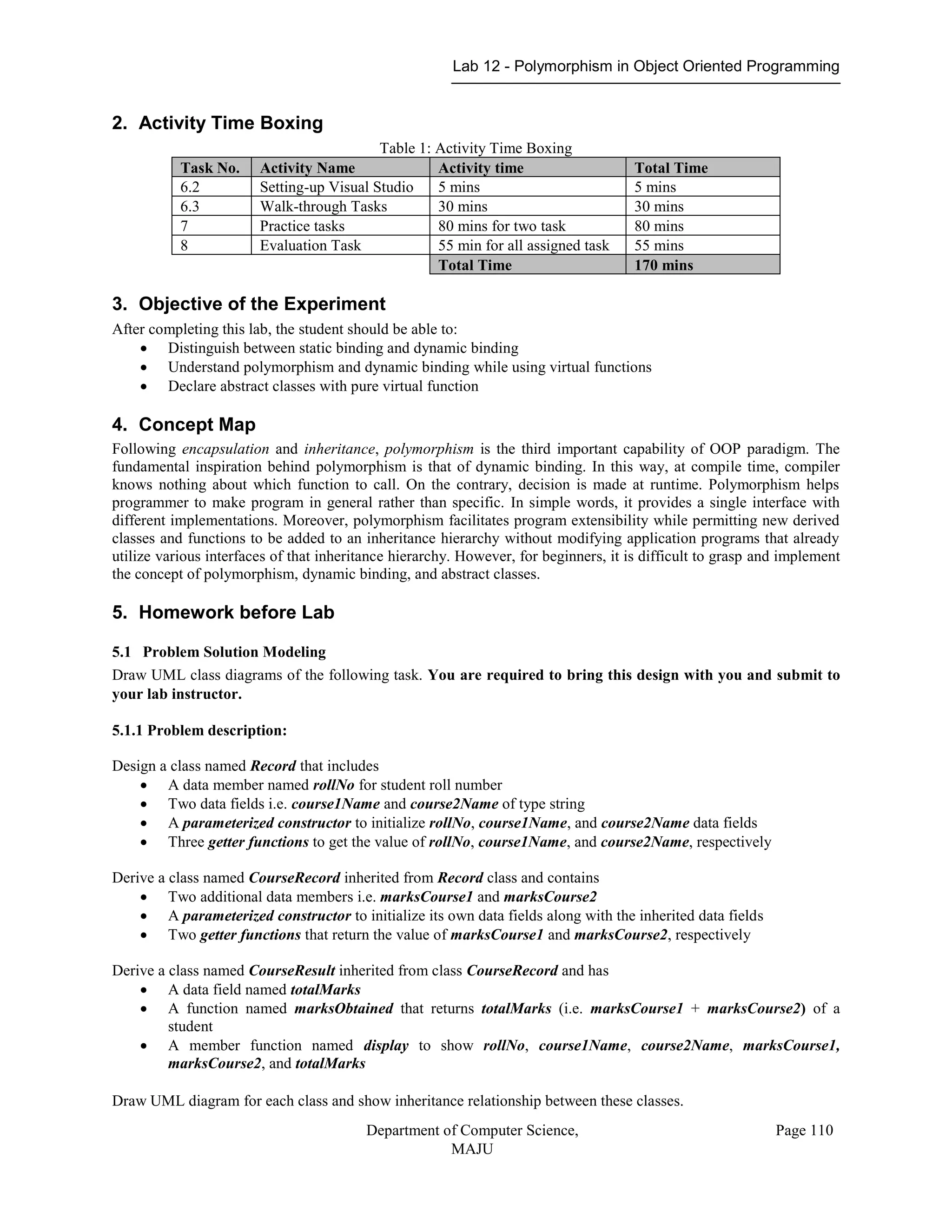 Lab 12 - Polymorphism in Object Oriented Programming
Department of Computer Science,
MAJU
Page 110
2. Activity Time Boxing
Table 1: Activity Time Boxing
Task No. Activity Name Activity time Total Time
6.2 Setting-up Visual Studio 5 mins 5 mins
6.3 Walk-through Tasks 30 mins 30 mins
7 Practice tasks 80 mins for two task 80 mins
8 Evaluation Task 55 min for all assigned task 55 mins
Total Time 170 mins
3. Objective of the Experiment
After completing this lab, the student should be able to:
 Distinguish between static binding and dynamic binding
 Understand polymorphism and dynamic binding while using virtual functions
 Declare abstract classes with pure virtual function
4. Concept Map
Following encapsulation and inheritance, polymorphism is the third important capability of OOP paradigm. The
fundamental inspiration behind polymorphism is that of dynamic binding. In this way, at compile time, compiler
knows nothing about which function to call. On the contrary, decision is made at runtime. Polymorphism helps
programmer to make program in general rather than specific. In simple words, it provides a single interface with
different implementations. Moreover, polymorphism facilitates program extensibility while permitting new derived
classes and functions to be added to an inheritance hierarchy without modifying application programs that already
utilize various interfaces of that inheritance hierarchy. However, for beginners, it is difficult to grasp and implement
the concept of polymorphism, dynamic binding, and abstract classes.
5. Homework before Lab
5.1 Problem Solution Modeling
Draw UML class diagrams of the following task. You are required to bring this design with you and submit to
your lab instructor.
5.1.1 Problem description:
Design a class named Record that includes
 A data member named rollNo for student roll number
 Two data fields i.e. course1Name and course2Name of type string
 A parameterized constructor to initialize rollNo, course1Name, and course2Name data fields
 Three getter functions to get the value of rollNo, course1Name, and course2Name, respectively
Derive a class named CourseRecord inherited from Record class and contains
 Two additional data members i.e. marksCourse1 and marksCourse2
 A parameterized constructor to initialize its own data fields along with the inherited data fields
 Two getter functions that return the value of marksCourse1 and marksCourse2, respectively
Derive a class named CourseResult inherited from class CourseRecord and has
 A data field named totalMarks
 A function named marksObtained that returns totalMarks (i.e. marksCourse1 + marksCourse2) of a
student
 A member function named display to show rollNo, course1Name, course2Name, marksCourse1,
marksCourse2, and totalMarks
Draw UML diagram for each class and show inheritance relationship between these classes.
 