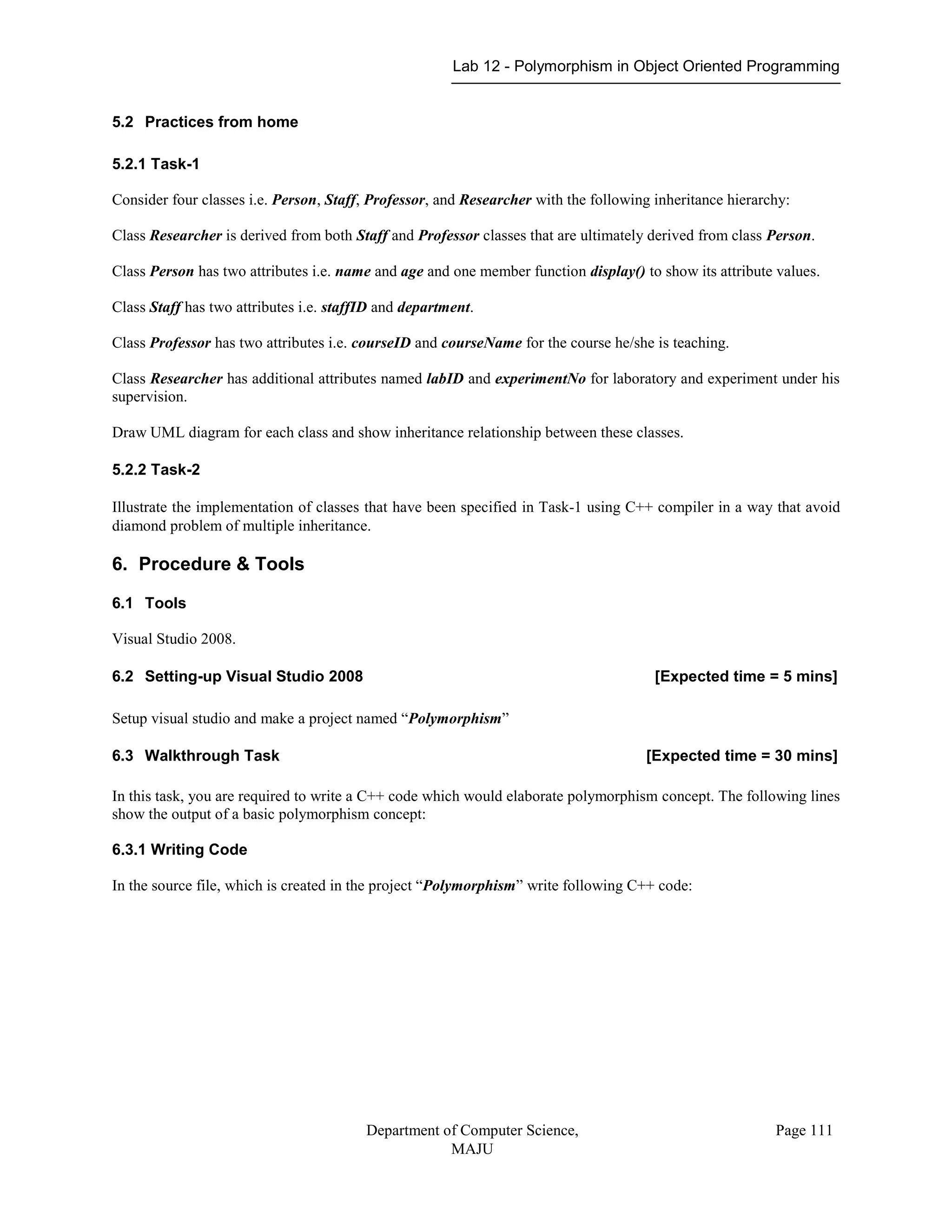 Lab 12 - Polymorphism in Object Oriented Programming
Department of Computer Science,
MAJU
Page 111
5.2 Practices from home
5.2.1 Task-1
Consider four classes i.e. Person, Staff, Professor, and Researcher with the following inheritance hierarchy:
Class Researcher is derived from both Staff and Professor classes that are ultimately derived from class Person.
Class Person has two attributes i.e. name and age and one member function display() to show its attribute values.
Class Staff has two attributes i.e. staffID and department.
Class Professor has two attributes i.e. courseID and courseName for the course he/she is teaching.
Class Researcher has additional attributes named labID and experimentNo for laboratory and experiment under his
supervision.
Draw UML diagram for each class and show inheritance relationship between these classes.
5.2.2 Task-2
Illustrate the implementation of classes that have been specified in Task-1 using C++ compiler in a way that avoid
diamond problem of multiple inheritance.
6. Procedure & Tools
6.1 Tools
Visual Studio 2008.
6.2 Setting-up Visual Studio 2008 [Expected time = 5 mins]
Setup visual studio and make a project named “Polymorphism”
6.3 Walkthrough Task [Expected time = 30 mins]
In this task, you are required to write a C++ code which would elaborate polymorphism concept. The following lines
show the output of a basic polymorphism concept:
6.3.1 Writing Code
In the source file, which is created in the project “Polymorphism” write following C++ code:
 