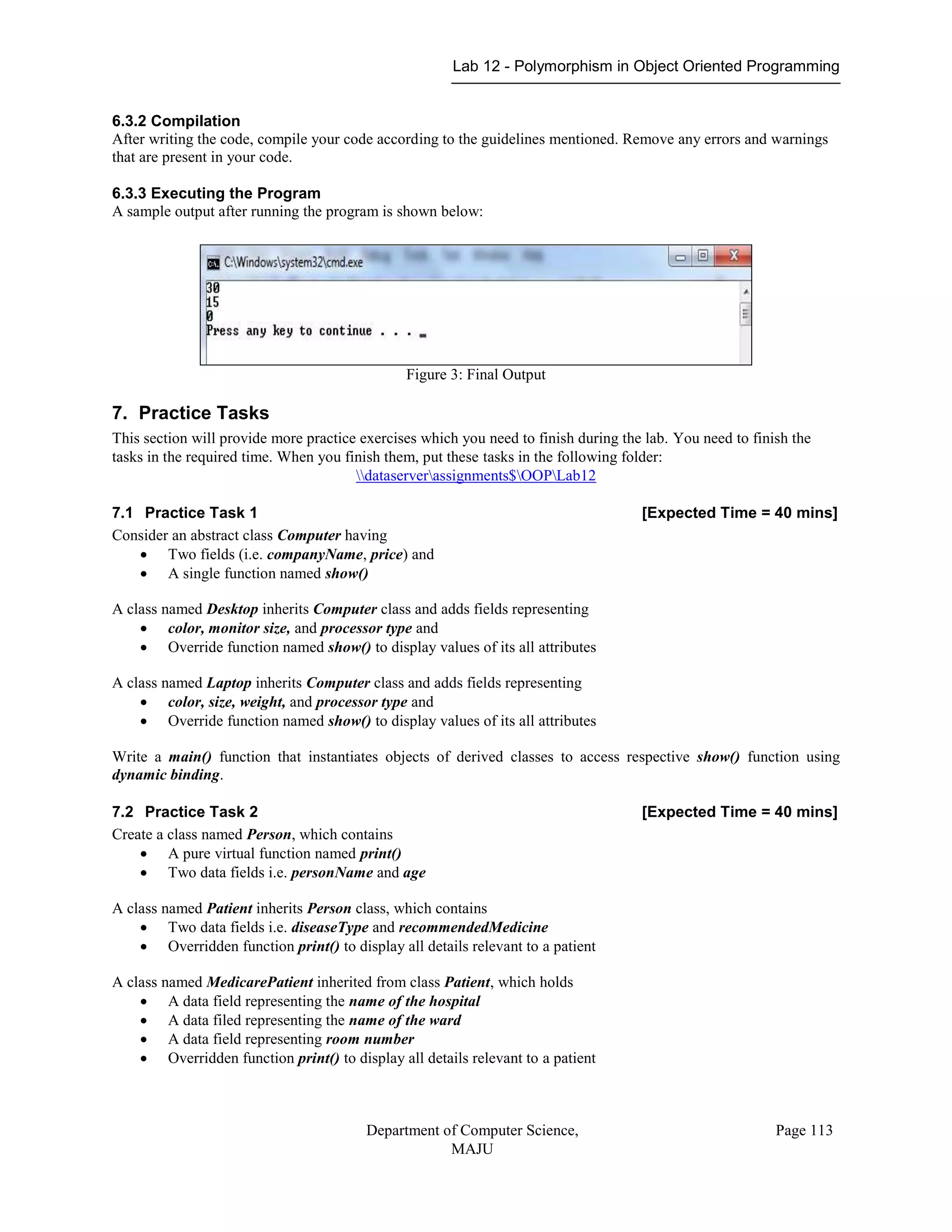 Lab 12 - Polymorphism in Object Oriented Programming
Department of Computer Science,
MAJU
Page 113
6.3.2 Compilation
After writing the code, compile your code according to the guidelines mentioned. Remove any errors and warnings
that are present in your code.
6.3.3 Executing the Program
A sample output after running the program is shown below:
Figure 3: Final Output
7. Practice Tasks
This section will provide more practice exercises which you need to finish during the lab. You need to finish the
tasks in the required time. When you finish them, put these tasks in the following folder:
dataserverassignments$OOPLab12
7.1 Practice Task 1 [Expected Time = 40 mins]
Consider an abstract class Computer having
 Two fields (i.e. companyName, price) and
 A single function named show()
A class named Desktop inherits Computer class and adds fields representing
 color, monitor size, and processor type and
 Override function named show() to display values of its all attributes
A class named Laptop inherits Computer class and adds fields representing
 color, size, weight, and processor type and
 Override function named show() to display values of its all attributes
Write a main() function that instantiates objects of derived classes to access respective show() function using
dynamic binding.
7.2 Practice Task 2 [Expected Time = 40 mins]
Create a class named Person, which contains
 A pure virtual function named print()
 Two data fields i.e. personName and age
A class named Patient inherits Person class, which contains
 Two data fields i.e. diseaseType and recommendedMedicine
 Overridden function print() to display all details relevant to a patient
A class named MedicarePatient inherited from class Patient, which holds
 A data field representing the name of the hospital
 A data filed representing the name of the ward
 A data field representing room number
 Overridden function print() to display all details relevant to a patient
 