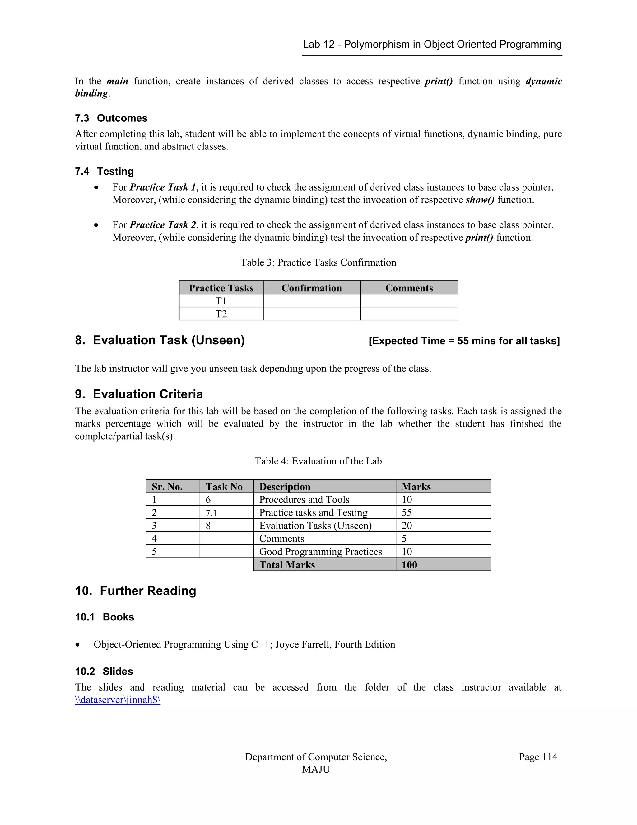 Lab 12 - Polymorphism in Object Oriented Programming
Department of Computer Science,
MAJU
Page 114
In the main function, create instances of derived classes to access respective print() function using dynamic
binding.
7.3 Outcomes
After completing this lab, student will be able to implement the concepts of virtual functions, dynamic binding, pure
virtual function, and abstract classes.
7.4 Testing
 For Practice Task 1, it is required to check the assignment of derived class instances to base class pointer.
Moreover, (while considering the dynamic binding) test the invocation of respective show() function.
 For Practice Task 2, it is required to check the assignment of derived class instances to base class pointer.
Moreover, (while considering the dynamic binding) test the invocation of respective print() function.
Table 3: Practice Tasks Confirmation
Practice Tasks Confirmation Comments
T1
T2
8. Evaluation Task (Unseen) [Expected Time = 55 mins for all tasks]
The lab instructor will give you unseen task depending upon the progress of the class.
9. Evaluation Criteria
The evaluation criteria for this lab will be based on the completion of the following tasks. Each task is assigned the
marks percentage which will be evaluated by the instructor in the lab whether the student has finished the
complete/partial task(s).
Table 4: Evaluation of the Lab
Sr. No. Task No Description Marks
1 6 Procedures and Tools 10
2 7.1 Practice tasks and Testing 55
3 8 Evaluation Tasks (Unseen) 20
4 Comments 5
5 Good Programming Practices 10
Total Marks 100
10. Further Reading
10.1 Books
 Object-Oriented Programming Using C++; Joyce Farrell, Fourth Edition
10.2 Slides
The slides and reading material can be accessed from the folder of the class instructor available at
dataserverjinnah$
 