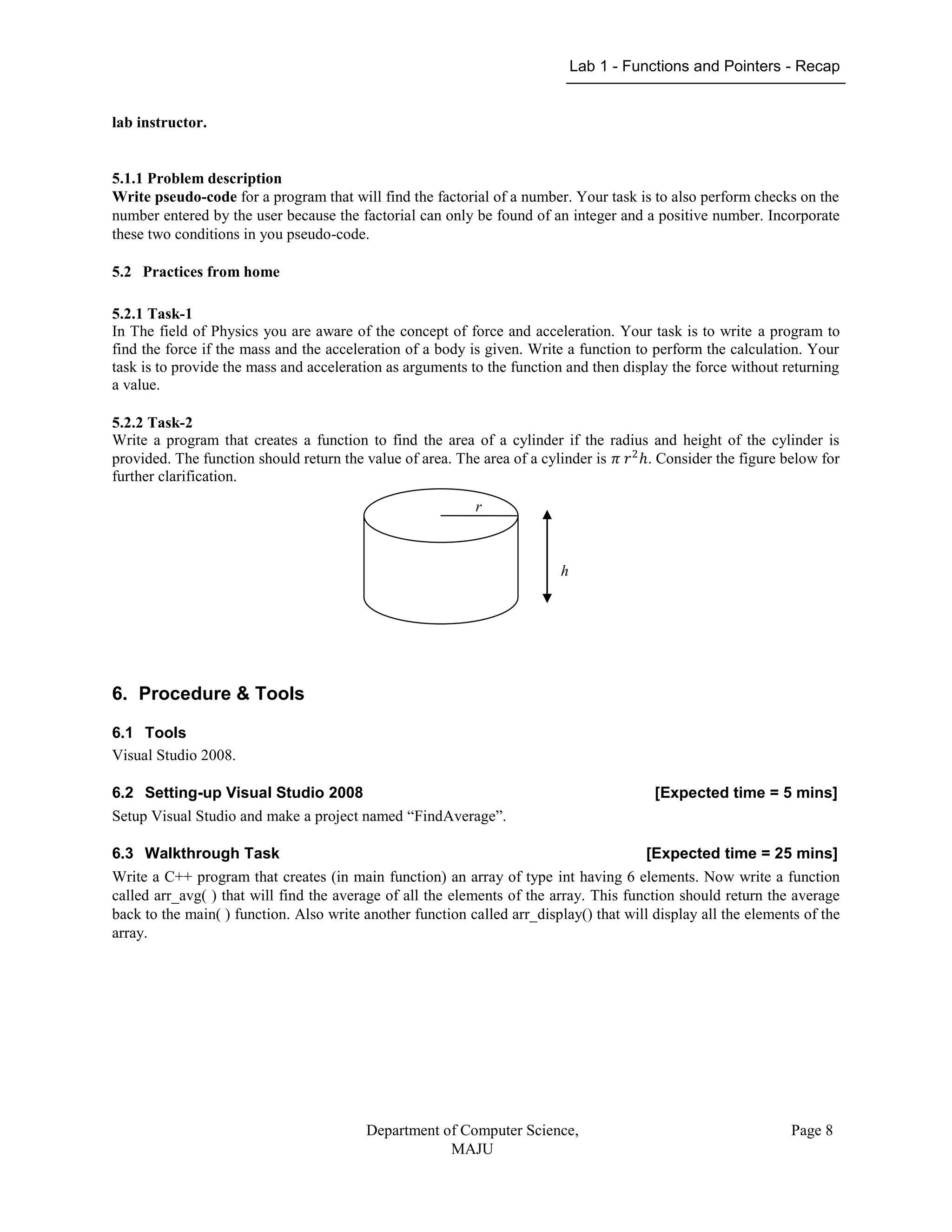 Lab 1 - Functions and Pointers - Recap
Department of Computer Science,
MAJU
Page 8
lab instructor.
5.1.1 Problem description
Write pseudo-code for a program that will find the factorial of a number. Your task is to also perform checks on the
number entered by the user because the factorial can only be found of an integer and a positive number. Incorporate
these two conditions in you pseudo-code.
5.2 Practices from home
5.2.1 Task-1
In The field of Physics you are aware of the concept of force and acceleration. Your task is to write a program to
find the force if the mass and the acceleration of a body is given. Write a function to perform the calculation. Your
task is to provide the mass and acceleration as arguments to the function and then display the force without returning
a value.
5.2.2 Task-2
Write a program that creates a function to find the area of a cylinder if the radius and height of the cylinder is
provided. The function should return the value of area. The area of a cylinder is 𝜋 𝑟2
ℎ. Consider the figure below for
further clarification.
6. Procedure & Tools
6.1 Tools
Visual Studio 2008.
6.2 Setting-up Visual Studio 2008 [Expected time = 5 mins]
Setup Visual Studio and make a project named “FindAverage”.
6.3 Walkthrough Task [Expected time = 25 mins]
Write a C++ program that creates (in main function) an array of type int having 6 elements. Now write a function
called arr_avg( ) that will find the average of all the elements of the array. This function should return the average
back to the main( ) function. Also write another function called arr_display() that will display all the elements of the
array.
h
r
 