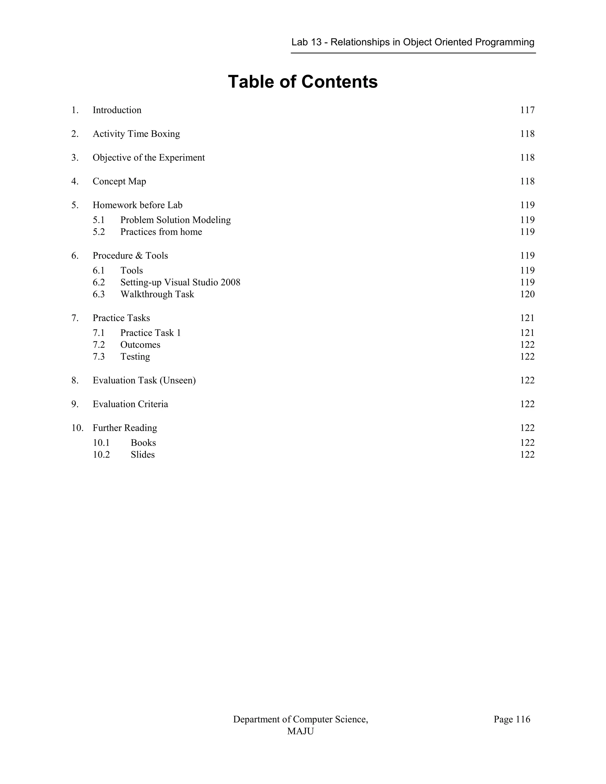 Lab 13 - Relationships in Object Oriented Programming
Department of Computer Science,
MAJU
Page 116
Table of Contents
1. Introduction 117
2. Activity Time Boxing 118
3. Objective of the Experiment 118
4. Concept Map 118
5. Homework before Lab 119
5.1 Problem Solution Modeling 119
5.2 Practices from home 119
6. Procedure & Tools 119
6.1 Tools 119
6.2 Setting-up Visual Studio 2008 119
6.3 Walkthrough Task 120
7. Practice Tasks 121
7.1 Practice Task 1 121
7.2 Outcomes 122
7.3 Testing 122
8. Evaluation Task (Unseen) 122
9. Evaluation Criteria 122
10. Further Reading 122
10.1 Books 122
10.2 Slides 122
 