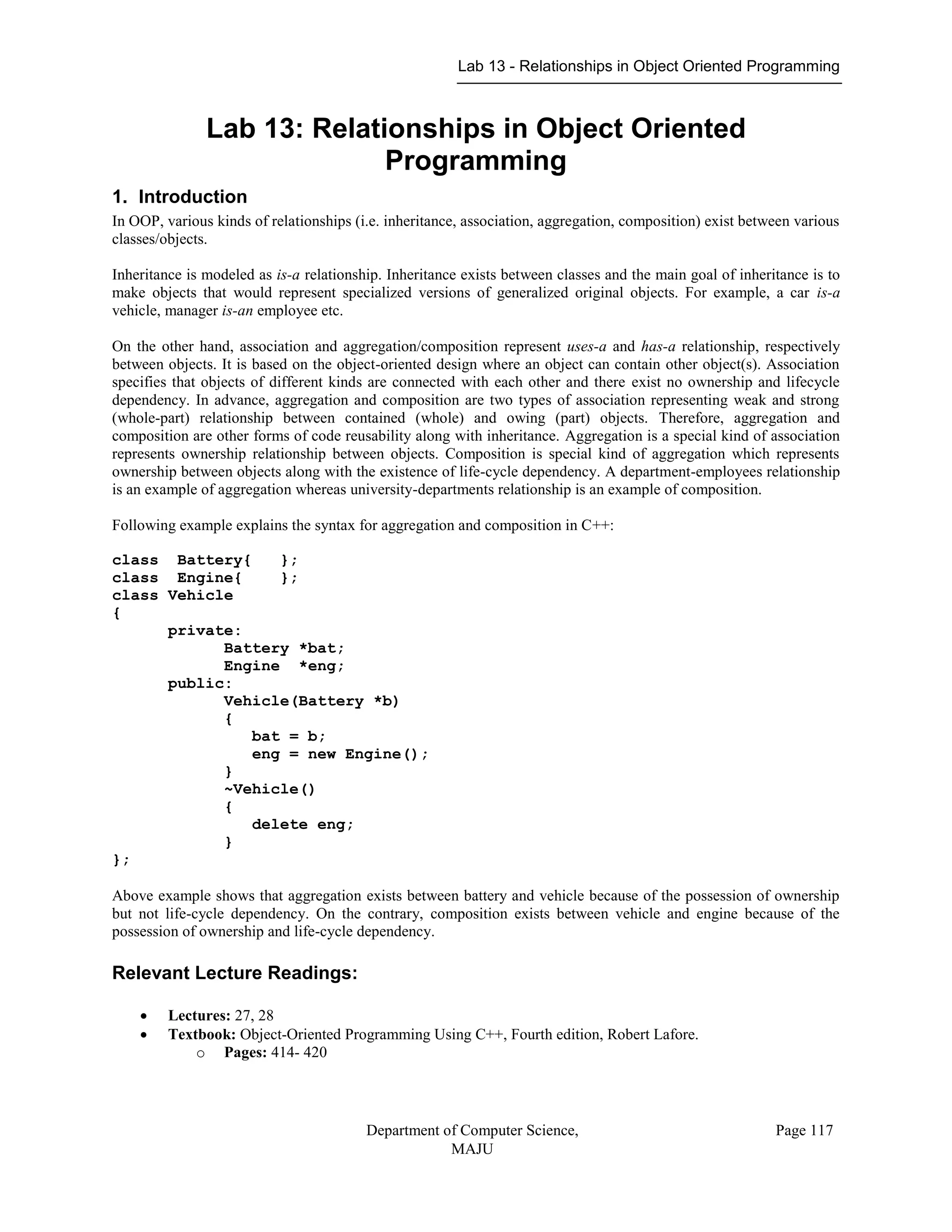 Lab 13 - Relationships in Object Oriented Programming
Department of Computer Science,
MAJU
Page 117
Lab 13: Relationships in Object Oriented
Programming
1. Introduction
In OOP, various kinds of relationships (i.e. inheritance, association, aggregation, composition) exist between various
classes/objects.
Inheritance is modeled as is-a relationship. Inheritance exists between classes and the main goal of inheritance is to
make objects that would represent specialized versions of generalized original objects. For example, a car is-a
vehicle, manager is-an employee etc.
On the other hand, association and aggregation/composition represent uses-a and has-a relationship, respectively
between objects. It is based on the object-oriented design where an object can contain other object(s). Association
specifies that objects of different kinds are connected with each other and there exist no ownership and lifecycle
dependency. In advance, aggregation and composition are two types of association representing weak and strong
(whole-part) relationship between contained (whole) and owing (part) objects. Therefore, aggregation and
composition are other forms of code reusability along with inheritance. Aggregation is a special kind of association
represents ownership relationship between objects. Composition is special kind of aggregation which represents
ownership between objects along with the existence of life-cycle dependency. A department-employees relationship
is an example of aggregation whereas university-departments relationship is an example of composition.
Following example explains the syntax for aggregation and composition in C++:
class Battery{ };
class Engine{ };
class Vehicle
{
private:
Battery *bat;
Engine *eng;
public:
Vehicle(Battery *b)
{
bat = b;
eng = new Engine();
}
~Vehicle()
{
delete eng;
}
};
Above example shows that aggregation exists between battery and vehicle because of the possession of ownership
but not life-cycle dependency. On the contrary, composition exists between vehicle and engine because of the
possession of ownership and life-cycle dependency.
Relevant Lecture Readings:
 Lectures: 27, 28
 Textbook: Object-Oriented Programming Using C++, Fourth edition, Robert Lafore.
o Pages: 414- 420
 