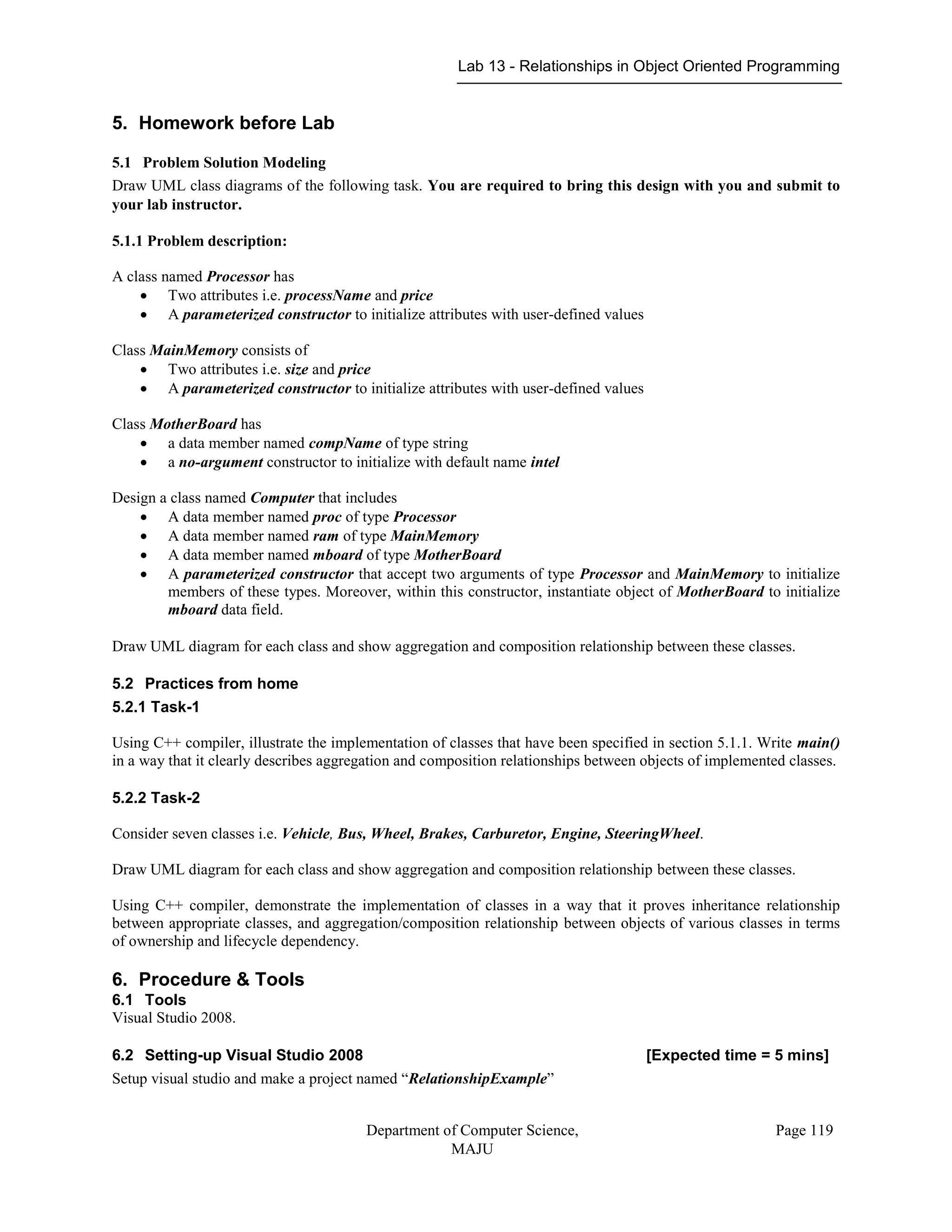 Lab 13 - Relationships in Object Oriented Programming
Department of Computer Science,
MAJU
Page 119
5. Homework before Lab
5.1 Problem Solution Modeling
Draw UML class diagrams of the following task. You are required to bring this design with you and submit to
your lab instructor.
5.1.1 Problem description:
A class named Processor has
 Two attributes i.e. processName and price
 A parameterized constructor to initialize attributes with user-defined values
Class MainMemory consists of
 Two attributes i.e. size and price
 A parameterized constructor to initialize attributes with user-defined values
Class MotherBoard has
 a data member named compName of type string
 a no-argument constructor to initialize with default name intel
Design a class named Computer that includes
 A data member named proc of type Processor
 A data member named ram of type MainMemory
 A data member named mboard of type MotherBoard
 A parameterized constructor that accept two arguments of type Processor and MainMemory to initialize
members of these types. Moreover, within this constructor, instantiate object of MotherBoard to initialize
mboard data field.
Draw UML diagram for each class and show aggregation and composition relationship between these classes.
5.2 Practices from home
5.2.1 Task-1
Using C++ compiler, illustrate the implementation of classes that have been specified in section 5.1.1. Write main()
in a way that it clearly describes aggregation and composition relationships between objects of implemented classes.
5.2.2 Task-2
Consider seven classes i.e. Vehicle, Bus, Wheel, Brakes, Carburetor, Engine, SteeringWheel.
Draw UML diagram for each class and show aggregation and composition relationship between these classes.
Using C++ compiler, demonstrate the implementation of classes in a way that it proves inheritance relationship
between appropriate classes, and aggregation/composition relationship between objects of various classes in terms
of ownership and lifecycle dependency.
6. Procedure & Tools
6.1 Tools
Visual Studio 2008.
6.2 Setting-up Visual Studio 2008 [Expected time = 5 mins]
Setup visual studio and make a project named “RelationshipExample”
 