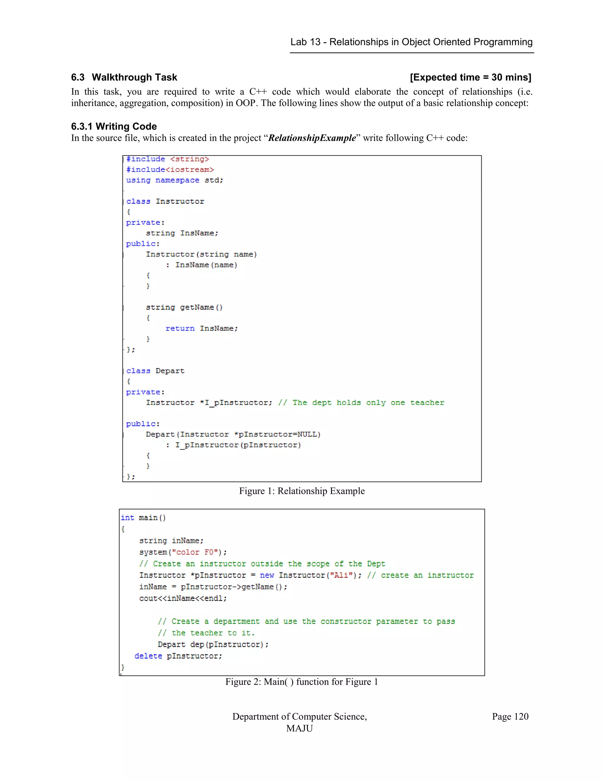 Lab 13 - Relationships in Object Oriented Programming
Department of Computer Science,
MAJU
Page 120
6.3 Walkthrough Task [Expected time = 30 mins]
In this task, you are required to write a C++ code which would elaborate the concept of relationships (i.e.
inheritance, aggregation, composition) in OOP. The following lines show the output of a basic relationship concept:
6.3.1 Writing Code
In the source file, which is created in the project “RelationshipExample” write following C++ code:
Figure 1: Relationship Example
Figure 2: Main( ) function for Figure 1
 