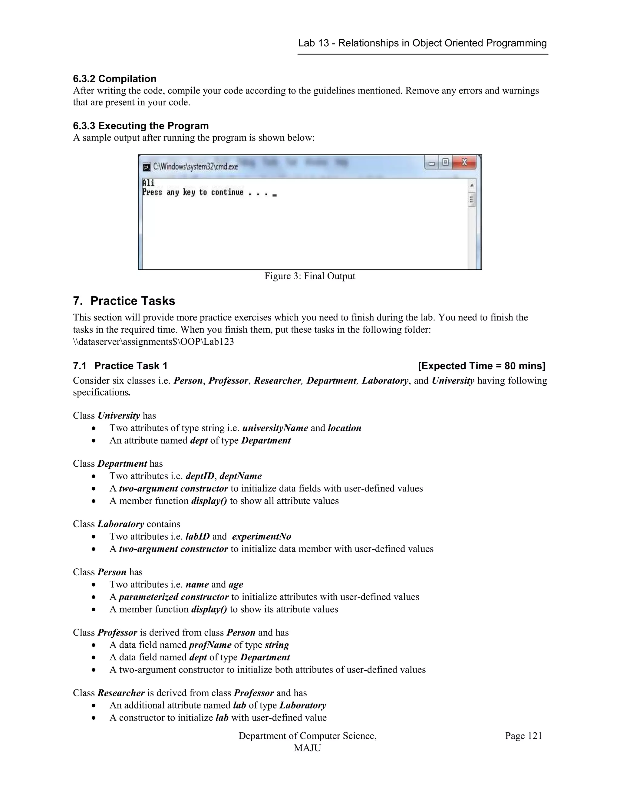 Lab 13 - Relationships in Object Oriented Programming
Department of Computer Science,
MAJU
Page 121
6.3.2 Compilation
After writing the code, compile your code according to the guidelines mentioned. Remove any errors and warnings
that are present in your code.
6.3.3 Executing the Program
A sample output after running the program is shown below:
Figure 3: Final Output
7. Practice Tasks
This section will provide more practice exercises which you need to finish during the lab. You need to finish the
tasks in the required time. When you finish them, put these tasks in the following folder:
dataserverassignments$OOPLab123
7.1 Practice Task 1 [Expected Time = 80 mins]
Consider six classes i.e. Person, Professor, Researcher, Department, Laboratory, and University having following
specifications.
Class University has
 Two attributes of type string i.e. universityName and location
 An attribute named dept of type Department
Class Department has
 Two attributes i.e. deptID, deptName
 A two-argument constructor to initialize data fields with user-defined values
 A member function display() to show all attribute values
Class Laboratory contains
 Two attributes i.e. labID and experimentNo
 A two-argument constructor to initialize data member with user-defined values
Class Person has
 Two attributes i.e. name and age
 A parameterized constructor to initialize attributes with user-defined values
 A member function display() to show its attribute values
Class Professor is derived from class Person and has
 A data field named profName of type string
 A data field named dept of type Department
 A two-argument constructor to initialize both attributes of user-defined values
Class Researcher is derived from class Professor and has
 An additional attribute named lab of type Laboratory
 A constructor to initialize lab with user-defined value
 