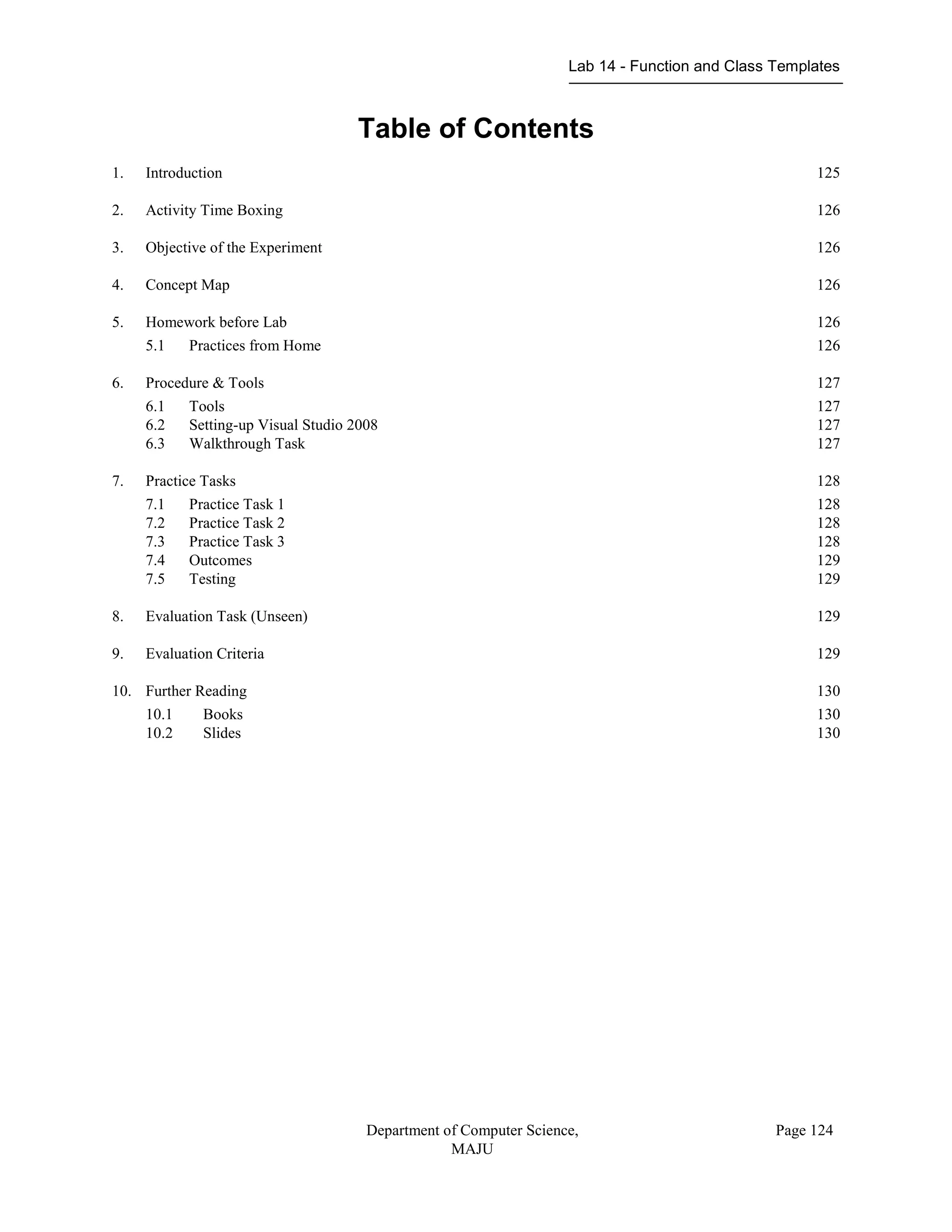 Lab 14 - Function and Class Templates
Department of Computer Science,
MAJU
Page 124
Table of Contents
1. Introduction 125
2. Activity Time Boxing 126
3. Objective of the Experiment 126
4. Concept Map 126
5. Homework before Lab 126
5.1 Practices from Home 126
6. Procedure & Tools 127
6.1 Tools 127
6.2 Setting-up Visual Studio 2008 127
6.3 Walkthrough Task 127
7. Practice Tasks 128
7.1 Practice Task 1 128
7.2 Practice Task 2 128
7.3 Practice Task 3 128
7.4 Outcomes 129
7.5 Testing 129
8. Evaluation Task (Unseen) 129
9. Evaluation Criteria 129
10. Further Reading 130
10.1 Books 130
10.2 Slides 130
 