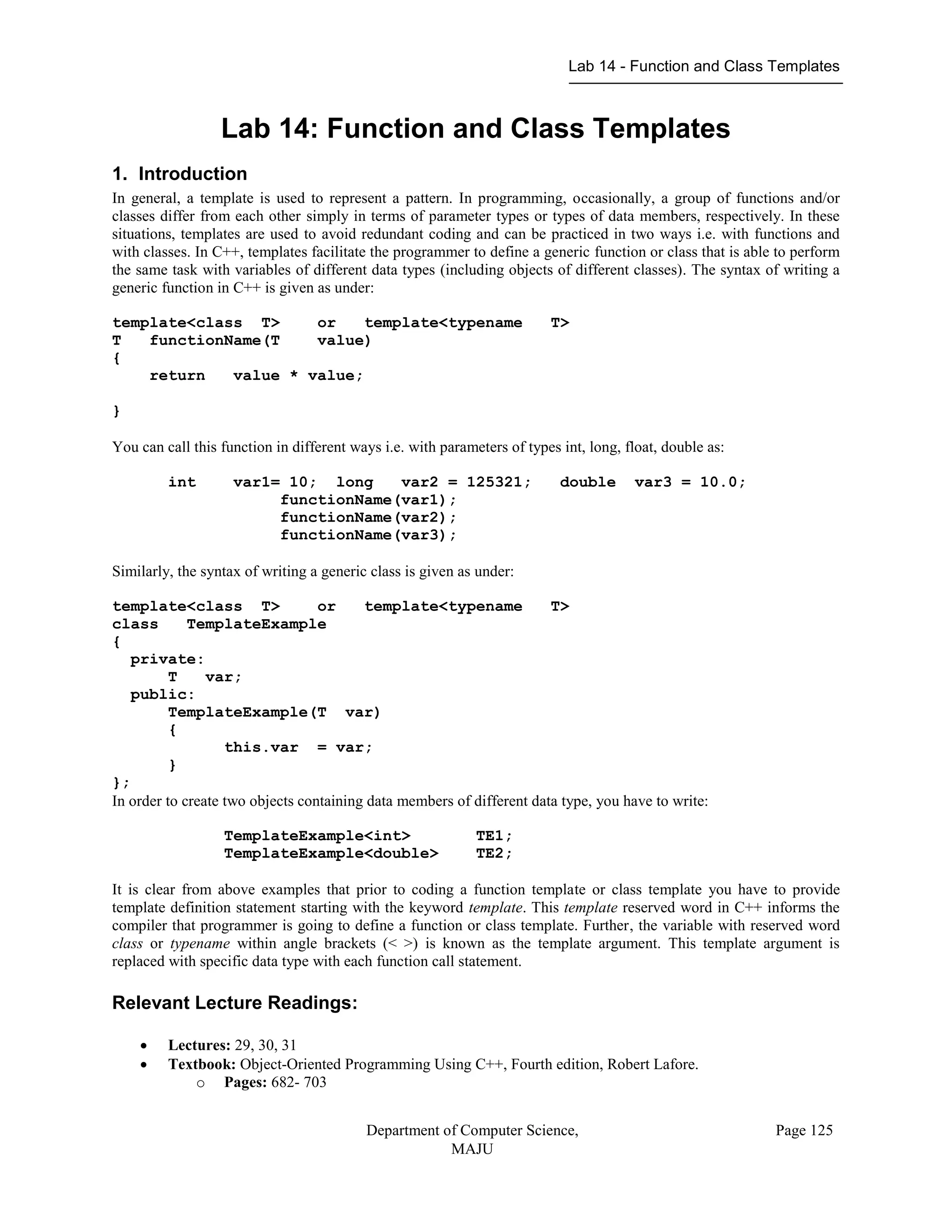 Lab 14 - Function and Class Templates
Department of Computer Science,
MAJU
Page 125
Lab 14: Function and Class Templates
1. Introduction
In general, a template is used to represent a pattern. In programming, occasionally, a group of functions and/or
classes differ from each other simply in terms of parameter types or types of data members, respectively. In these
situations, templates are used to avoid redundant coding and can be practiced in two ways i.e. with functions and
with classes. In C++, templates facilitate the programmer to define a generic function or class that is able to perform
the same task with variables of different data types (including objects of different classes). The syntax of writing a
generic function in C++ is given as under:
template<class T> or template<typename T>
T functionName(T value)
{
return value * value;
}
You can call this function in different ways i.e. with parameters of types int, long, float, double as:
int var1= 10; long var2 = 125321; double var3 = 10.0;
functionName(var1);
functionName(var2);
functionName(var3);
Similarly, the syntax of writing a generic class is given as under:
template<class T> or template<typename T>
class TemplateExample
{
private:
T var;
public:
TemplateExample(T var)
{
this.var = var;
}
};
In order to create two objects containing data members of different data type, you have to write:
TemplateExample<int> TE1;
TemplateExample<double> TE2;
It is clear from above examples that prior to coding a function template or class template you have to provide
template definition statement starting with the keyword template. This template reserved word in C++ informs the
compiler that programmer is going to define a function or class template. Further, the variable with reserved word
class or typename within angle brackets (< >) is known as the template argument. This template argument is
replaced with specific data type with each function call statement.
Relevant Lecture Readings:
 Lectures: 29, 30, 31
 Textbook: Object-Oriented Programming Using C++, Fourth edition, Robert Lafore.
o Pages: 682- 703
 
