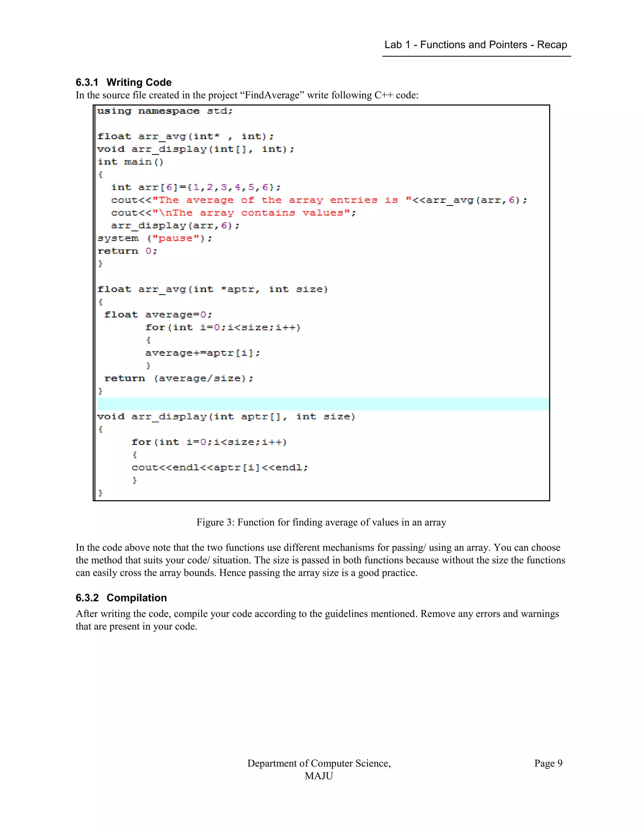 Lab 1 - Functions and Pointers - Recap
Department of Computer Science,
MAJU
Page 9
6.3.1 Writing Code
In the source file created in the project “FindAverage” write following C++ code:
Figure 3: Function for finding average of values in an array
In the code above note that the two functions use different mechanisms for passing/ using an array. You can choose
the method that suits your code/ situation. The size is passed in both functions because without the size the functions
can easily cross the array bounds. Hence passing the array size is a good practice.
6.3.2 Compilation
After writing the code, compile your code according to the guidelines mentioned. Remove any errors and warnings
that are present in your code.
 