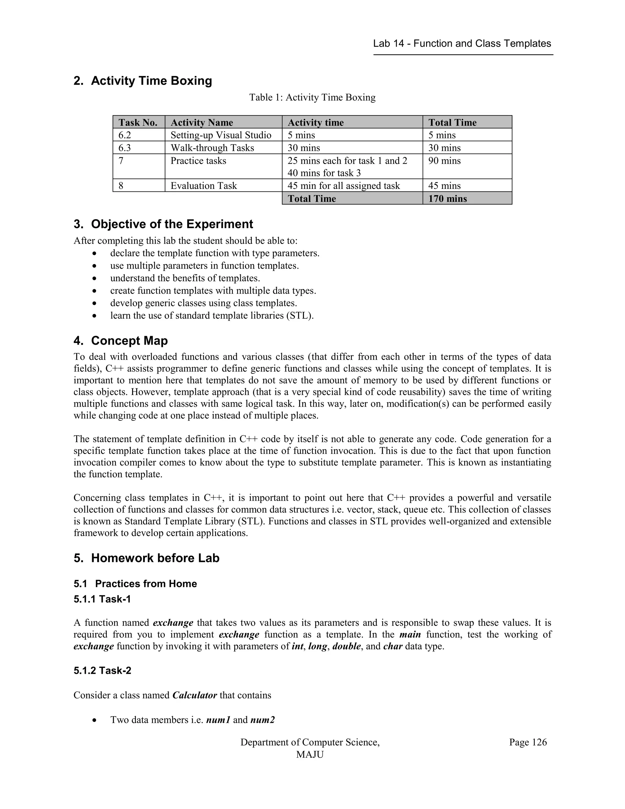 Lab 14 - Function and Class Templates
Department of Computer Science,
MAJU
Page 126
2. Activity Time Boxing
Table 1: Activity Time Boxing
Task No. Activity Name Activity time Total Time
6.2 Setting-up Visual Studio 5 mins 5 mins
6.3 Walk-through Tasks 30 mins 30 mins
7 Practice tasks 25 mins each for task 1 and 2
40 mins for task 3
90 mins
8 Evaluation Task 45 min for all assigned task 45 mins
Total Time 170 mins
3. Objective of the Experiment
After completing this lab the student should be able to:
 declare the template function with type parameters.
 use multiple parameters in function templates.
 understand the benefits of templates.
 create function templates with multiple data types.
 develop generic classes using class templates.
 learn the use of standard template libraries (STL).
4. Concept Map
To deal with overloaded functions and various classes (that differ from each other in terms of the types of data
fields), C++ assists programmer to define generic functions and classes while using the concept of templates. It is
important to mention here that templates do not save the amount of memory to be used by different functions or
class objects. However, template approach (that is a very special kind of code reusability) saves the time of writing
multiple functions and classes with same logical task. In this way, later on, modification(s) can be performed easily
while changing code at one place instead of multiple places.
The statement of template definition in C++ code by itself is not able to generate any code. Code generation for a
specific template function takes place at the time of function invocation. This is due to the fact that upon function
invocation compiler comes to know about the type to substitute template parameter. This is known as instantiating
the function template.
Concerning class templates in C++, it is important to point out here that C++ provides a powerful and versatile
collection of functions and classes for common data structures i.e. vector, stack, queue etc. This collection of classes
is known as Standard Template Library (STL). Functions and classes in STL provides well-organized and extensible
framework to develop certain applications.
5. Homework before Lab
5.1 Practices from Home
5.1.1 Task-1
A function named exchange that takes two values as its parameters and is responsible to swap these values. It is
required from you to implement exchange function as a template. In the main function, test the working of
exchange function by invoking it with parameters of int, long, double, and char data type.
5.1.2 Task-2
Consider a class named Calculator that contains
 Two data members i.e. num1 and num2
 