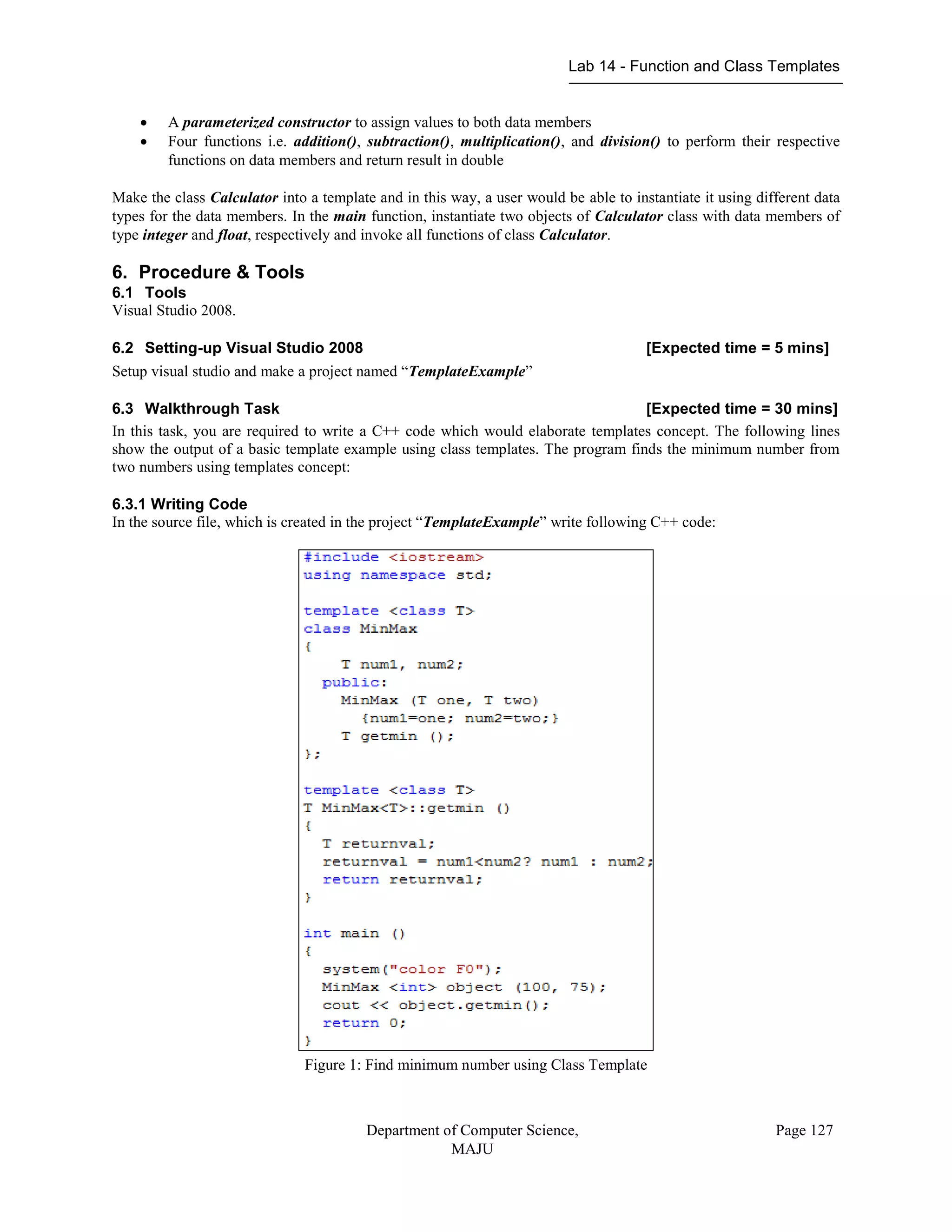 Lab 14 - Function and Class Templates
Department of Computer Science,
MAJU
Page 127
 A parameterized constructor to assign values to both data members
 Four functions i.e. addition(), subtraction(), multiplication(), and division() to perform their respective
functions on data members and return result in double
Make the class Calculator into a template and in this way, a user would be able to instantiate it using different data
types for the data members. In the main function, instantiate two objects of Calculator class with data members of
type integer and float, respectively and invoke all functions of class Calculator.
6. Procedure & Tools
6.1 Tools
Visual Studio 2008.
6.2 Setting-up Visual Studio 2008 [Expected time = 5 mins]
Setup visual studio and make a project named “TemplateExample”
6.3 Walkthrough Task [Expected time = 30 mins]
In this task, you are required to write a C++ code which would elaborate templates concept. The following lines
show the output of a basic template example using class templates. The program finds the minimum number from
two numbers using templates concept:
6.3.1 Writing Code
In the source file, which is created in the project “TemplateExample” write following C++ code:
Figure 1: Find minimum number using Class Template
 