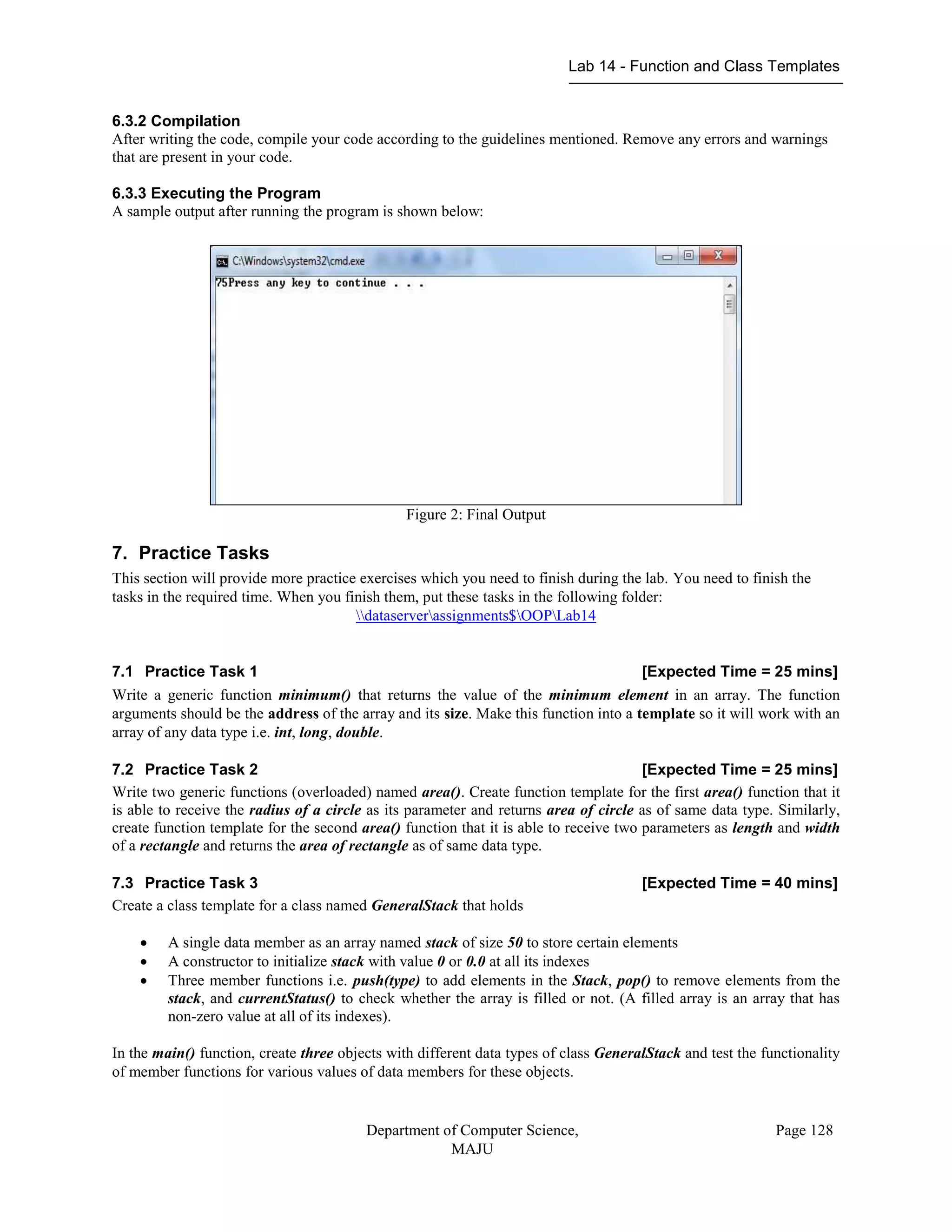 Lab 14 - Function and Class Templates
Department of Computer Science,
MAJU
Page 128
6.3.2 Compilation
After writing the code, compile your code according to the guidelines mentioned. Remove any errors and warnings
that are present in your code.
6.3.3 Executing the Program
A sample output after running the program is shown below:
Figure 2: Final Output
7. Practice Tasks
This section will provide more practice exercises which you need to finish during the lab. You need to finish the
tasks in the required time. When you finish them, put these tasks in the following folder:
dataserverassignments$OOPLab14
7.1 Practice Task 1 [Expected Time = 25 mins]
Write a generic function minimum() that returns the value of the minimum element in an array. The function
arguments should be the address of the array and its size. Make this function into a template so it will work with an
array of any data type i.e. int, long, double.
7.2 Practice Task 2 [Expected Time = 25 mins]
Write two generic functions (overloaded) named area(). Create function template for the first area() function that it
is able to receive the radius of a circle as its parameter and returns area of circle as of same data type. Similarly,
create function template for the second area() function that it is able to receive two parameters as length and width
of a rectangle and returns the area of rectangle as of same data type.
7.3 Practice Task 3 [Expected Time = 40 mins]
Create a class template for a class named GeneralStack that holds
 A single data member as an array named stack of size 50 to store certain elements
 A constructor to initialize stack with value 0 or 0.0 at all its indexes
 Three member functions i.e. push(type) to add elements in the Stack, pop() to remove elements from the
stack, and currentStatus() to check whether the array is filled or not. (A filled array is an array that has
non-zero value at all of its indexes).
In the main() function, create three objects with different data types of class GeneralStack and test the functionality
of member functions for various values of data members for these objects.
 