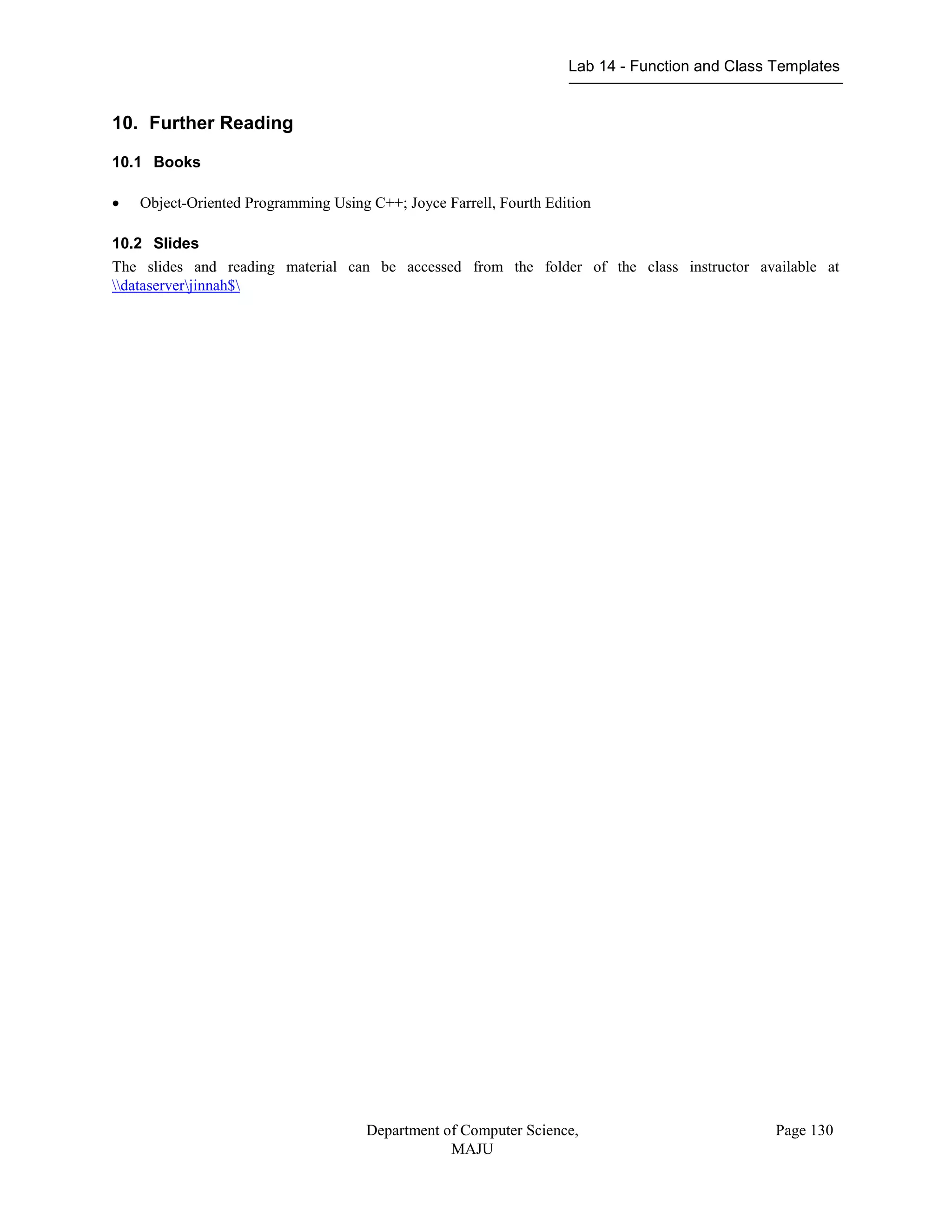 Lab 14 - Function and Class Templates
Department of Computer Science,
MAJU
Page 130
10. Further Reading
10.1 Books
 Object-Oriented Programming Using C++; Joyce Farrell, Fourth Edition
10.2 Slides
The slides and reading material can be accessed from the folder of the class instructor available at
dataserverjinnah$
 
