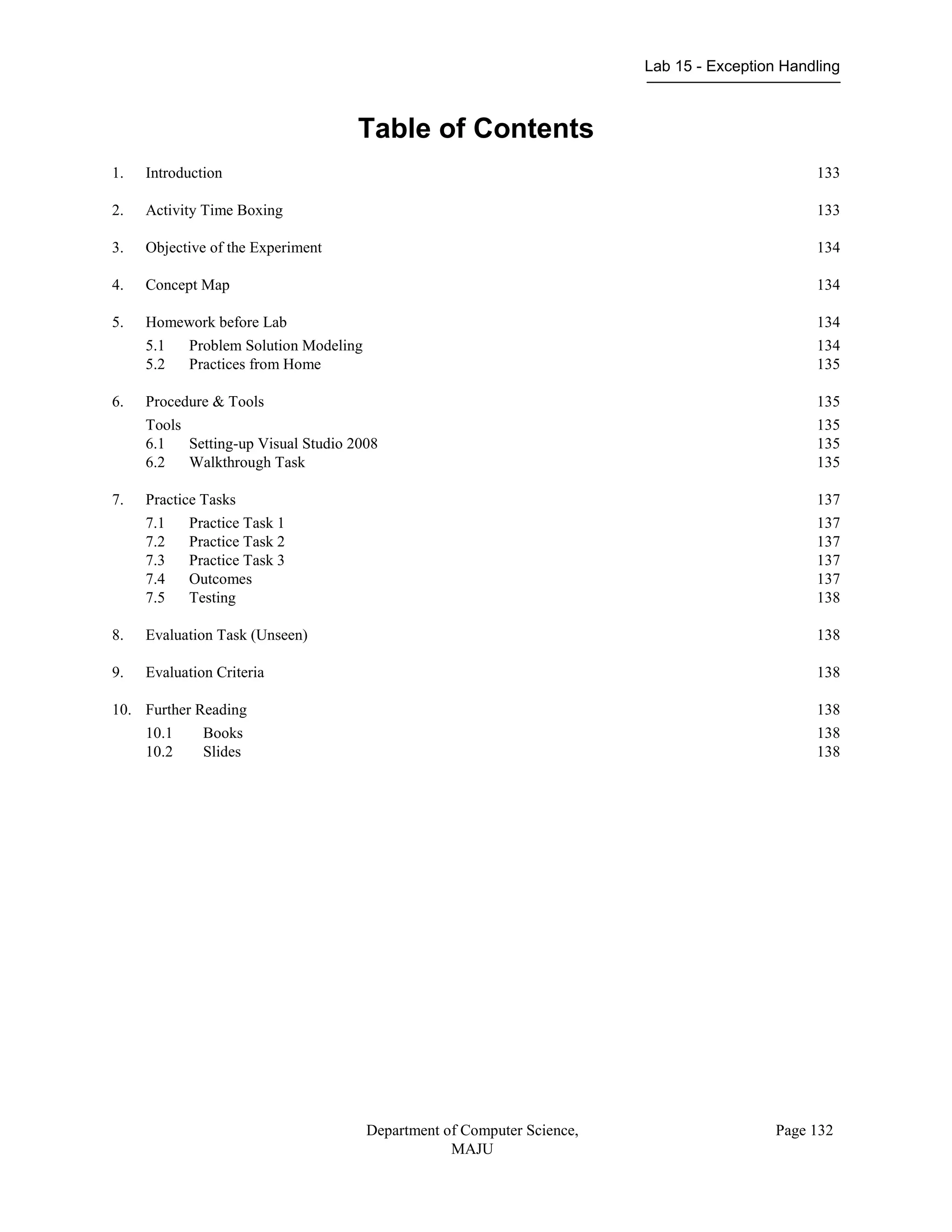 Lab 15 - Exception Handling
Department of Computer Science,
MAJU
Page 132
Table of Contents
1. Introduction 133
2. Activity Time Boxing 133
3. Objective of the Experiment 134
4. Concept Map 134
5. Homework before Lab 134
5.1 Problem Solution Modeling 134
5.2 Practices from Home 135
6. Procedure & Tools 135
Tools 135
6.1 Setting-up Visual Studio 2008 135
6.2 Walkthrough Task 135
7. Practice Tasks 137
7.1 Practice Task 1 137
7.2 Practice Task 2 137
7.3 Practice Task 3 137
7.4 Outcomes 137
7.5 Testing 138
8. Evaluation Task (Unseen) 138
9. Evaluation Criteria 138
10. Further Reading 138
10.1 Books 138
10.2 Slides 138
 