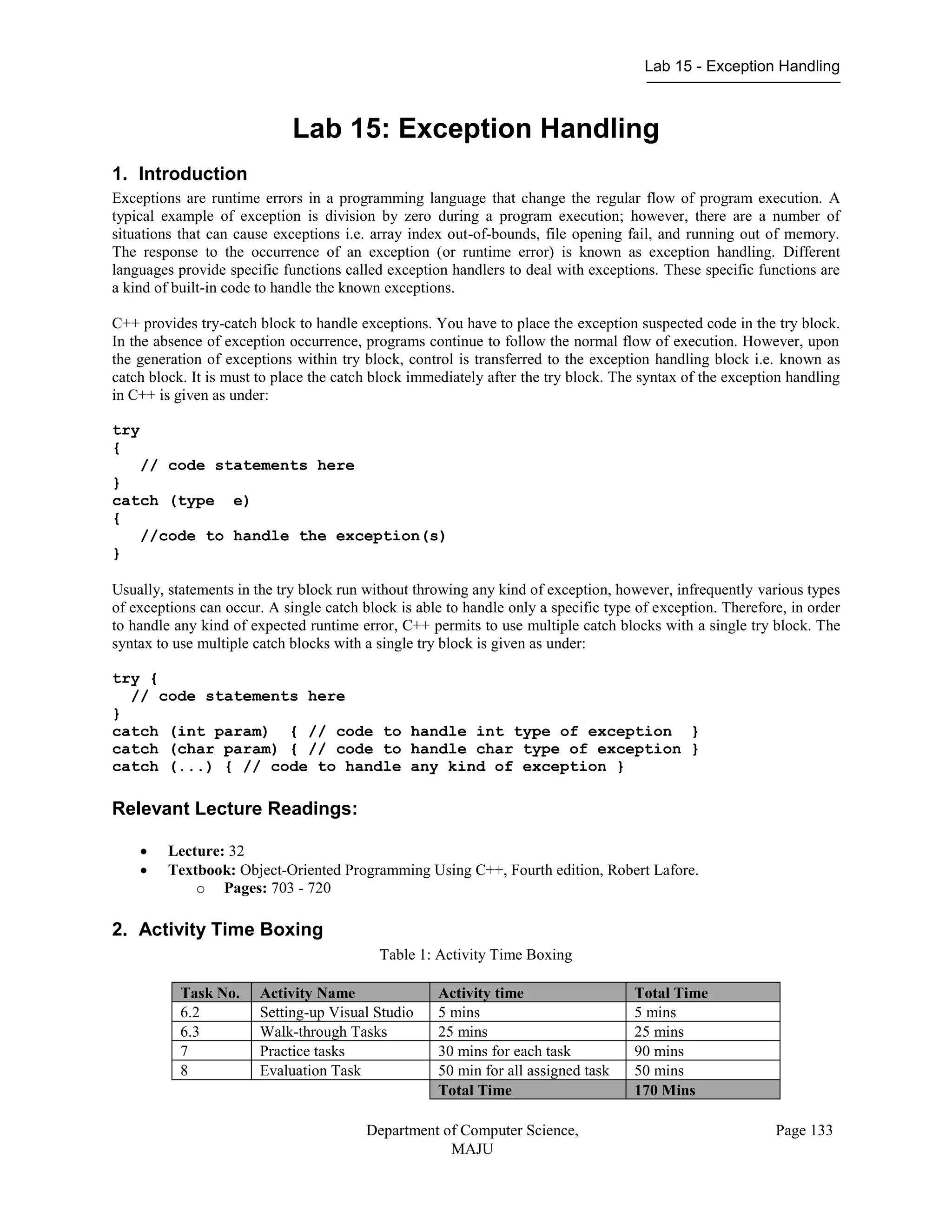 Lab 15 - Exception Handling
Department of Computer Science,
MAJU
Page 133
Lab 15: Exception Handling
1. Introduction
Exceptions are runtime errors in a programming language that change the regular flow of program execution. A
typical example of exception is division by zero during a program execution; however, there are a number of
situations that can cause exceptions i.e. array index out-of-bounds, file opening fail, and running out of memory.
The response to the occurrence of an exception (or runtime error) is known as exception handling. Different
languages provide specific functions called exception handlers to deal with exceptions. These specific functions are
a kind of built-in code to handle the known exceptions.
C++ provides try-catch block to handle exceptions. You have to place the exception suspected code in the try block.
In the absence of exception occurrence, programs continue to follow the normal flow of execution. However, upon
the generation of exceptions within try block, control is transferred to the exception handling block i.e. known as
catch block. It is must to place the catch block immediately after the try block. The syntax of the exception handling
in C++ is given as under:
try
{
// code statements here
}
catch (type e)
{
//code to handle the exception(s)
}
Usually, statements in the try block run without throwing any kind of exception, however, infrequently various types
of exceptions can occur. A single catch block is able to handle only a specific type of exception. Therefore, in order
to handle any kind of expected runtime error, C++ permits to use multiple catch blocks with a single try block. The
syntax to use multiple catch blocks with a single try block is given as under:
try {
// code statements here
}
catch (int param) { // code to handle int type of exception }
catch (char param) { // code to handle char type of exception }
catch (...) { // code to handle any kind of exception }
Relevant Lecture Readings:
 Lecture: 32
 Textbook: Object-Oriented Programming Using C++, Fourth edition, Robert Lafore.
o Pages: 703 - 720
2. Activity Time Boxing
Table 1: Activity Time Boxing
Task No. Activity Name Activity time Total Time
6.2 Setting-up Visual Studio 5 mins 5 mins
6.3 Walk-through Tasks 25 mins 25 mins
7 Practice tasks 30 mins for each task 90 mins
8 Evaluation Task 50 min for all assigned task 50 mins
Total Time 170 Mins
 