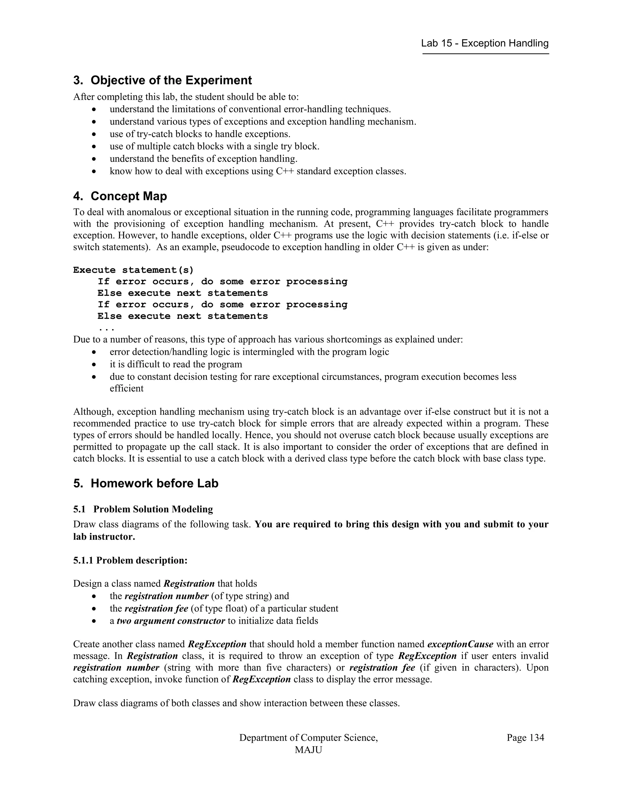Lab 15 - Exception Handling
Department of Computer Science,
MAJU
Page 134
3. Objective of the Experiment
After completing this lab, the student should be able to:
 understand the limitations of conventional error-handling techniques.
 understand various types of exceptions and exception handling mechanism.
 use of try-catch blocks to handle exceptions.
 use of multiple catch blocks with a single try block.
 understand the benefits of exception handling.
 know how to deal with exceptions using C++ standard exception classes.
4. Concept Map
To deal with anomalous or exceptional situation in the running code, programming languages facilitate programmers
with the provisioning of exception handling mechanism. At present, C++ provides try-catch block to handle
exception. However, to handle exceptions, older C++ programs use the logic with decision statements (i.e. if-else or
switch statements). As an example, pseudocode to exception handling in older C++ is given as under:
Execute statement(s)
If error occurs, do some error processing
Else execute next statements
If error occurs, do some error processing
Else execute next statements
...
Due to a number of reasons, this type of approach has various shortcomings as explained under:
 error detection/handling logic is intermingled with the program logic
 it is difficult to read the program
 due to constant decision testing for rare exceptional circumstances, program execution becomes less
efficient
Although, exception handling mechanism using try-catch block is an advantage over if-else construct but it is not a
recommended practice to use try-catch block for simple errors that are already expected within a program. These
types of errors should be handled locally. Hence, you should not overuse catch block because usually exceptions are
permitted to propagate up the call stack. It is also important to consider the order of exceptions that are defined in
catch blocks. It is essential to use a catch block with a derived class type before the catch block with base class type.
5. Homework before Lab
5.1 Problem Solution Modeling
Draw class diagrams of the following task. You are required to bring this design with you and submit to your
lab instructor.
5.1.1 Problem description:
Design a class named Registration that holds
 the registration number (of type string) and
 the registration fee (of type float) of a particular student
 a two argument constructor to initialize data fields
Create another class named RegException that should hold a member function named exceptionCause with an error
message. In Registration class, it is required to throw an exception of type RegException if user enters invalid
registration number (string with more than five characters) or registration fee (if given in characters). Upon
catching exception, invoke function of RegException class to display the error message.
Draw class diagrams of both classes and show interaction between these classes.
 