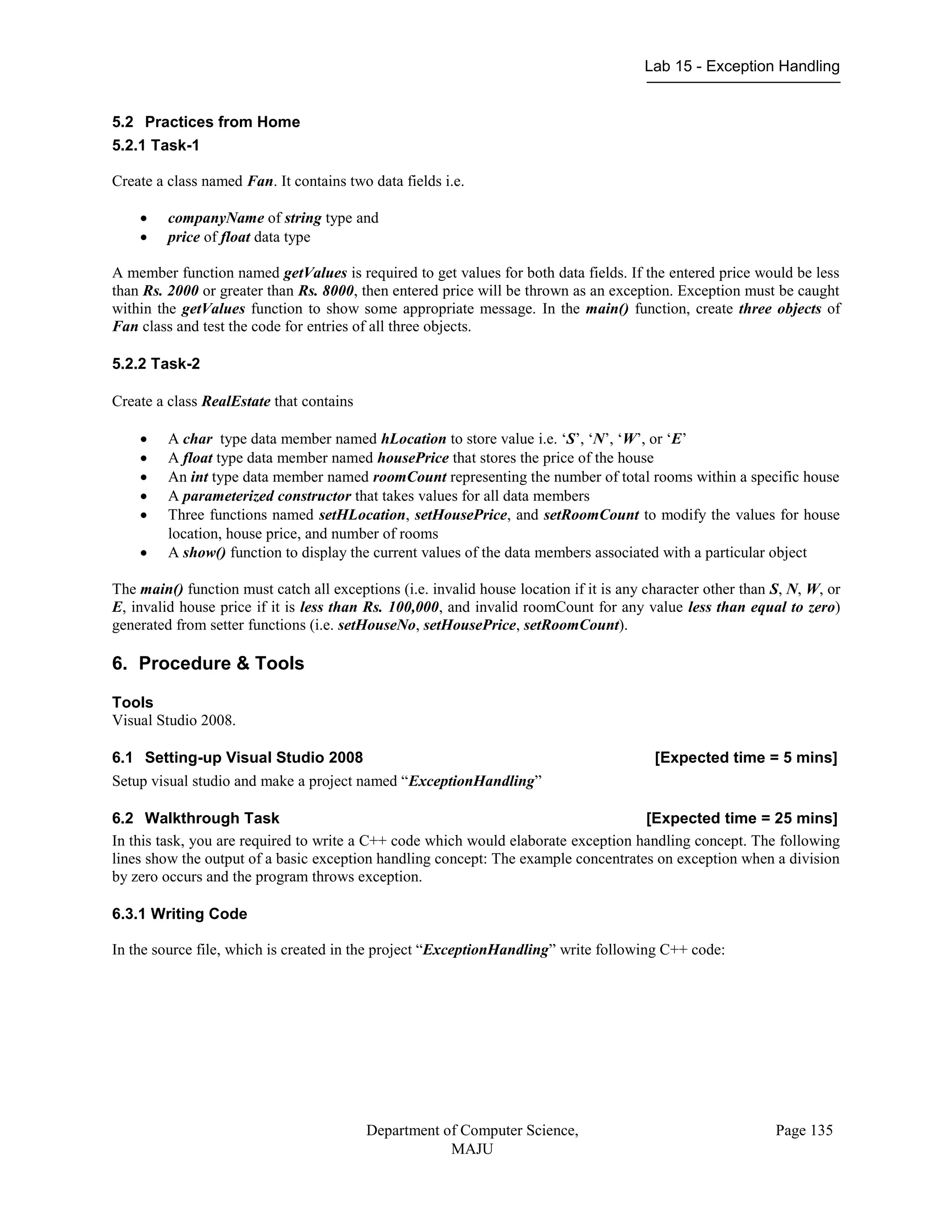Lab 15 - Exception Handling
Department of Computer Science,
MAJU
Page 135
5.2 Practices from Home
5.2.1 Task-1
Create a class named Fan. It contains two data fields i.e.
 companyName of string type and
 price of float data type
A member function named getValues is required to get values for both data fields. If the entered price would be less
than Rs. 2000 or greater than Rs. 8000, then entered price will be thrown as an exception. Exception must be caught
within the getValues function to show some appropriate message. In the main() function, create three objects of
Fan class and test the code for entries of all three objects.
5.2.2 Task-2
Create a class RealEstate that contains
 A char type data member named hLocation to store value i.e. „S‟, „N‟, „W‟, or „E‟
 A float type data member named housePrice that stores the price of the house
 An int type data member named roomCount representing the number of total rooms within a specific house
 A parameterized constructor that takes values for all data members
 Three functions named setHLocation, setHousePrice, and setRoomCount to modify the values for house
location, house price, and number of rooms
 A show() function to display the current values of the data members associated with a particular object
The main() function must catch all exceptions (i.e. invalid house location if it is any character other than S, N, W, or
E, invalid house price if it is less than Rs. 100,000, and invalid roomCount for any value less than equal to zero)
generated from setter functions (i.e. setHouseNo, setHousePrice, setRoomCount).
6. Procedure & Tools
Tools
Visual Studio 2008.
6.1 Setting-up Visual Studio 2008 [Expected time = 5 mins]
Setup visual studio and make a project named “ExceptionHandling”
6.2 Walkthrough Task [Expected time = 25 mins]
In this task, you are required to write a C++ code which would elaborate exception handling concept. The following
lines show the output of a basic exception handling concept: The example concentrates on exception when a division
by zero occurs and the program throws exception.
6.3.1 Writing Code
In the source file, which is created in the project “ExceptionHandling” write following C++ code:
 