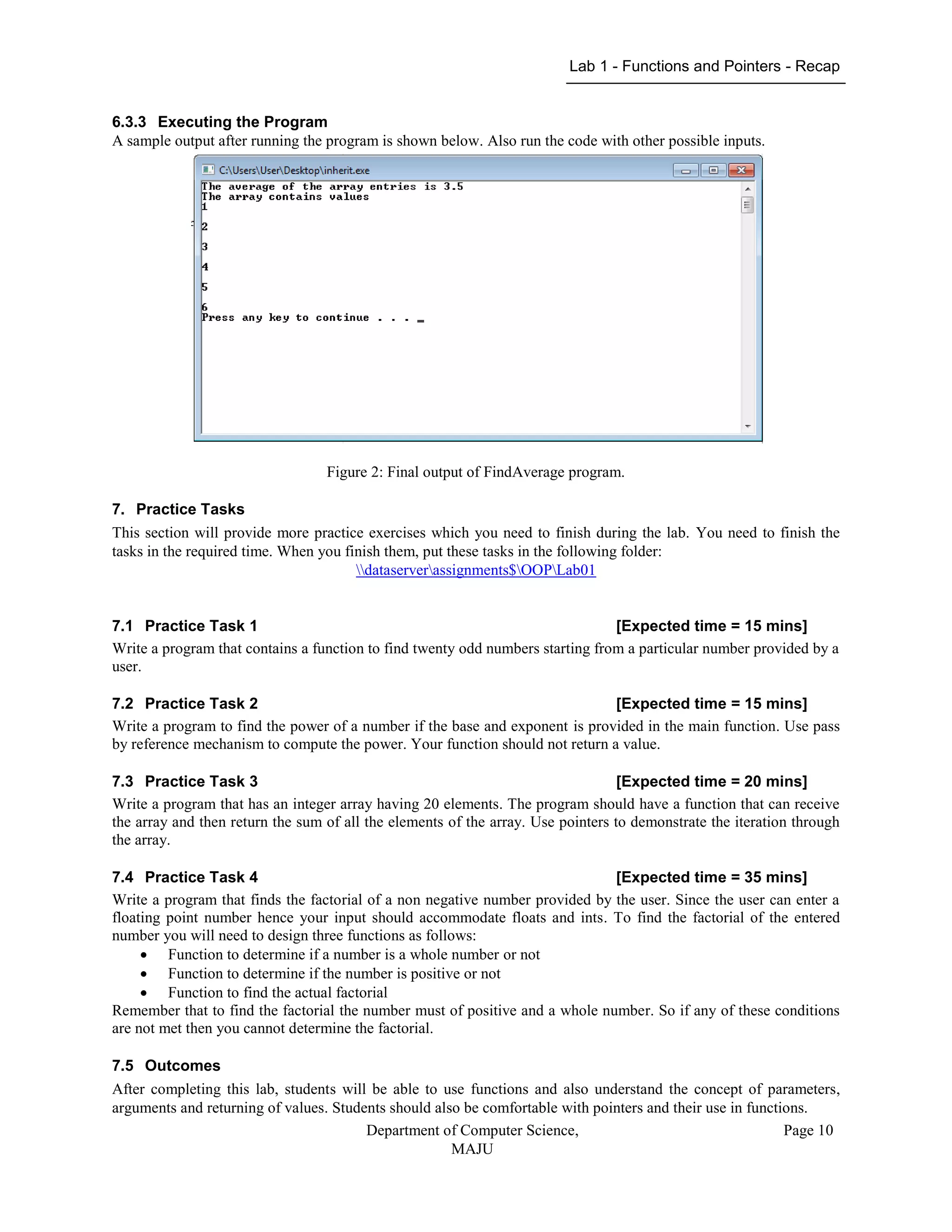 Lab 1 - Functions and Pointers - Recap
Department of Computer Science,
MAJU
Page 10
6.3.3 Executing the Program
A sample output after running the program is shown below. Also run the code with other possible inputs.
Figure 2: Final output of FindAverage program.
7. Practice Tasks
This section will provide more practice exercises which you need to finish during the lab. You need to finish the
tasks in the required time. When you finish them, put these tasks in the following folder:
dataserverassignments$OOPLab01
7.1 Practice Task 1 [Expected time = 15 mins]
Write a program that contains a function to find twenty odd numbers starting from a particular number provided by a
user.
7.2 Practice Task 2 [Expected time = 15 mins]
Write a program to find the power of a number if the base and exponent is provided in the main function. Use pass
by reference mechanism to compute the power. Your function should not return a value.
7.3 Practice Task 3 [Expected time = 20 mins]
Write a program that has an integer array having 20 elements. The program should have a function that can receive
the array and then return the sum of all the elements of the array. Use pointers to demonstrate the iteration through
the array.
7.4 Practice Task 4 [Expected time = 35 mins]
Write a program that finds the factorial of a non negative number provided by the user. Since the user can enter a
floating point number hence your input should accommodate floats and ints. To find the factorial of the entered
number you will need to design three functions as follows:
 Function to determine if a number is a whole number or not
 Function to determine if the number is positive or not
 Function to find the actual factorial
Remember that to find the factorial the number must of positive and a whole number. So if any of these conditions
are not met then you cannot determine the factorial.
7.5 Outcomes
After completing this lab, students will be able to use functions and also understand the concept of parameters,
arguments and returning of values. Students should also be comfortable with pointers and their use in functions.
 