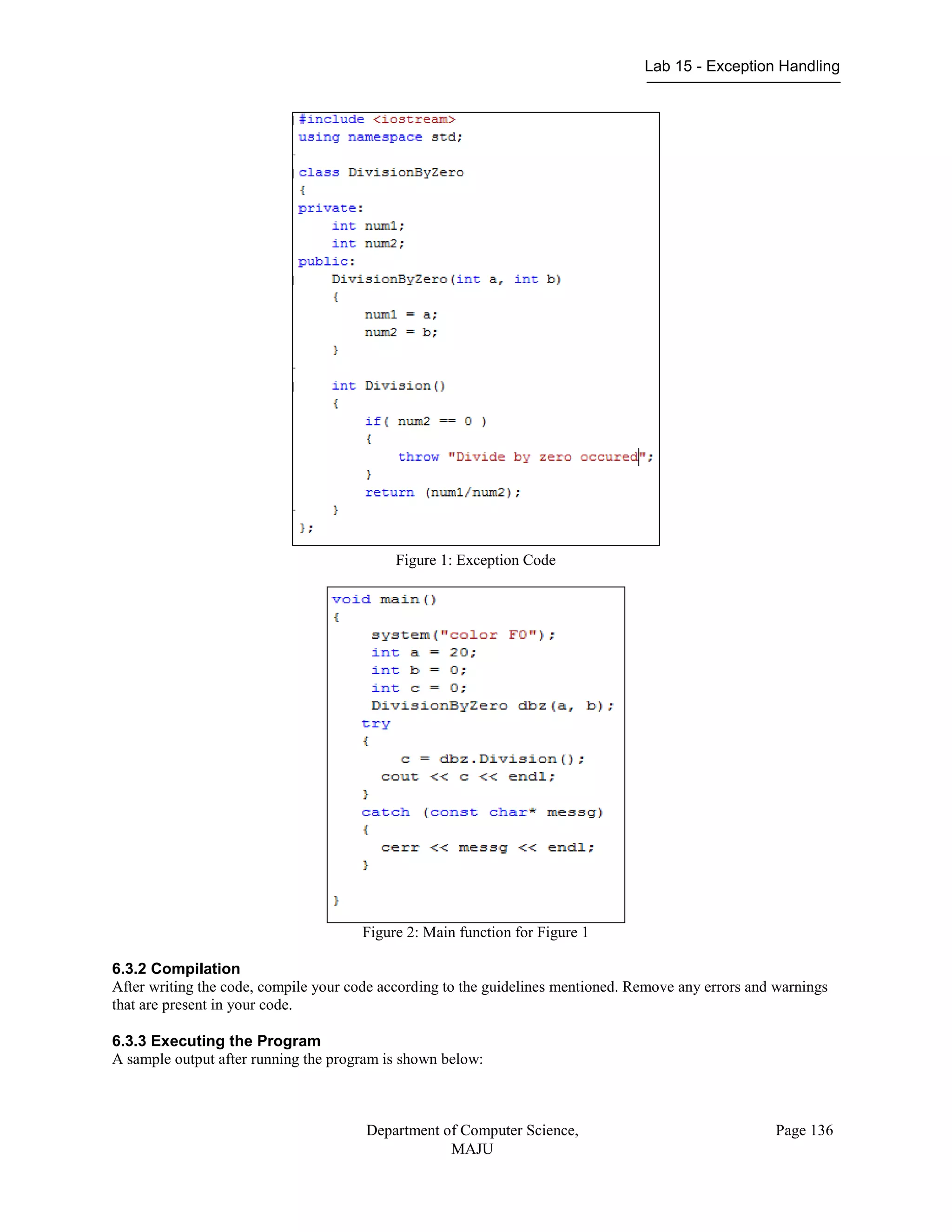 Lab 15 - Exception Handling
Department of Computer Science,
MAJU
Page 136
Figure 1: Exception Code
Figure 2: Main function for Figure 1
6.3.2 Compilation
After writing the code, compile your code according to the guidelines mentioned. Remove any errors and warnings
that are present in your code.
6.3.3 Executing the Program
A sample output after running the program is shown below:
 