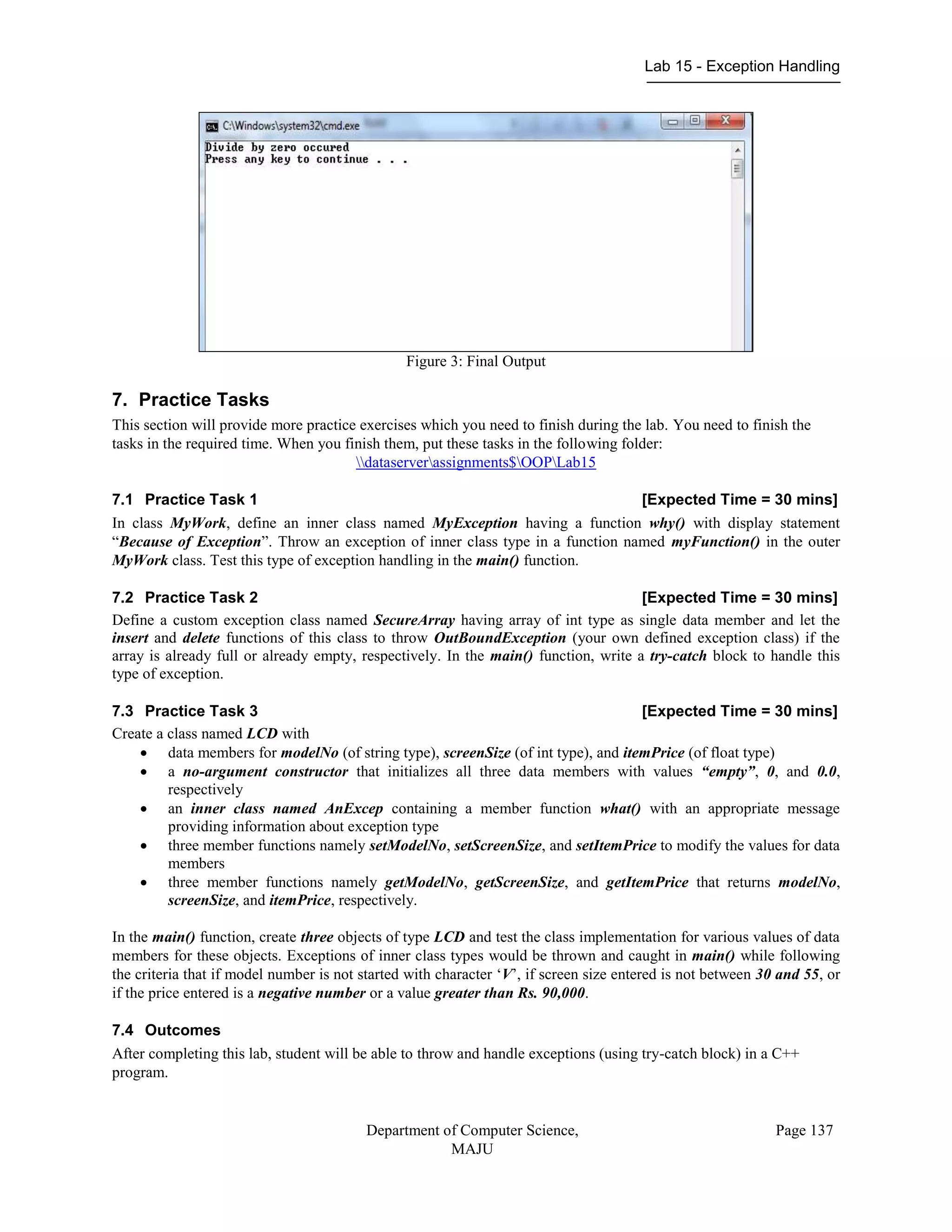 Lab 15 - Exception Handling
Department of Computer Science,
MAJU
Page 137
Figure 3: Final Output
7. Practice Tasks
This section will provide more practice exercises which you need to finish during the lab. You need to finish the
tasks in the required time. When you finish them, put these tasks in the following folder:
dataserverassignments$OOPLab15
7.1 Practice Task 1 [Expected Time = 30 mins]
In class MyWork, define an inner class named MyException having a function why() with display statement
“Because of Exception”. Throw an exception of inner class type in a function named myFunction() in the outer
MyWork class. Test this type of exception handling in the main() function.
7.2 Practice Task 2 [Expected Time = 30 mins]
Define a custom exception class named SecureArray having array of int type as single data member and let the
insert and delete functions of this class to throw OutBoundException (your own defined exception class) if the
array is already full or already empty, respectively. In the main() function, write a try-catch block to handle this
type of exception.
7.3 Practice Task 3 [Expected Time = 30 mins]
Create a class named LCD with
 data members for modelNo (of string type), screenSize (of int type), and itemPrice (of float type)
 a no-argument constructor that initializes all three data members with values “empty”, 0, and 0.0,
respectively
 an inner class named AnExcep containing a member function what() with an appropriate message
providing information about exception type
 three member functions namely setModelNo, setScreenSize, and setItemPrice to modify the values for data
members
 three member functions namely getModelNo, getScreenSize, and getItemPrice that returns modelNo,
screenSize, and itemPrice, respectively.
In the main() function, create three objects of type LCD and test the class implementation for various values of data
members for these objects. Exceptions of inner class types would be thrown and caught in main() while following
the criteria that if model number is not started with character „V‟, if screen size entered is not between 30 and 55, or
if the price entered is a negative number or a value greater than Rs. 90,000.
7.4 Outcomes
After completing this lab, student will be able to throw and handle exceptions (using try-catch block) in a C++
program.
 