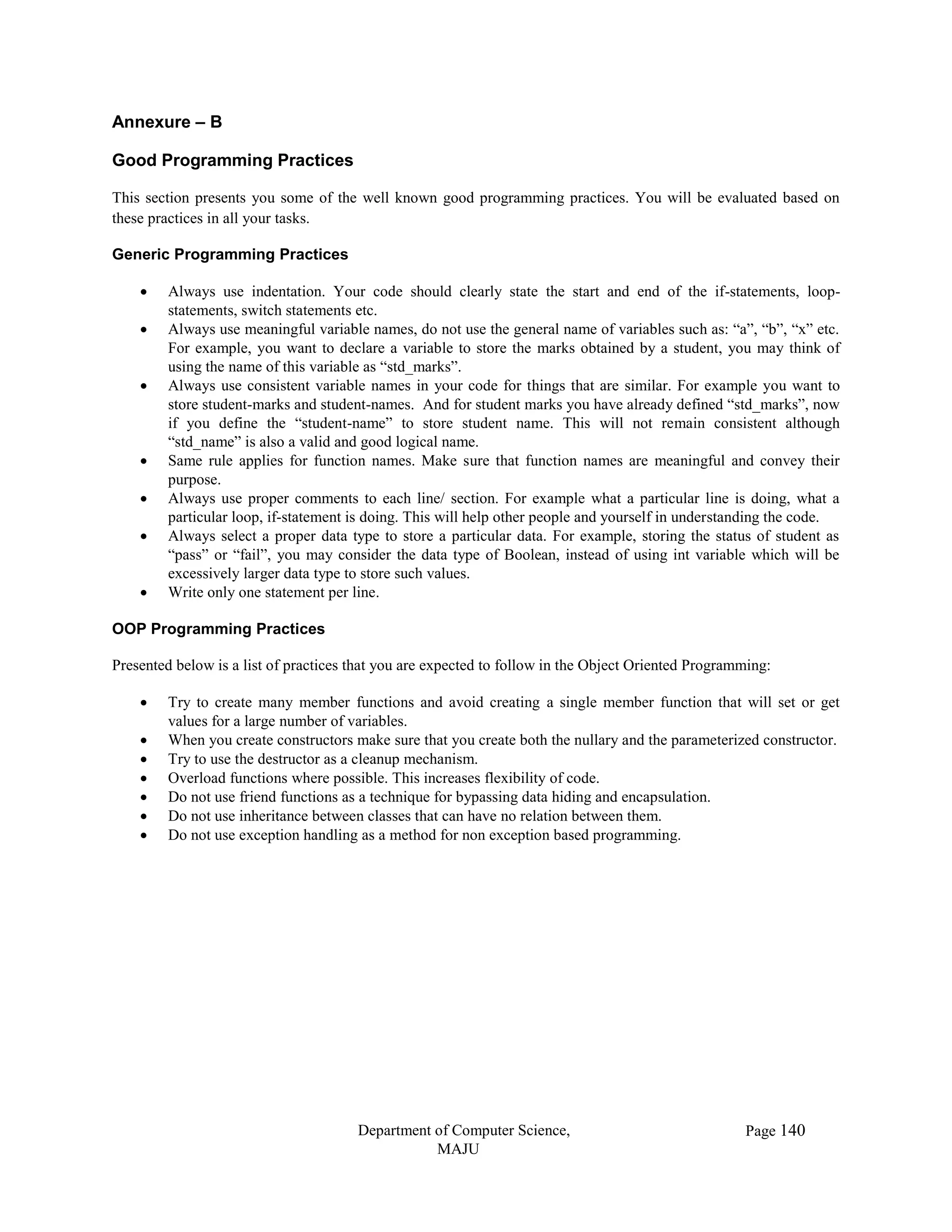 Department of Computer Science,
MAJU
Page 140
Annexure – B
Good Programming Practices
This section presents you some of the well known good programming practices. You will be evaluated based on
these practices in all your tasks.
Generic Programming Practices
 Always use indentation. Your code should clearly state the start and end of the if-statements, loop-
statements, switch statements etc.
 Always use meaningful variable names, do not use the general name of variables such as: “a”, “b”, “x” etc.
For example, you want to declare a variable to store the marks obtained by a student, you may think of
using the name of this variable as “std_marks”.
 Always use consistent variable names in your code for things that are similar. For example you want to
store student-marks and student-names. And for student marks you have already defined “std_marks”, now
if you define the “student-name” to store student name. This will not remain consistent although
“std_name” is also a valid and good logical name.
 Same rule applies for function names. Make sure that function names are meaningful and convey their
purpose.
 Always use proper comments to each line/ section. For example what a particular line is doing, what a
particular loop, if-statement is doing. This will help other people and yourself in understanding the code.
 Always select a proper data type to store a particular data. For example, storing the status of student as
“pass” or “fail”, you may consider the data type of Boolean, instead of using int variable which will be
excessively larger data type to store such values.
 Write only one statement per line.
OOP Programming Practices
Presented below is a list of practices that you are expected to follow in the Object Oriented Programming:
 Try to create many member functions and avoid creating a single member function that will set or get
values for a large number of variables.
 When you create constructors make sure that you create both the nullary and the parameterized constructor.
 Try to use the destructor as a cleanup mechanism.
 Overload functions where possible. This increases flexibility of code.
 Do not use friend functions as a technique for bypassing data hiding and encapsulation.
 Do not use inheritance between classes that can have no relation between them.
 Do not use exception handling as a method for non exception based programming.
 