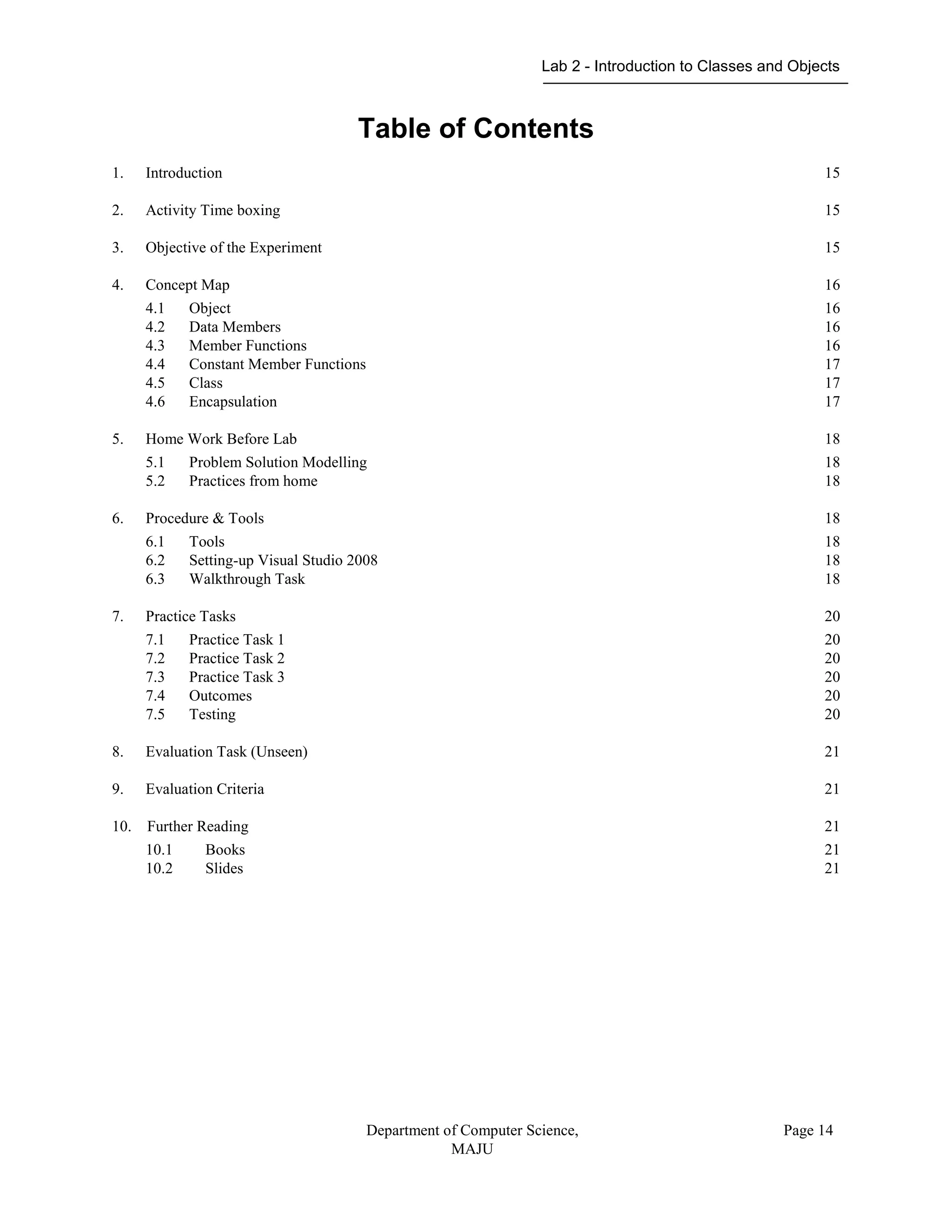Lab 2 - Introduction to Classes and Objects
Department of Computer Science,
MAJU
Page 14
Table of Contents
1. Introduction 15
2. Activity Time boxing 15
3. Objective of the Experiment 15
4. Concept Map 16
4.1 Object 16
4.2 Data Members 16
4.3 Member Functions 16
4.4 Constant Member Functions 17
4.5 Class 17
4.6 Encapsulation 17
5. Home Work Before Lab 18
5.1 Problem Solution Modelling 18
5.2 Practices from home 18
6. Procedure & Tools 18
6.1 Tools 18
6.2 Setting-up Visual Studio 2008 18
6.3 Walkthrough Task 18
7. Practice Tasks 20
7.1 Practice Task 1 20
7.2 Practice Task 2 20
7.3 Practice Task 3 20
7.4 Outcomes 20
7.5 Testing 20
8. Evaluation Task (Unseen) 21
9. Evaluation Criteria 21
10. Further Reading 21
10.1 Books 21
10.2 Slides 21
 
