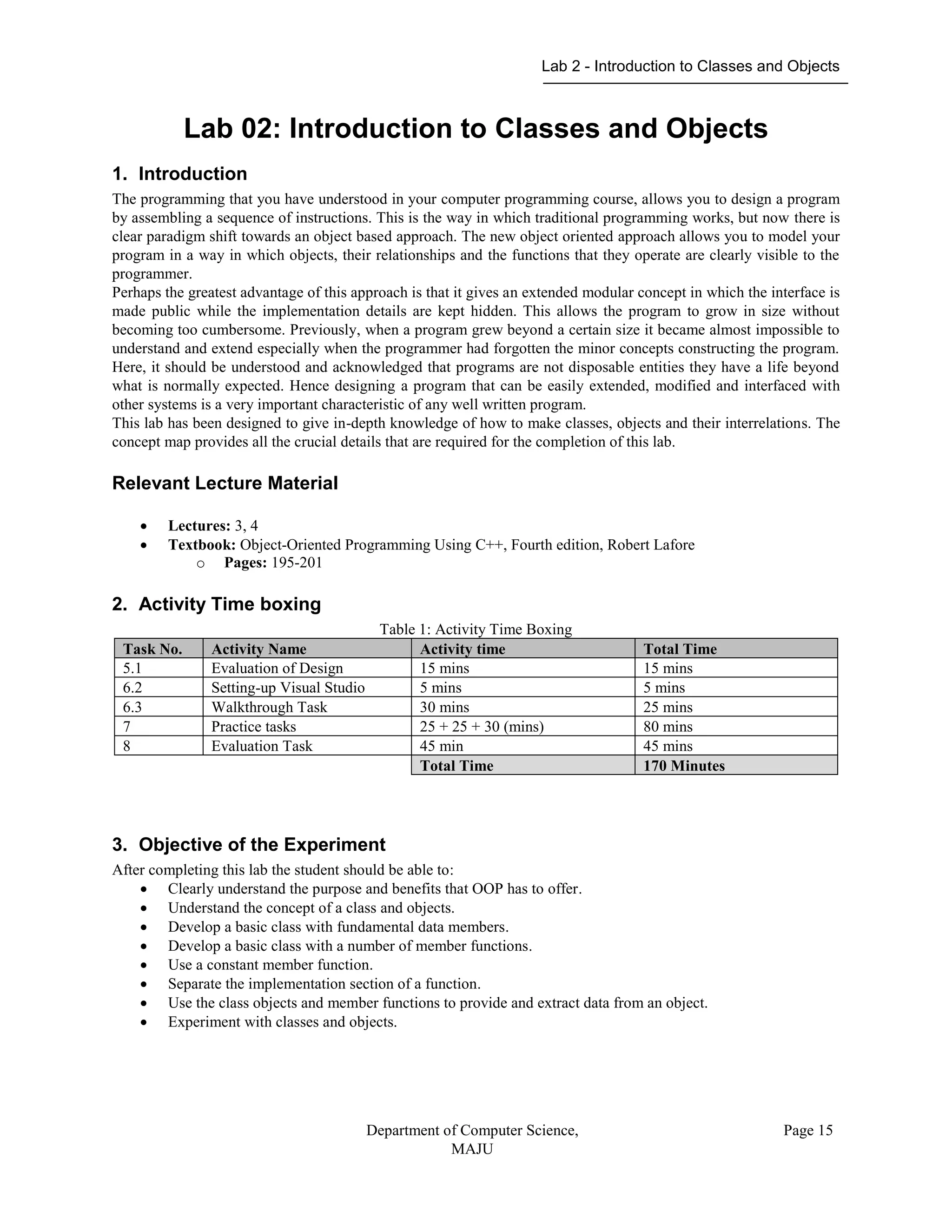 Lab 2 - Introduction to Classes and Objects
Department of Computer Science,
MAJU
Page 15
Lab 02: Introduction to Classes and Objects
1. Introduction
The programming that you have understood in your computer programming course, allows you to design a program
by assembling a sequence of instructions. This is the way in which traditional programming works, but now there is
clear paradigm shift towards an object based approach. The new object oriented approach allows you to model your
program in a way in which objects, their relationships and the functions that they operate are clearly visible to the
programmer.
Perhaps the greatest advantage of this approach is that it gives an extended modular concept in which the interface is
made public while the implementation details are kept hidden. This allows the program to grow in size without
becoming too cumbersome. Previously, when a program grew beyond a certain size it became almost impossible to
understand and extend especially when the programmer had forgotten the minor concepts constructing the program.
Here, it should be understood and acknowledged that programs are not disposable entities they have a life beyond
what is normally expected. Hence designing a program that can be easily extended, modified and interfaced with
other systems is a very important characteristic of any well written program.
This lab has been designed to give in-depth knowledge of how to make classes, objects and their interrelations. The
concept map provides all the crucial details that are required for the completion of this lab.
Relevant Lecture Material
 Lectures: 3, 4
 Textbook: Object-Oriented Programming Using C++, Fourth edition, Robert Lafore
o Pages: 195-201
2. Activity Time boxing
Table 1: Activity Time Boxing
Task No. Activity Name Activity time Total Time
5.1 Evaluation of Design 15 mins 15 mins
6.2 Setting-up Visual Studio 5 mins 5 mins
6.3 Walkthrough Task 30 mins 25 mins
7 Practice tasks 25 + 25 + 30 (mins) 80 mins
8 Evaluation Task 45 min 45 mins
Total Time 170 Minutes
3. Objective of the Experiment
After completing this lab the student should be able to:
 Clearly understand the purpose and benefits that OOP has to offer.
 Understand the concept of a class and objects.
 Develop a basic class with fundamental data members.
 Develop a basic class with a number of member functions.
 Use a constant member function.
 Separate the implementation section of a function.
 Use the class objects and member functions to provide and extract data from an object.
 Experiment with classes and objects.
 