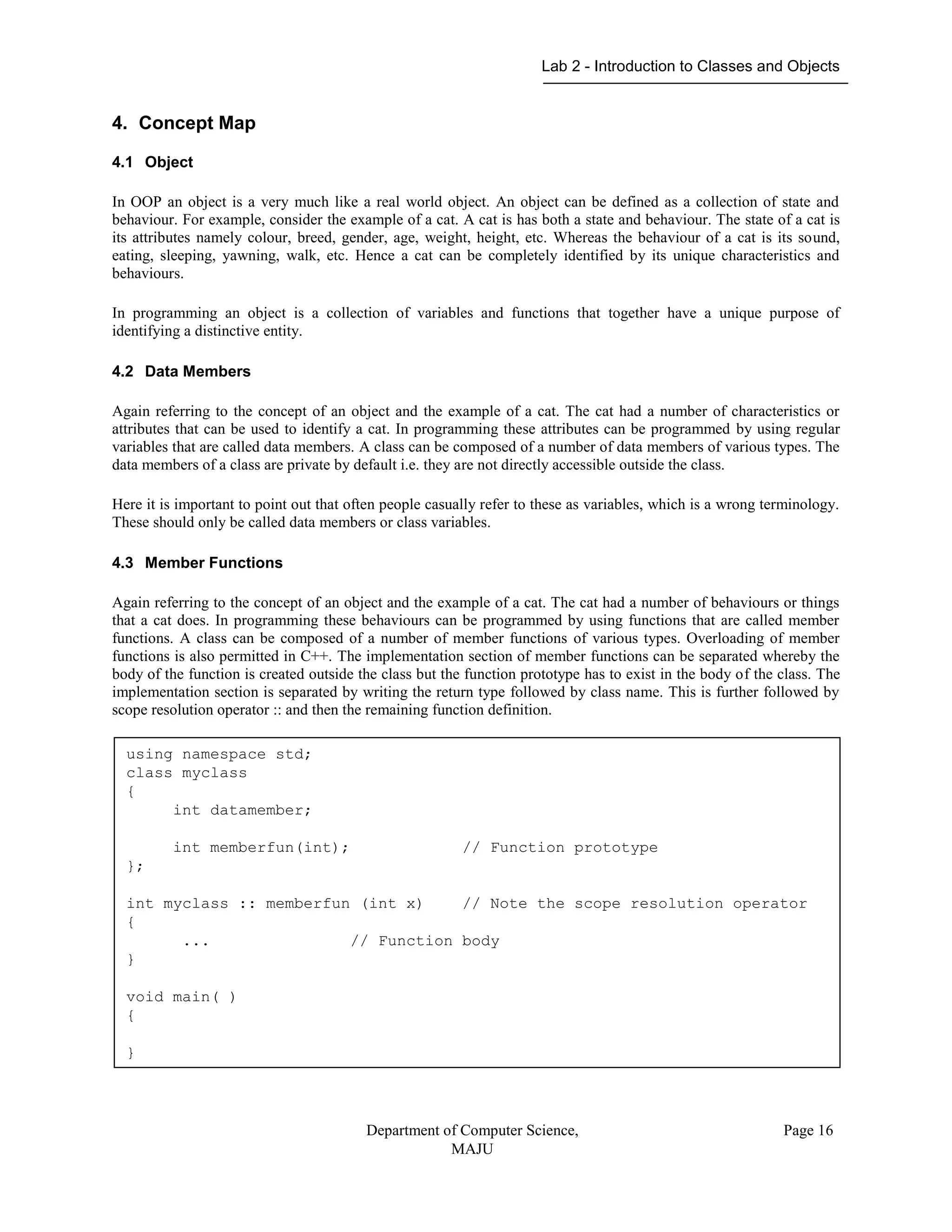 Lab 2 - Introduction to Classes and Objects
Department of Computer Science,
MAJU
Page 16
4. Concept Map
4.1 Object
In OOP an object is a very much like a real world object. An object can be defined as a collection of state and
behaviour. For example, consider the example of a cat. A cat is has both a state and behaviour. The state of a cat is
its attributes namely colour, breed, gender, age, weight, height, etc. Whereas the behaviour of a cat is its sound,
eating, sleeping, yawning, walk, etc. Hence a cat can be completely identified by its unique characteristics and
behaviours.
In programming an object is a collection of variables and functions that together have a unique purpose of
identifying a distinctive entity.
4.2 Data Members
Again referring to the concept of an object and the example of a cat. The cat had a number of characteristics or
attributes that can be used to identify a cat. In programming these attributes can be programmed by using regular
variables that are called data members. A class can be composed of a number of data members of various types. The
data members of a class are private by default i.e. they are not directly accessible outside the class.
Here it is important to point out that often people casually refer to these as variables, which is a wrong terminology.
These should only be called data members or class variables.
4.3 Member Functions
Again referring to the concept of an object and the example of a cat. The cat had a number of behaviours or things
that a cat does. In programming these behaviours can be programmed by using functions that are called member
functions. A class can be composed of a number of member functions of various types. Overloading of member
functions is also permitted in C++. The implementation section of member functions can be separated whereby the
body of the function is created outside the class but the function prototype has to exist in the body of the class. The
implementation section is separated by writing the return type followed by class name. This is further followed by
scope resolution operator :: and then the remaining function definition.
using namespace std;
class myclass
{
int datamember;
int memberfun(int); // Function prototype
};
int myclass :: memberfun (int x) // Note the scope resolution operator
{
... // Function body
}
void main( )
{
}
 
