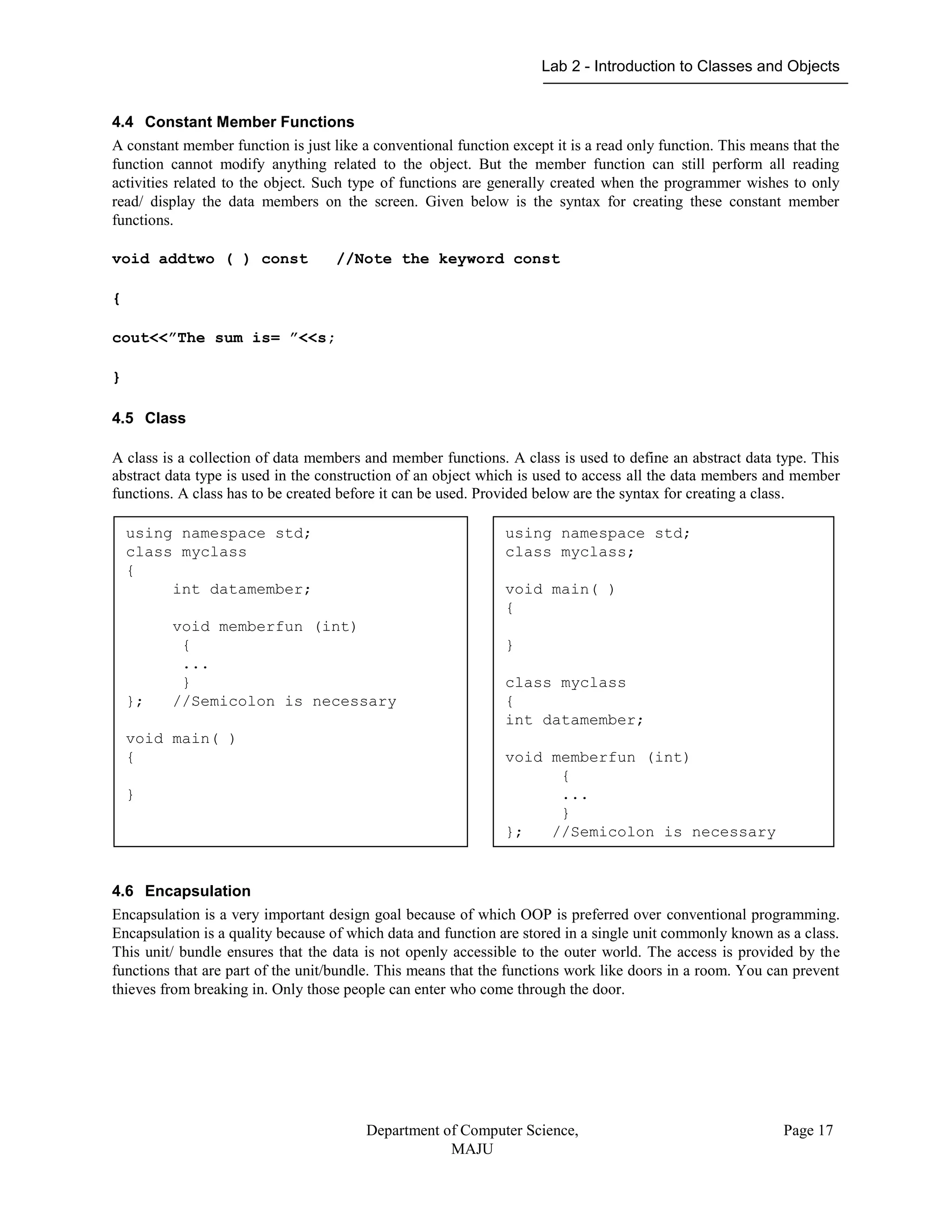 Lab 2 - Introduction to Classes and Objects
Department of Computer Science,
MAJU
Page 17
4.4 Constant Member Functions
A constant member function is just like a conventional function except it is a read only function. This means that the
function cannot modify anything related to the object. But the member function can still perform all reading
activities related to the object. Such type of functions are generally created when the programmer wishes to only
read/ display the data members on the screen. Given below is the syntax for creating these constant member
functions.
void addtwo ( ) const //Note the keyword const
{
cout<<”The sum is= ”<<s;
}
4.5 Class
A class is a collection of data members and member functions. A class is used to define an abstract data type. This
abstract data type is used in the construction of an object which is used to access all the data members and member
functions. A class has to be created before it can be used. Provided below are the syntax for creating a class.
4.6 Encapsulation
Encapsulation is a very important design goal because of which OOP is preferred over conventional programming.
Encapsulation is a quality because of which data and function are stored in a single unit commonly known as a class.
This unit/ bundle ensures that the data is not openly accessible to the outer world. The access is provided by the
functions that are part of the unit/bundle. This means that the functions work like doors in a room. You can prevent
thieves from breaking in. Only those people can enter who come through the door.
using namespace std;
class myclass
{
int datamember;
void memberfun (int)
{
...
}
}; //Semicolon is necessary
void main( )
{
}
using namespace std;
class myclass;
void main( )
{
}
class myclass
{
int datamember;
void memberfun (int)
{
...
}
}; //Semicolon is necessary
 