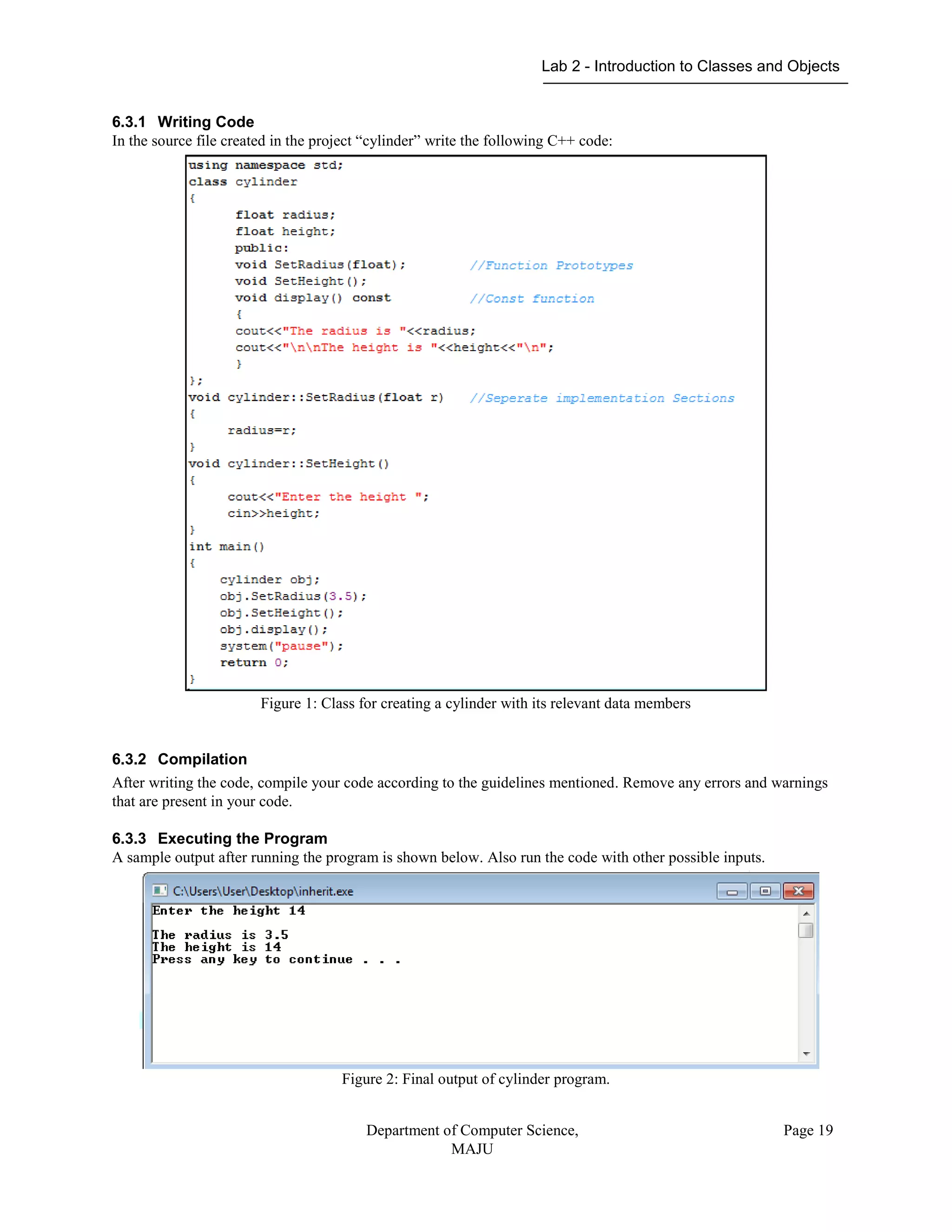 Lab 2 - Introduction to Classes and Objects
Department of Computer Science,
MAJU
Page 19
6.3.1 Writing Code
In the source file created in the project “cylinder” write the following C++ code:
Figure 1: Class for creating a cylinder with its relevant data members
6.3.2 Compilation
After writing the code, compile your code according to the guidelines mentioned. Remove any errors and warnings
that are present in your code.
6.3.3 Executing the Program
A sample output after running the program is shown below. Also run the code with other possible inputs.
Figure 2: Final output of cylinder program.
 