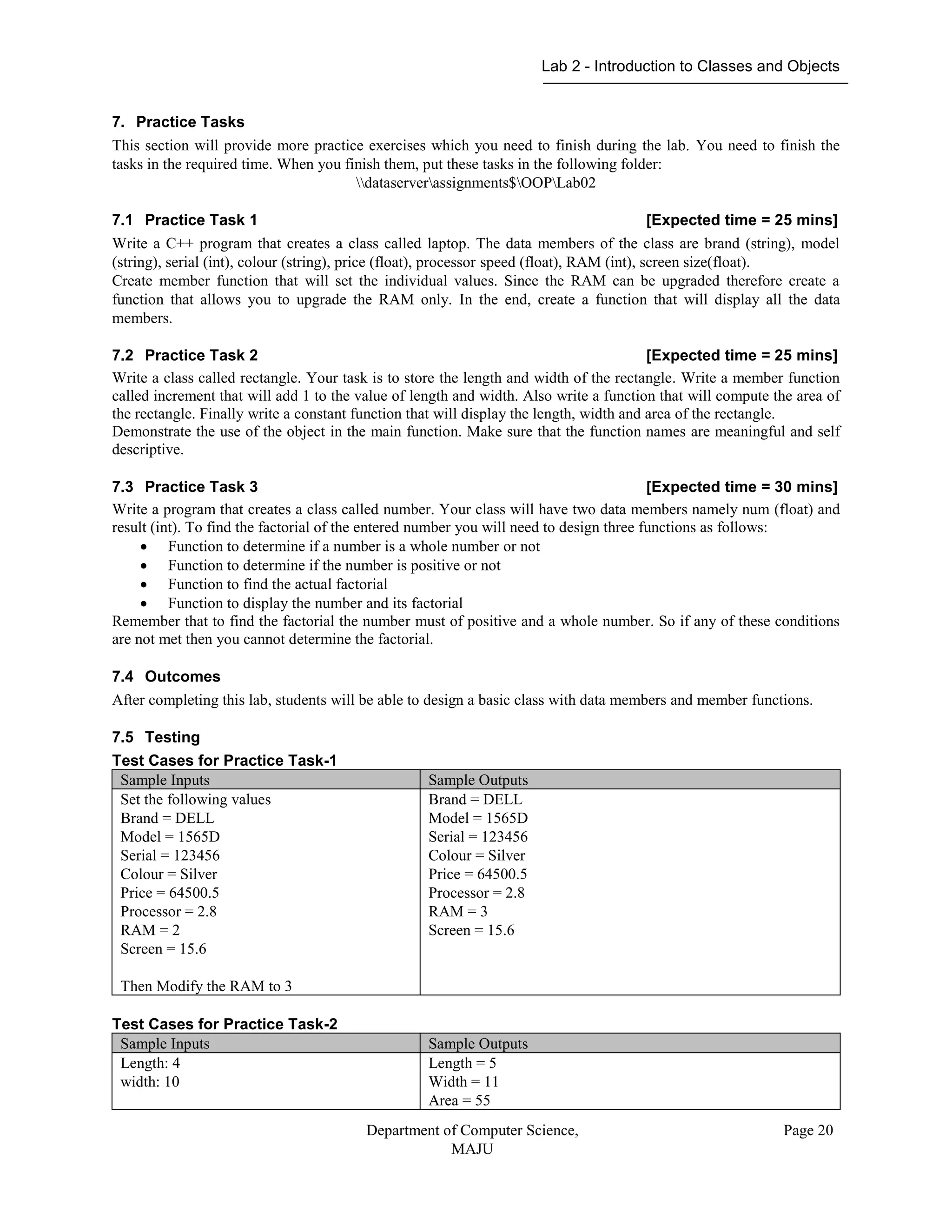Lab 2 - Introduction to Classes and Objects
Department of Computer Science,
MAJU
Page 20
7. Practice Tasks
This section will provide more practice exercises which you need to finish during the lab. You need to finish the
tasks in the required time. When you finish them, put these tasks in the following folder:
dataserverassignments$OOPLab02
7.1 Practice Task 1 [Expected time = 25 mins]
Write a C++ program that creates a class called laptop. The data members of the class are brand (string), model
(string), serial (int), colour (string), price (float), processor speed (float), RAM (int), screen size(float).
Create member function that will set the individual values. Since the RAM can be upgraded therefore create a
function that allows you to upgrade the RAM only. In the end, create a function that will display all the data
members.
7.2 Practice Task 2 [Expected time = 25 mins]
Write a class called rectangle. Your task is to store the length and width of the rectangle. Write a member function
called increment that will add 1 to the value of length and width. Also write a function that will compute the area of
the rectangle. Finally write a constant function that will display the length, width and area of the rectangle.
Demonstrate the use of the object in the main function. Make sure that the function names are meaningful and self
descriptive.
7.3 Practice Task 3 [Expected time = 30 mins]
Write a program that creates a class called number. Your class will have two data members namely num (float) and
result (int). To find the factorial of the entered number you will need to design three functions as follows:
 Function to determine if a number is a whole number or not
 Function to determine if the number is positive or not
 Function to find the actual factorial
 Function to display the number and its factorial
Remember that to find the factorial the number must of positive and a whole number. So if any of these conditions
are not met then you cannot determine the factorial.
7.4 Outcomes
After completing this lab, students will be able to design a basic class with data members and member functions.
7.5 Testing
Test Cases for Practice Task-1
Sample Inputs Sample Outputs
Set the following values
Brand = DELL
Model = 1565D
Serial = 123456
Colour = Silver
Price = 64500.5
Processor = 2.8
RAM = 2
Screen = 15.6
Then Modify the RAM to 3
Brand = DELL
Model = 1565D
Serial = 123456
Colour = Silver
Price = 64500.5
Processor = 2.8
RAM = 3
Screen = 15.6
Test Cases for Practice Task-2
Sample Inputs Sample Outputs
Length: 4
width: 10
Length = 5
Width = 11
Area = 55
 
