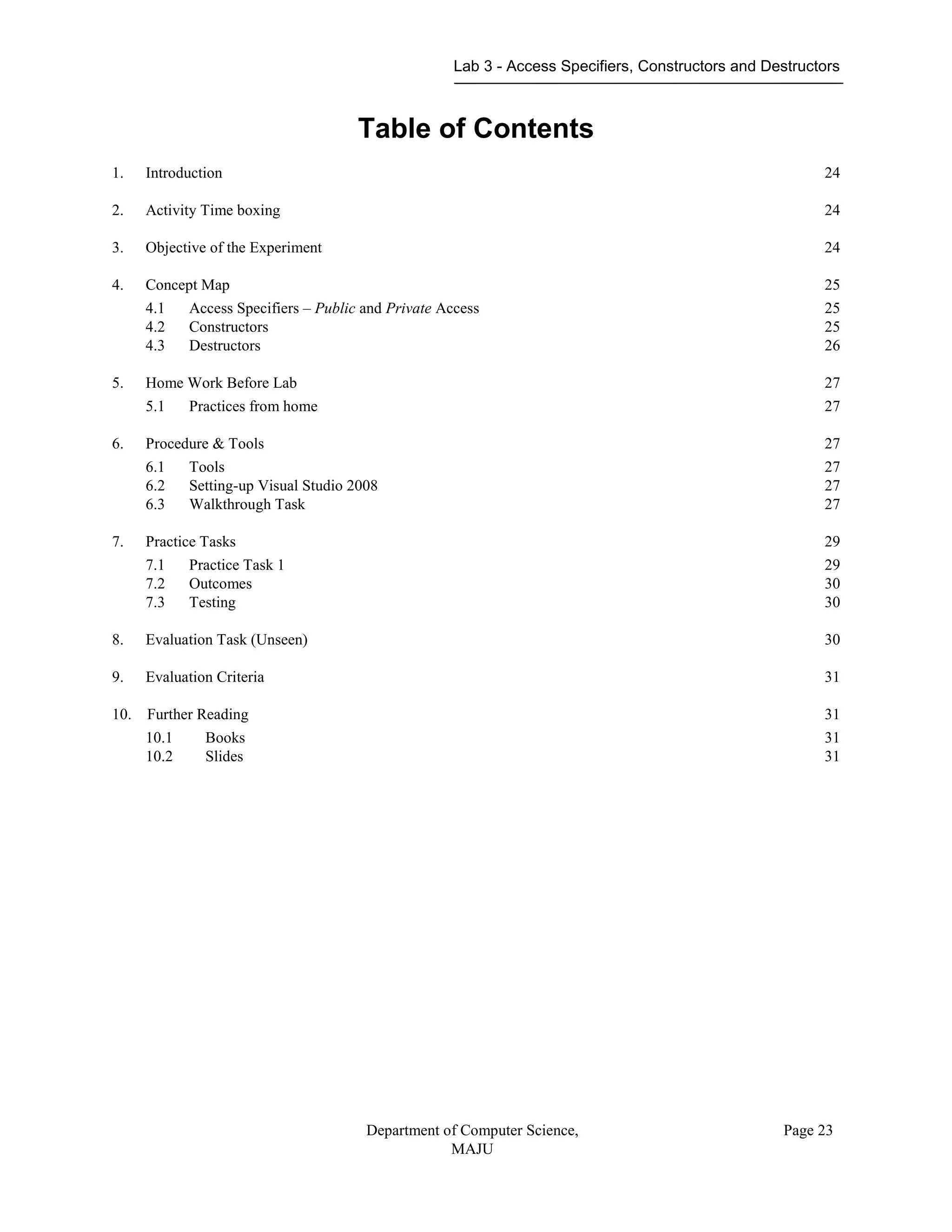 Lab 3 - Access Specifiers, Constructors and Destructors
Department of Computer Science,
MAJU
Page 23
Table of Contents
1. Introduction 24
2. Activity Time boxing 24
3. Objective of the Experiment 24
4. Concept Map 25
4.1 Access Specifiers – Public and Private Access 25
4.2 Constructors 25
4.3 Destructors 26
5. Home Work Before Lab 27
5.1 Practices from home 27
6. Procedure & Tools 27
6.1 Tools 27
6.2 Setting-up Visual Studio 2008 27
6.3 Walkthrough Task 27
7. Practice Tasks 29
7.1 Practice Task 1 29
7.2 Outcomes 30
7.3 Testing 30
8. Evaluation Task (Unseen) 30
9. Evaluation Criteria 31
10. Further Reading 31
10.1 Books 31
10.2 Slides 31
 