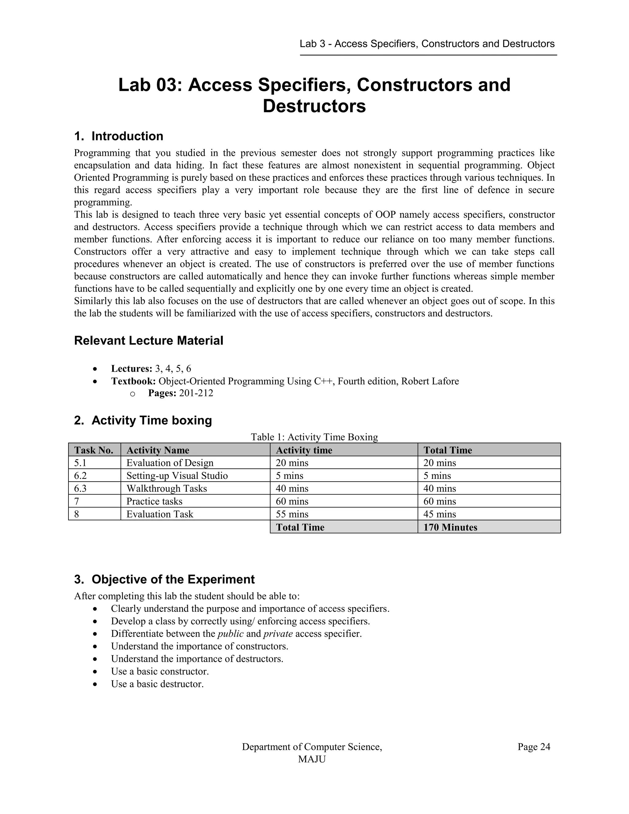 Lab 3 - Access Specifiers, Constructors and Destructors
Department of Computer Science,
MAJU
Page 24
Lab 03: Access Specifiers, Constructors and
Destructors
1. Introduction
Programming that you studied in the previous semester does not strongly support programming practices like
encapsulation and data hiding. In fact these features are almost nonexistent in sequential programming. Object
Oriented Programming is purely based on these practices and enforces these practices through various techniques. In
this regard access specifiers play a very important role because they are the first line of defence in secure
programming.
This lab is designed to teach three very basic yet essential concepts of OOP namely access specifiers, constructor
and destructors. Access specifiers provide a technique through which we can restrict access to data members and
member functions. After enforcing access it is important to reduce our reliance on too many member functions.
Constructors offer a very attractive and easy to implement technique through which we can take steps call
procedures whenever an object is created. The use of constructors is preferred over the use of member functions
because constructors are called automatically and hence they can invoke further functions whereas simple member
functions have to be called sequentially and explicitly one by one every time an object is created.
Similarly this lab also focuses on the use of destructors that are called whenever an object goes out of scope. In this
the lab the students will be familiarized with the use of access specifiers, constructors and destructors.
Relevant Lecture Material
 Lectures: 3, 4, 5, 6
 Textbook: Object-Oriented Programming Using C++, Fourth edition, Robert Lafore
o Pages: 201-212
2. Activity Time boxing
Table 1: Activity Time Boxing
Task No. Activity Name Activity time Total Time
5.1 Evaluation of Design 20 mins 20 mins
6.2 Setting-up Visual Studio 5 mins 5 mins
6.3 Walkthrough Tasks 40 mins 40 mins
7 Practice tasks 60 mins 60 mins
8 Evaluation Task 55 mins 45 mins
Total Time 170 Minutes
3. Objective of the Experiment
After completing this lab the student should be able to:
 Clearly understand the purpose and importance of access specifiers.
 Develop a class by correctly using/ enforcing access specifiers.
 Differentiate between the public and private access specifier.
 Understand the importance of constructors.
 Understand the importance of destructors.
 Use a basic constructor.
 Use a basic destructor.
 