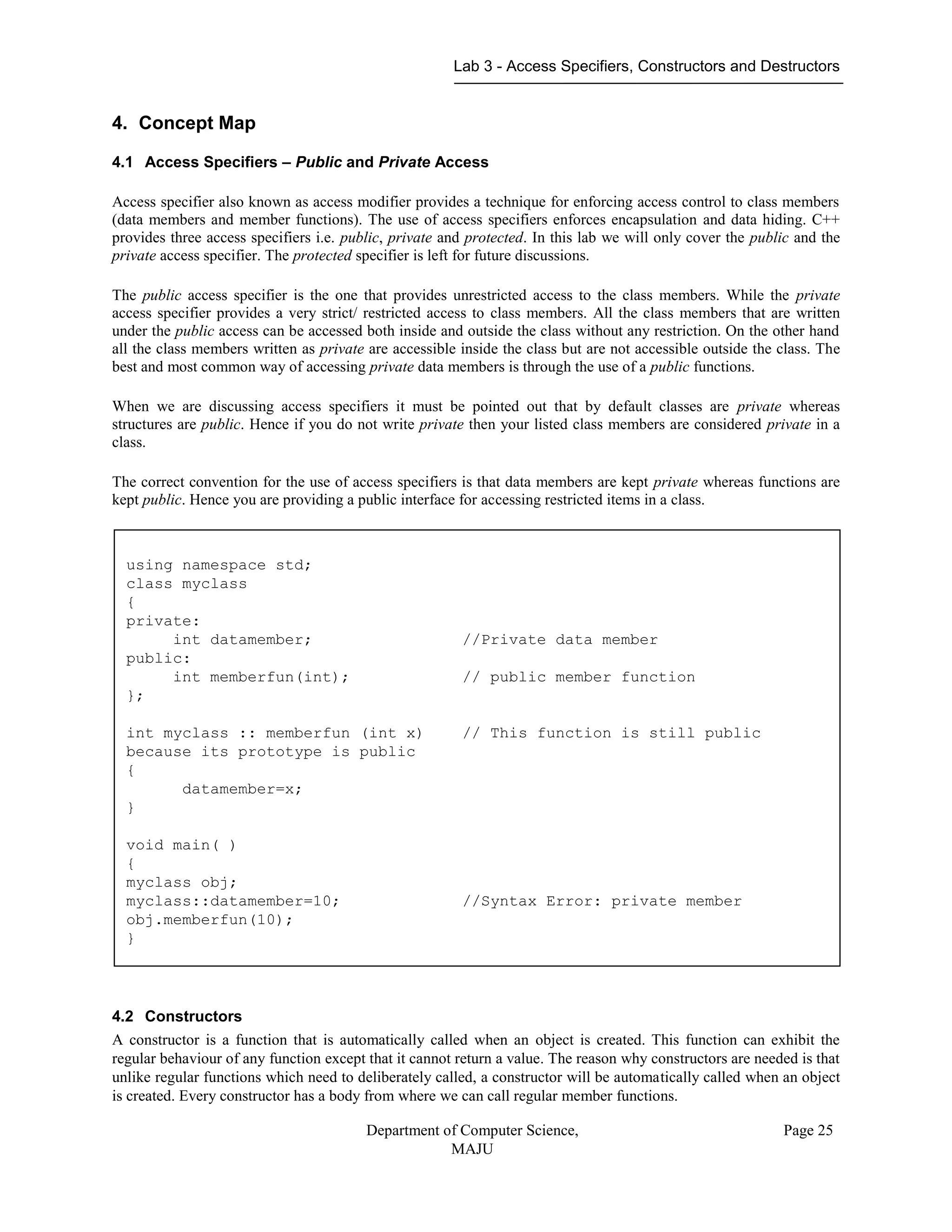 Lab 3 - Access Specifiers, Constructors and Destructors
Department of Computer Science,
MAJU
Page 25
4. Concept Map
4.1 Access Specifiers – Public and Private Access
Access specifier also known as access modifier provides a technique for enforcing access control to class members
(data members and member functions). The use of access specifiers enforces encapsulation and data hiding. C++
provides three access specifiers i.e. public, private and protected. In this lab we will only cover the public and the
private access specifier. The protected specifier is left for future discussions.
The public access specifier is the one that provides unrestricted access to the class members. While the private
access specifier provides a very strict/ restricted access to class members. All the class members that are written
under the public access can be accessed both inside and outside the class without any restriction. On the other hand
all the class members written as private are accessible inside the class but are not accessible outside the class. The
best and most common way of accessing private data members is through the use of a public functions.
When we are discussing access specifiers it must be pointed out that by default classes are private whereas
structures are public. Hence if you do not write private then your listed class members are considered private in a
class.
The correct convention for the use of access specifiers is that data members are kept private whereas functions are
kept public. Hence you are providing a public interface for accessing restricted items in a class.
4.2 Constructors
A constructor is a function that is automatically called when an object is created. This function can exhibit the
regular behaviour of any function except that it cannot return a value. The reason why constructors are needed is that
unlike regular functions which need to deliberately called, a constructor will be automatically called when an object
is created. Every constructor has a body from where we can call regular member functions.
using namespace std;
class myclass
{
private:
int datamember; //Private data member
public:
int memberfun(int); // public member function
};
int myclass :: memberfun (int x) // This function is still public
because its prototype is public
{
datamember=x;
}
void main( )
{
myclass obj;
myclass::datamember=10; //Syntax Error: private member
obj.memberfun(10);
}
 