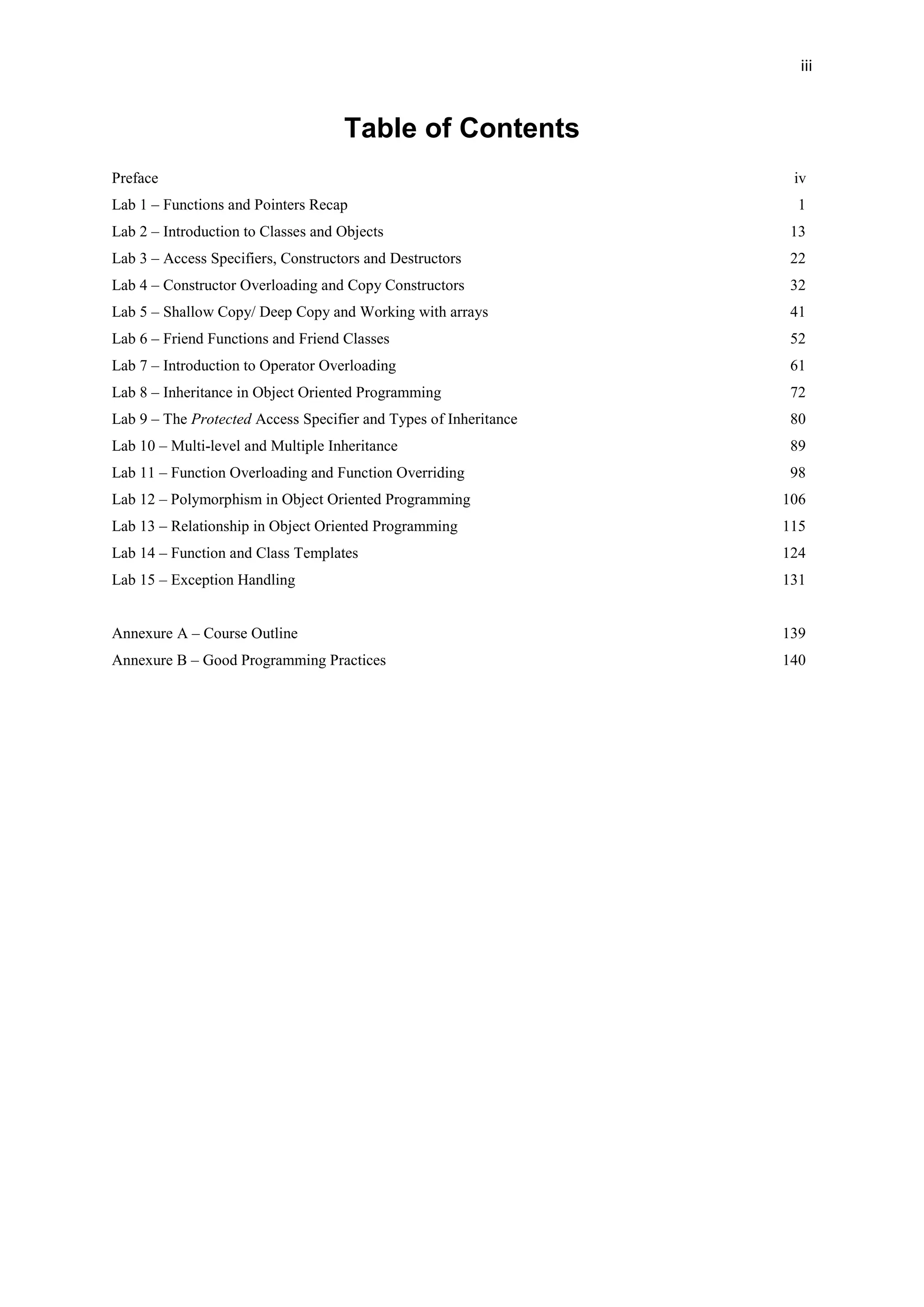 iii
Table of Contents
Preface iv
Lab 1 – Functions and Pointers Recap 1
Lab 2 – Introduction to Classes and Objects 13
Lab 3 – Access Specifiers, Constructors and Destructors 22
Lab 4 – Constructor Overloading and Copy Constructors 32
Lab 5 – Shallow Copy/ Deep Copy and Working with arrays 41
Lab 6 – Friend Functions and Friend Classes 52
Lab 7 – Introduction to Operator Overloading 61
Lab 8 – Inheritance in Object Oriented Programming 72
Lab 9 – The Protected Access Specifier and Types of Inheritance 80
Lab 10 – Multi-level and Multiple Inheritance 89
Lab 11 – Function Overloading and Function Overriding 98
Lab 12 – Polymorphism in Object Oriented Programming 106
Lab 13 – Relationship in Object Oriented Programming 115
Lab 14 – Function and Class Templates 124
Lab 15 – Exception Handling 131
Annexure A – Course Outline 139
Annexure B – Good Programming Practices 140
 
