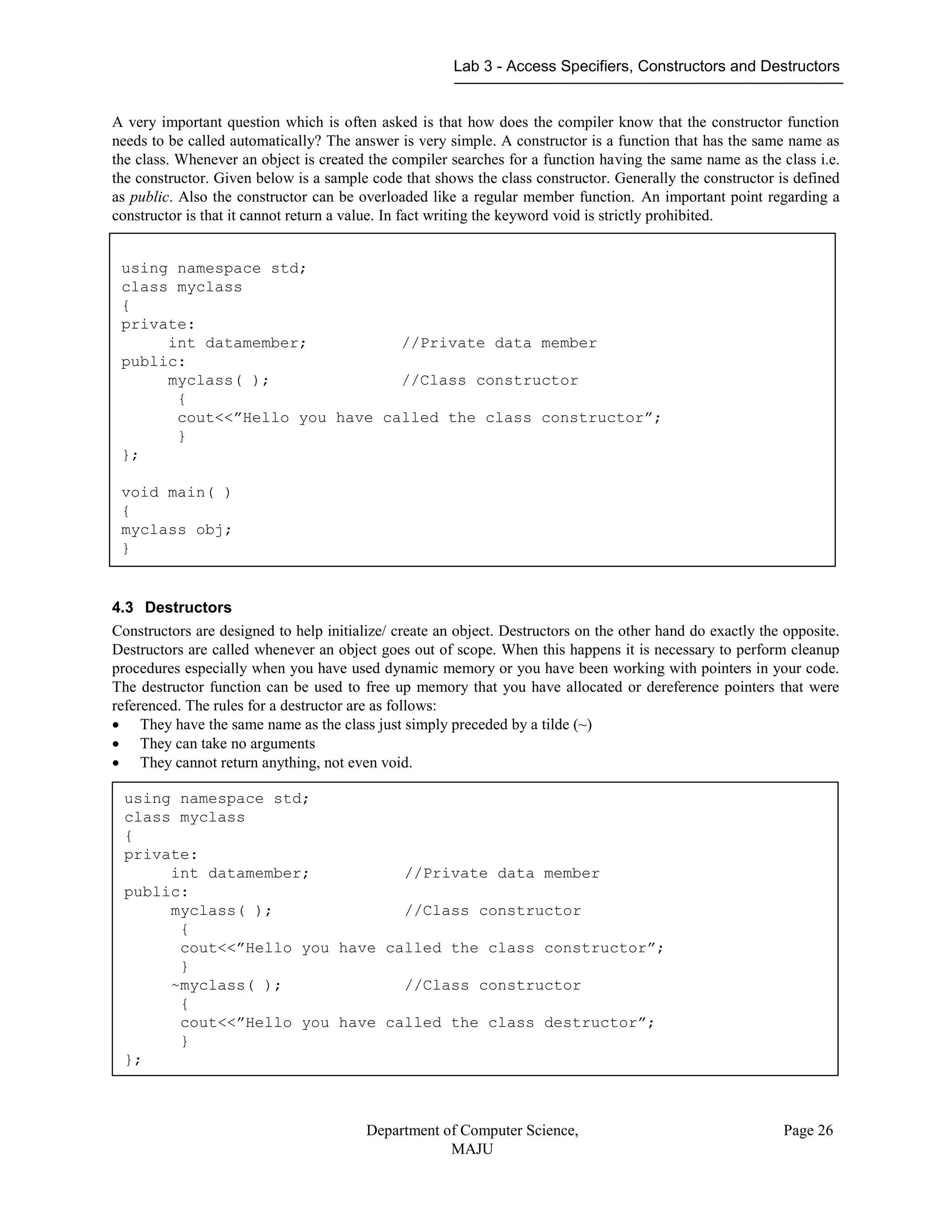 Lab 3 - Access Specifiers, Constructors and Destructors
Department of Computer Science,
MAJU
Page 26
A very important question which is often asked is that how does the compiler know that the constructor function
needs to be called automatically? The answer is very simple. A constructor is a function that has the same name as
the class. Whenever an object is created the compiler searches for a function having the same name as the class i.e.
the constructor. Given below is a sample code that shows the class constructor. Generally the constructor is defined
as public. Also the constructor can be overloaded like a regular member function. An important point regarding a
constructor is that it cannot return a value. In fact writing the keyword void is strictly prohibited.
4.3 Destructors
Constructors are designed to help initialize/ create an object. Destructors on the other hand do exactly the opposite.
Destructors are called whenever an object goes out of scope. When this happens it is necessary to perform cleanup
procedures especially when you have used dynamic memory or you have been working with pointers in your code.
The destructor function can be used to free up memory that you have allocated or dereference pointers that were
referenced. The rules for a destructor are as follows:
 They have the same name as the class just simply preceded by a tilde (~)
 They can take no arguments
 They cannot return anything, not even void.
using namespace std;
class myclass
{
private:
int datamember; //Private data member
public:
myclass( ); //Class constructor
{
cout<<”Hello you have called the class constructor”;
}
};
void main( )
{
myclass obj;
}
using namespace std;
class myclass
{
private:
int datamember; //Private data member
public:
myclass( ); //Class constructor
{
cout<<”Hello you have called the class constructor”;
}
~myclass( ); //Class constructor
{
cout<<”Hello you have called the class destructor”;
}
};
 