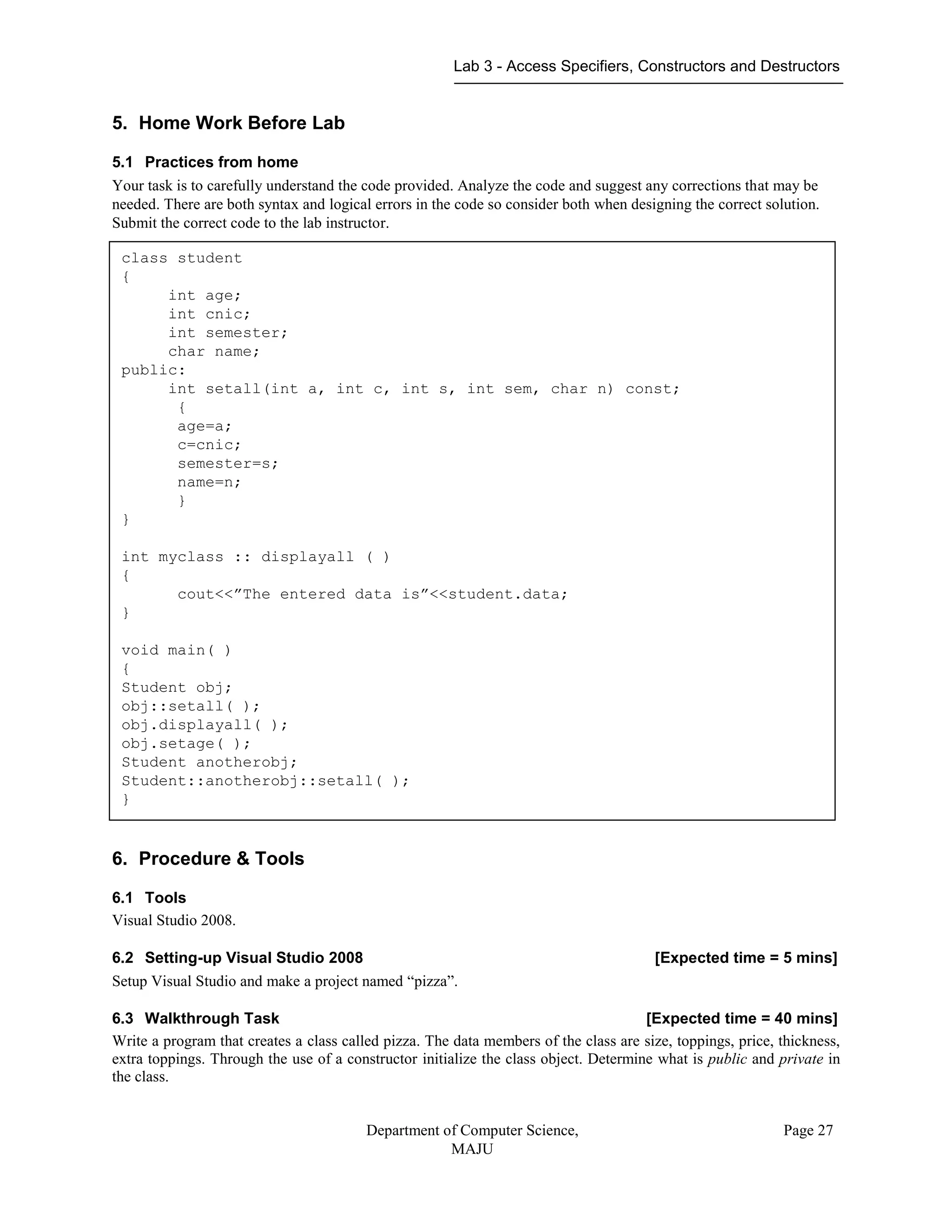 Lab 3 - Access Specifiers, Constructors and Destructors
Department of Computer Science,
MAJU
Page 27
5. Home Work Before Lab
5.1 Practices from home
Your task is to carefully understand the code provided. Analyze the code and suggest any corrections that may be
needed. There are both syntax and logical errors in the code so consider both when designing the correct solution.
Submit the correct code to the lab instructor.
6. Procedure & Tools
6.1 Tools
Visual Studio 2008.
6.2 Setting-up Visual Studio 2008 [Expected time = 5 mins]
Setup Visual Studio and make a project named “pizza”.
6.3 Walkthrough Task [Expected time = 40 mins]
Write a program that creates a class called pizza. The data members of the class are size, toppings, price, thickness,
extra toppings. Through the use of a constructor initialize the class object. Determine what is public and private in
the class.
class student
{
int age;
int cnic;
int semester;
char name;
public:
int setall(int a, int c, int s, int sem, char n) const;
{
age=a;
c=cnic;
semester=s;
name=n;
}
}
int myclass :: displayall ( )
{
cout<<”The entered data is”<<student.data;
}
void main( )
{
Student obj;
obj::setall( );
obj.displayall( );
obj.setage( );
Student anotherobj;
Student::anotherobj::setall( );
}
 