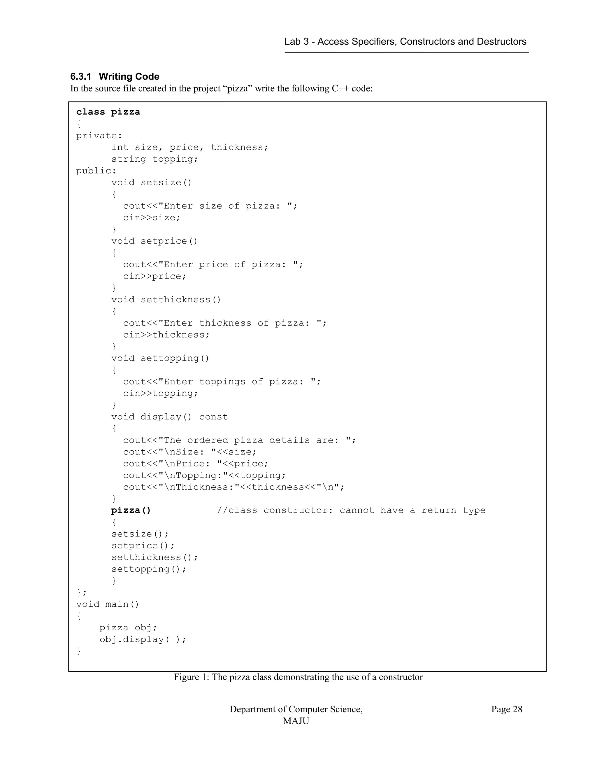 Lab 3 - Access Specifiers, Constructors and Destructors
Department of Computer Science,
MAJU
Page 28
6.3.1 Writing Code
In the source file created in the project “pizza” write the following C++ code:
Figure 1: The pizza class demonstrating the use of a constructor
class pizza
{
private:
int size, price, thickness;
string topping;
public:
void setsize()
{
cout<<"Enter size of pizza: ";
cin>>size;
}
void setprice()
{
cout<<"Enter price of pizza: ";
cin>>price;
}
void setthickness()
{
cout<<"Enter thickness of pizza: ";
cin>>thickness;
}
void settopping()
{
cout<<"Enter toppings of pizza: ";
cin>>topping;
}
void display() const
{
cout<<"The ordered pizza details are: ";
cout<<"nSize: "<<size;
cout<<"nPrice: "<<price;
cout<<"nTopping:"<<topping;
cout<<"nThickness:"<<thickness<<"n";
}
pizza() //class constructor: cannot have a return type
{
setsize();
setprice();
setthickness();
settopping();
}
};
void main()
{
pizza obj;
obj.display( );
}
 