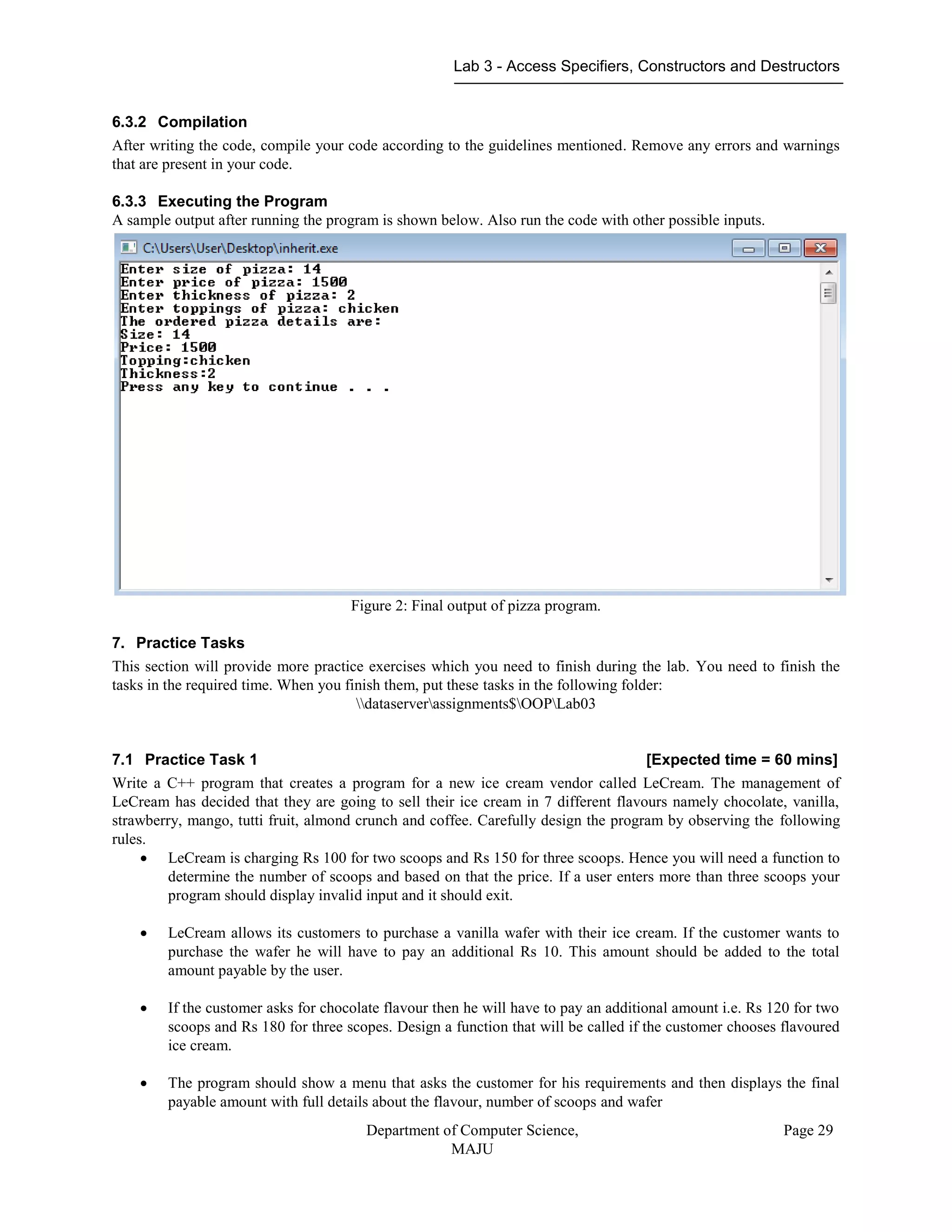 Lab 3 - Access Specifiers, Constructors and Destructors
Department of Computer Science,
MAJU
Page 29
6.3.2 Compilation
After writing the code, compile your code according to the guidelines mentioned. Remove any errors and warnings
that are present in your code.
6.3.3 Executing the Program
A sample output after running the program is shown below. Also run the code with other possible inputs.
Figure 2: Final output of pizza program.
7. Practice Tasks
This section will provide more practice exercises which you need to finish during the lab. You need to finish the
tasks in the required time. When you finish them, put these tasks in the following folder:
dataserverassignments$OOPLab03
7.1 Practice Task 1 [Expected time = 60 mins]
Write a C++ program that creates a program for a new ice cream vendor called LeCream. The management of
LeCream has decided that they are going to sell their ice cream in 7 different flavours namely chocolate, vanilla,
strawberry, mango, tutti fruit, almond crunch and coffee. Carefully design the program by observing the following
rules.
 LeCream is charging Rs 100 for two scoops and Rs 150 for three scoops. Hence you will need a function to
determine the number of scoops and based on that the price. If a user enters more than three scoops your
program should display invalid input and it should exit.
 LeCream allows its customers to purchase a vanilla wafer with their ice cream. If the customer wants to
purchase the wafer he will have to pay an additional Rs 10. This amount should be added to the total
amount payable by the user.
 If the customer asks for chocolate flavour then he will have to pay an additional amount i.e. Rs 120 for two
scoops and Rs 180 for three scopes. Design a function that will be called if the customer chooses flavoured
ice cream.
 The program should show a menu that asks the customer for his requirements and then displays the final
payable amount with full details about the flavour, number of scoops and wafer
 