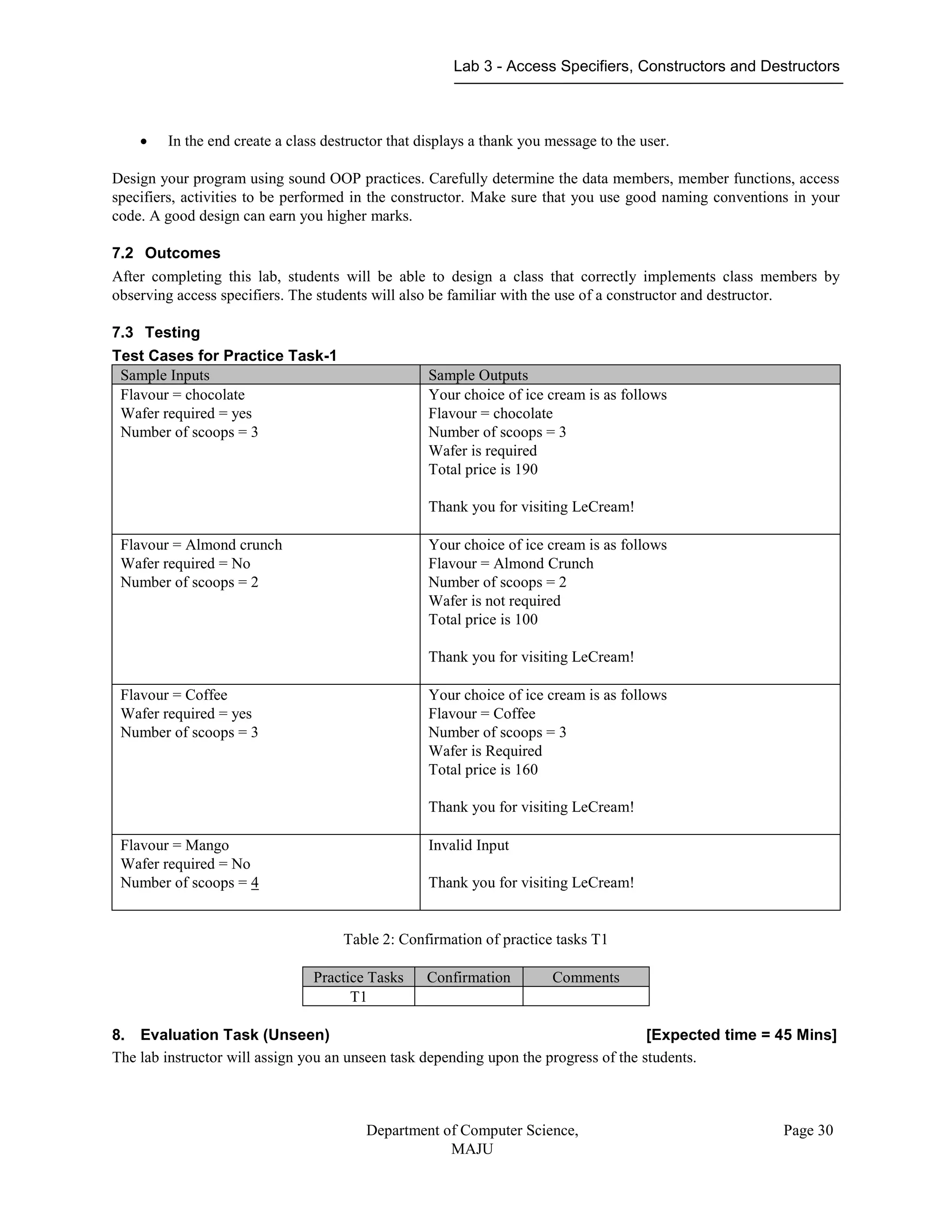 Lab 3 - Access Specifiers, Constructors and Destructors
Department of Computer Science,
MAJU
Page 30
 In the end create a class destructor that displays a thank you message to the user.
Design your program using sound OOP practices. Carefully determine the data members, member functions, access
specifiers, activities to be performed in the constructor. Make sure that you use good naming conventions in your
code. A good design can earn you higher marks.
7.2 Outcomes
After completing this lab, students will be able to design a class that correctly implements class members by
observing access specifiers. The students will also be familiar with the use of a constructor and destructor.
7.3 Testing
Test Cases for Practice Task-1
Sample Inputs Sample Outputs
Flavour = chocolate
Wafer required = yes
Number of scoops = 3
Your choice of ice cream is as follows
Flavour = chocolate
Number of scoops = 3
Wafer is required
Total price is 190
Thank you for visiting LeCream!
Flavour = Almond crunch
Wafer required = No
Number of scoops = 2
Your choice of ice cream is as follows
Flavour = Almond Crunch
Number of scoops = 2
Wafer is not required
Total price is 100
Thank you for visiting LeCream!
Flavour = Coffee
Wafer required = yes
Number of scoops = 3
Your choice of ice cream is as follows
Flavour = Coffee
Number of scoops = 3
Wafer is Required
Total price is 160
Thank you for visiting LeCream!
Flavour = Mango
Wafer required = No
Number of scoops = 4
Invalid Input
Thank you for visiting LeCream!
Table 2: Confirmation of practice tasks T1
Practice Tasks Confirmation Comments
T1
8. Evaluation Task (Unseen) [Expected time = 45 Mins]
The lab instructor will assign you an unseen task depending upon the progress of the students.
 