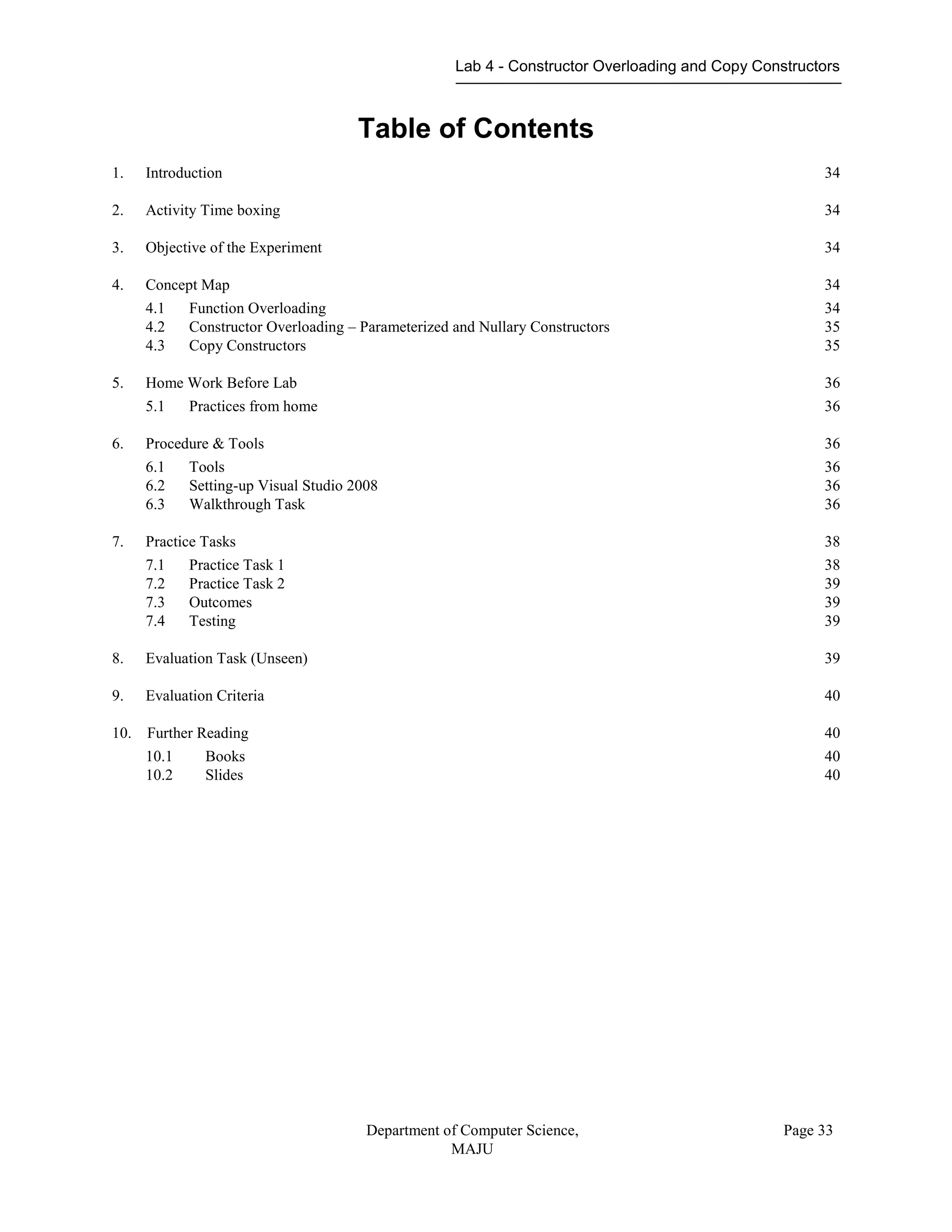 Lab 4 - Constructor Overloading and Copy Constructors
Department of Computer Science,
MAJU
Page 33
Table of Contents
1. Introduction 34
2. Activity Time boxing 34
3. Objective of the Experiment 34
4. Concept Map 34
4.1 Function Overloading 34
4.2 Constructor Overloading – Parameterized and Nullary Constructors 35
4.3 Copy Constructors 35
5. Home Work Before Lab 36
5.1 Practices from home 36
6. Procedure & Tools 36
6.1 Tools 36
6.2 Setting-up Visual Studio 2008 36
6.3 Walkthrough Task 36
7. Practice Tasks 38
7.1 Practice Task 1 38
7.2 Practice Task 2 39
7.3 Outcomes 39
7.4 Testing 39
8. Evaluation Task (Unseen) 39
9. Evaluation Criteria 40
10. Further Reading 40
10.1 Books 40
10.2 Slides 40
 