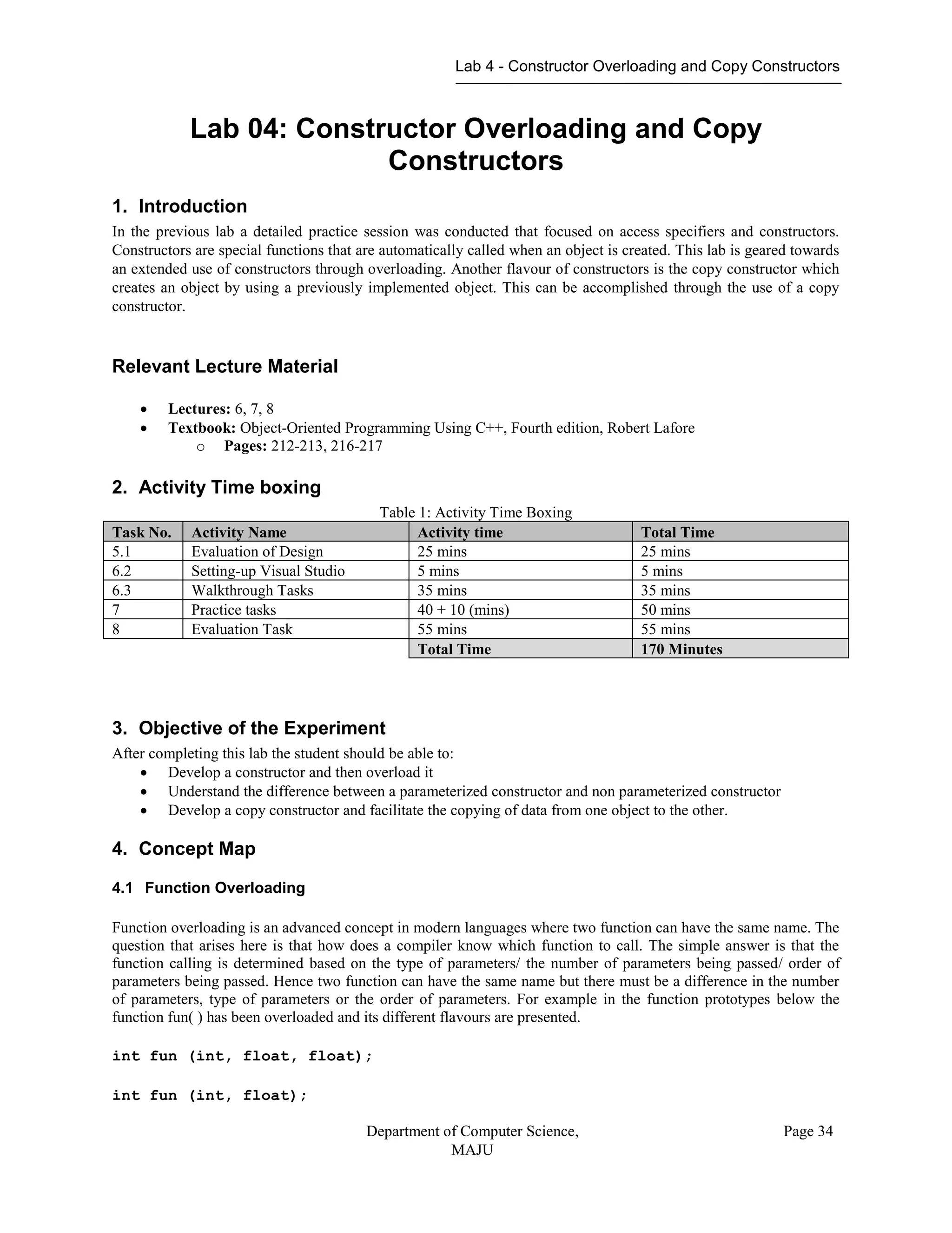 Lab 4 - Constructor Overloading and Copy Constructors
Department of Computer Science,
MAJU
Page 34
Lab 04: Constructor Overloading and Copy
Constructors
1. Introduction
In the previous lab a detailed practice session was conducted that focused on access specifiers and constructors.
Constructors are special functions that are automatically called when an object is created. This lab is geared towards
an extended use of constructors through overloading. Another flavour of constructors is the copy constructor which
creates an object by using a previously implemented object. This can be accomplished through the use of a copy
constructor.
Relevant Lecture Material
 Lectures: 6, 7, 8
 Textbook: Object-Oriented Programming Using C++, Fourth edition, Robert Lafore
o Pages: 212-213, 216-217
2. Activity Time boxing
Table 1: Activity Time Boxing
Task No. Activity Name Activity time Total Time
5.1 Evaluation of Design 25 mins 25 mins
6.2 Setting-up Visual Studio 5 mins 5 mins
6.3 Walkthrough Tasks 35 mins 35 mins
7 Practice tasks 40 + 10 (mins) 50 mins
8 Evaluation Task 55 mins 55 mins
Total Time 170 Minutes
3. Objective of the Experiment
After completing this lab the student should be able to:
 Develop a constructor and then overload it
 Understand the difference between a parameterized constructor and non parameterized constructor
 Develop a copy constructor and facilitate the copying of data from one object to the other.
4. Concept Map
4.1 Function Overloading
Function overloading is an advanced concept in modern languages where two function can have the same name. The
question that arises here is that how does a compiler know which function to call. The simple answer is that the
function calling is determined based on the type of parameters/ the number of parameters being passed/ order of
parameters being passed. Hence two function can have the same name but there must be a difference in the number
of parameters, type of parameters or the order of parameters. For example in the function prototypes below the
function fun( ) has been overloaded and its different flavours are presented.
int fun (int, float, float);
int fun (int, float);
 