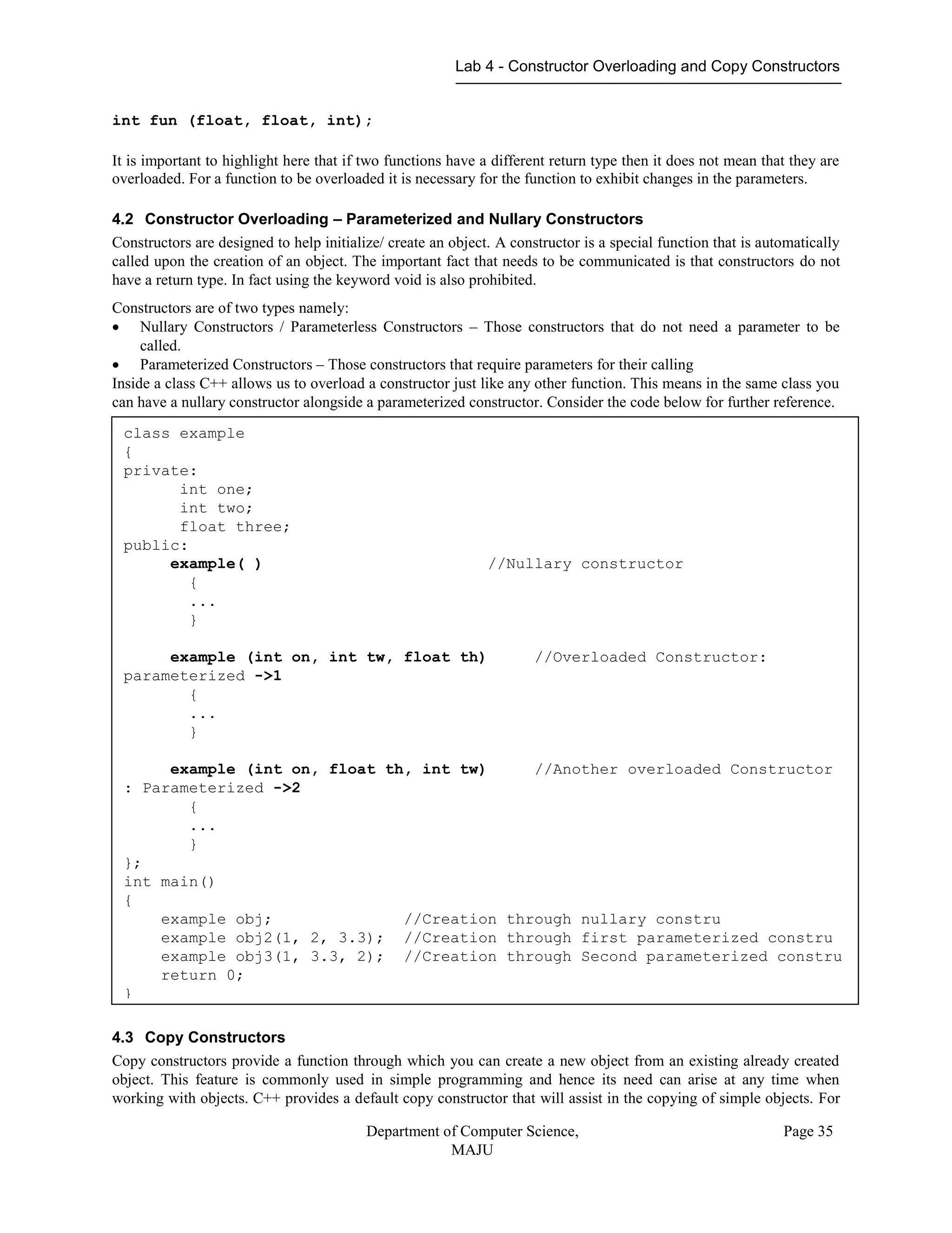 Lab 4 - Constructor Overloading and Copy Constructors
Department of Computer Science,
MAJU
Page 35
int fun (float, float, int);
It is important to highlight here that if two functions have a different return type then it does not mean that they are
overloaded. For a function to be overloaded it is necessary for the function to exhibit changes in the parameters.
4.2 Constructor Overloading – Parameterized and Nullary Constructors
Constructors are designed to help initialize/ create an object. A constructor is a special function that is automatically
called upon the creation of an object. The important fact that needs to be communicated is that constructors do not
have a return type. In fact using the keyword void is also prohibited.
Constructors are of two types namely:
 Nullary Constructors / Parameterless Constructors – Those constructors that do not need a parameter to be
called.
 Parameterized Constructors – Those constructors that require parameters for their calling
Inside a class C++ allows us to overload a constructor just like any other function. This means in the same class you
can have a nullary constructor alongside a parameterized constructor. Consider the code below for further reference.
4.3 Copy Constructors
Copy constructors provide a function through which you can create a new object from an existing already created
object. This feature is commonly used in simple programming and hence its need can arise at any time when
working with objects. C++ provides a default copy constructor that will assist in the copying of simple objects. For
class example
{
private:
int one;
int two;
float three;
public:
example( ) //Nullary constructor
{
...
}
example (int on, int tw, float th) //Overloaded Constructor:
parameterized ->1
{
...
}
example (int on, float th, int tw) //Another overloaded Constructor
: Parameterized ->2
{
...
}
};
int main()
{
example obj; //Creation through nullary constru
example obj2(1, 2, 3.3); //Creation through first parameterized constru
example obj3(1, 3.3, 2); //Creation through Second parameterized constru
return 0;
}
 