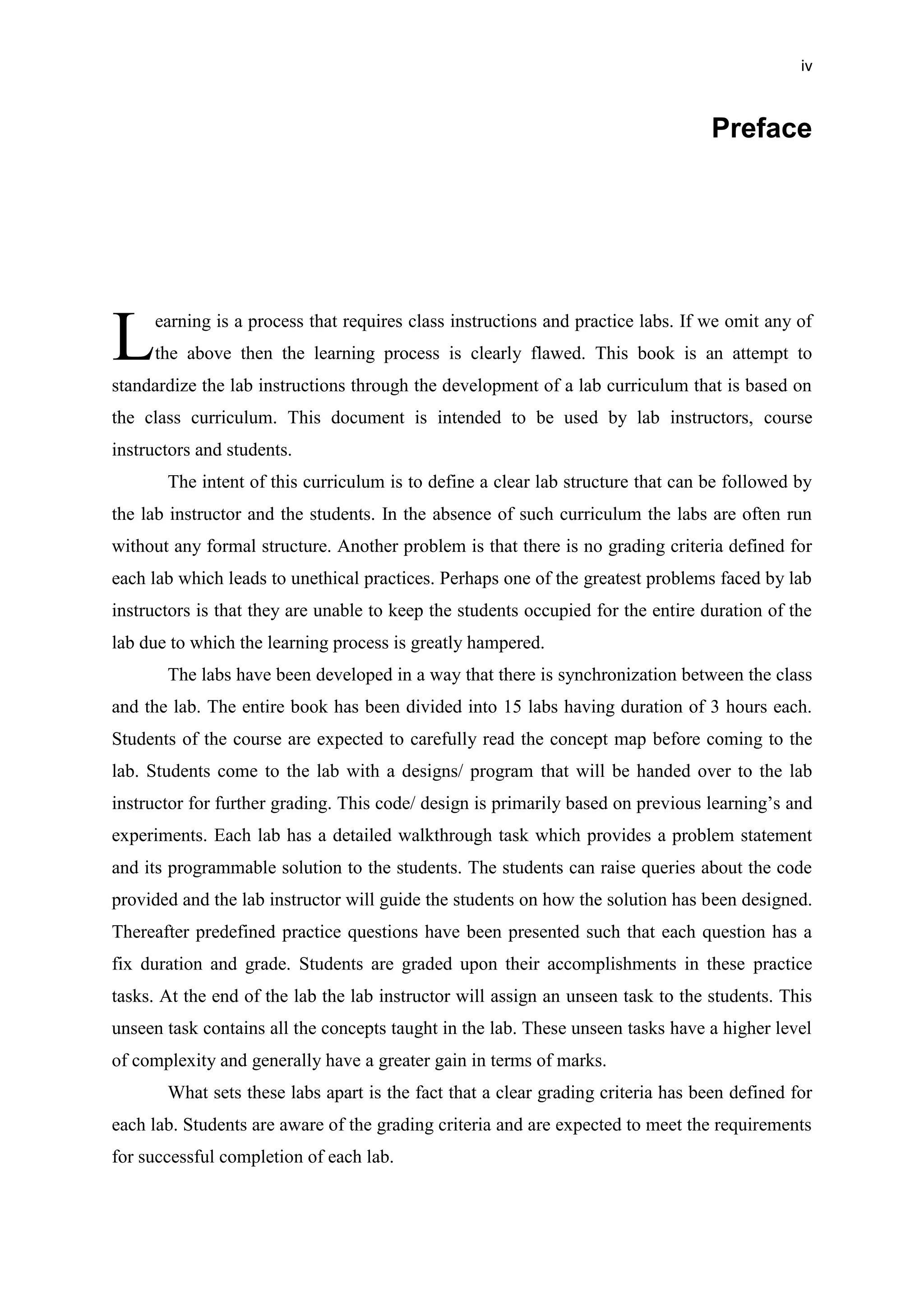 iv
Preface
earning is a process that requires class instructions and practice labs. If we omit any of
the above then the learning process is clearly flawed. This book is an attempt to
standardize the lab instructions through the development of a lab curriculum that is based on
the class curriculum. This document is intended to be used by lab instructors, course
instructors and students.
The intent of this curriculum is to define a clear lab structure that can be followed by
the lab instructor and the students. In the absence of such curriculum the labs are often run
without any formal structure. Another problem is that there is no grading criteria defined for
each lab which leads to unethical practices. Perhaps one of the greatest problems faced by lab
instructors is that they are unable to keep the students occupied for the entire duration of the
lab due to which the learning process is greatly hampered.
The labs have been developed in a way that there is synchronization between the class
and the lab. The entire book has been divided into 15 labs having duration of 3 hours each.
Students of the course are expected to carefully read the concept map before coming to the
lab. Students come to the lab with a designs/ program that will be handed over to the lab
instructor for further grading. This code/ design is primarily based on previous learning’s and
experiments. Each lab has a detailed walkthrough task which provides a problem statement
and its programmable solution to the students. The students can raise queries about the code
provided and the lab instructor will guide the students on how the solution has been designed.
Thereafter predefined practice questions have been presented such that each question has a
fix duration and grade. Students are graded upon their accomplishments in these practice
tasks. At the end of the lab the lab instructor will assign an unseen task to the students. This
unseen task contains all the concepts taught in the lab. These unseen tasks have a higher level
of complexity and generally have a greater gain in terms of marks.
What sets these labs apart is the fact that a clear grading criteria has been defined for
each lab. Students are aware of the grading criteria and are expected to meet the requirements
for successful completion of each lab.
L
 