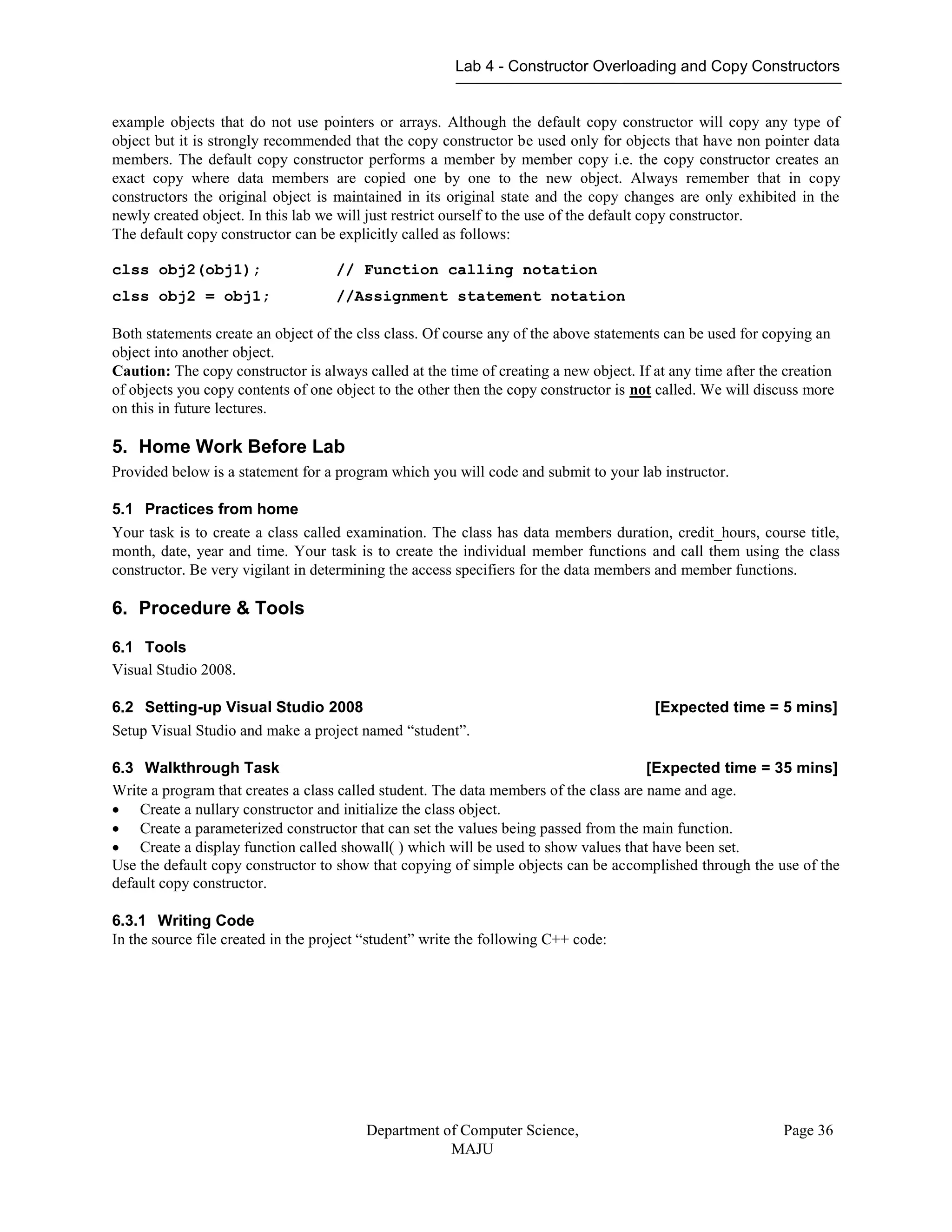 Lab 4 - Constructor Overloading and Copy Constructors
Department of Computer Science,
MAJU
Page 36
example objects that do not use pointers or arrays. Although the default copy constructor will copy any type of
object but it is strongly recommended that the copy constructor be used only for objects that have non pointer data
members. The default copy constructor performs a member by member copy i.e. the copy constructor creates an
exact copy where data members are copied one by one to the new object. Always remember that in copy
constructors the original object is maintained in its original state and the copy changes are only exhibited in the
newly created object. In this lab we will just restrict ourself to the use of the default copy constructor.
The default copy constructor can be explicitly called as follows:
clss obj2(obj1); // Function calling notation
clss obj2 = obj1; //Assignment statement notation
Both statements create an object of the clss class. Of course any of the above statements can be used for copying an
object into another object.
Caution: The copy constructor is always called at the time of creating a new object. If at any time after the creation
of objects you copy contents of one object to the other then the copy constructor is not called. We will discuss more
on this in future lectures.
5. Home Work Before Lab
Provided below is a statement for a program which you will code and submit to your lab instructor.
5.1 Practices from home
Your task is to create a class called examination. The class has data members duration, credit_hours, course title,
month, date, year and time. Your task is to create the individual member functions and call them using the class
constructor. Be very vigilant in determining the access specifiers for the data members and member functions.
6. Procedure & Tools
6.1 Tools
Visual Studio 2008.
6.2 Setting-up Visual Studio 2008 [Expected time = 5 mins]
Setup Visual Studio and make a project named “student”.
6.3 Walkthrough Task [Expected time = 35 mins]
Write a program that creates a class called student. The data members of the class are name and age.
 Create a nullary constructor and initialize the class object.
 Create a parameterized constructor that can set the values being passed from the main function.
 Create a display function called showall( ) which will be used to show values that have been set.
Use the default copy constructor to show that copying of simple objects can be accomplished through the use of the
default copy constructor.
6.3.1 Writing Code
In the source file created in the project “student” write the following C++ code:
 