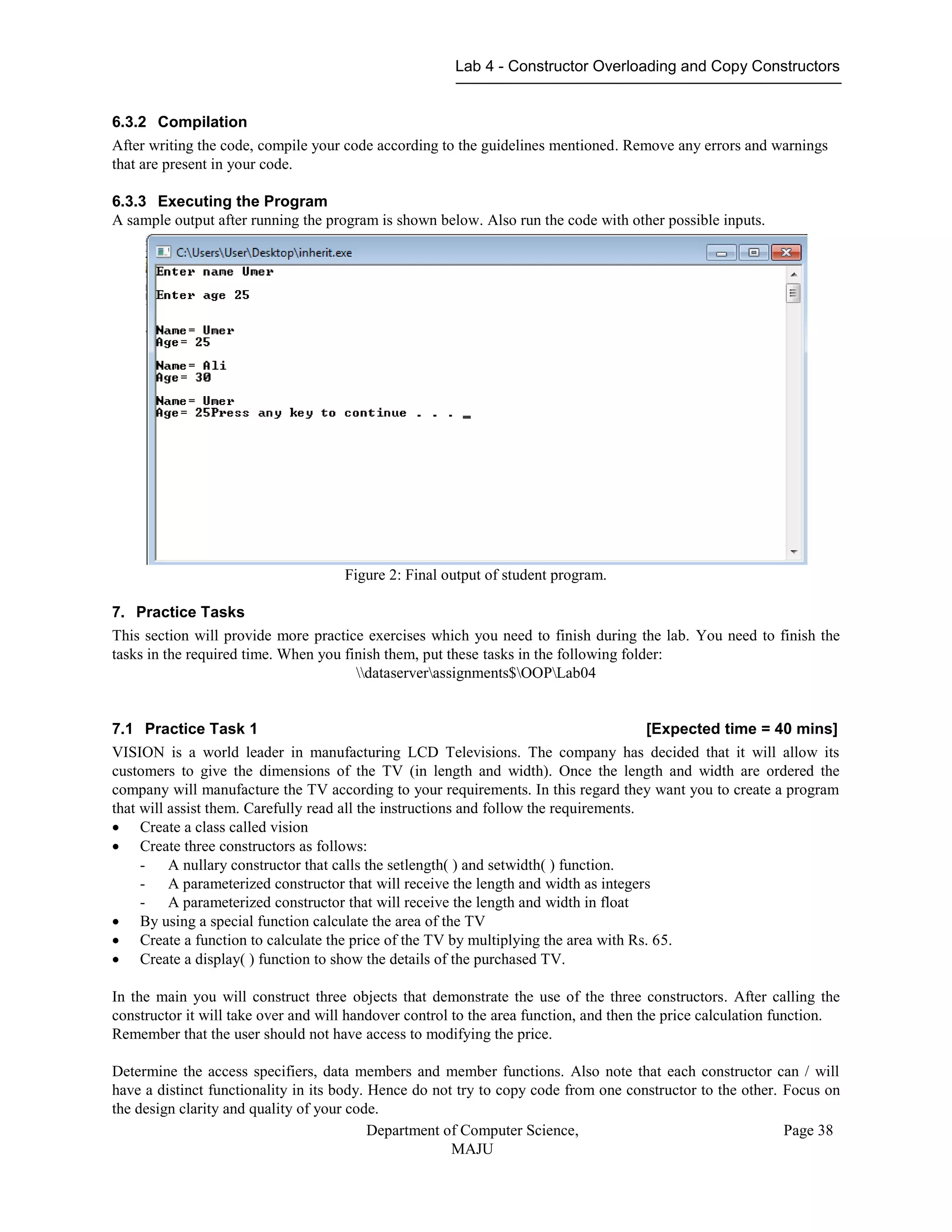 Lab 4 - Constructor Overloading and Copy Constructors
Department of Computer Science,
MAJU
Page 38
6.3.2 Compilation
After writing the code, compile your code according to the guidelines mentioned. Remove any errors and warnings
that are present in your code.
6.3.3 Executing the Program
A sample output after running the program is shown below. Also run the code with other possible inputs.
Figure 2: Final output of student program.
7. Practice Tasks
This section will provide more practice exercises which you need to finish during the lab. You need to finish the
tasks in the required time. When you finish them, put these tasks in the following folder:
dataserverassignments$OOPLab04
7.1 Practice Task 1 [Expected time = 40 mins]
VISION is a world leader in manufacturing LCD Televisions. The company has decided that it will allow its
customers to give the dimensions of the TV (in length and width). Once the length and width are ordered the
company will manufacture the TV according to your requirements. In this regard they want you to create a program
that will assist them. Carefully read all the instructions and follow the requirements.
 Create a class called vision
 Create three constructors as follows:
- A nullary constructor that calls the setlength( ) and setwidth( ) function.
- A parameterized constructor that will receive the length and width as integers
- A parameterized constructor that will receive the length and width in float
 By using a special function calculate the area of the TV
 Create a function to calculate the price of the TV by multiplying the area with Rs. 65.
 Create a display( ) function to show the details of the purchased TV.
In the main you will construct three objects that demonstrate the use of the three constructors. After calling the
constructor it will take over and will handover control to the area function, and then the price calculation function.
Remember that the user should not have access to modifying the price.
Determine the access specifiers, data members and member functions. Also note that each constructor can / will
have a distinct functionality in its body. Hence do not try to copy code from one constructor to the other. Focus on
the design clarity and quality of your code.
 