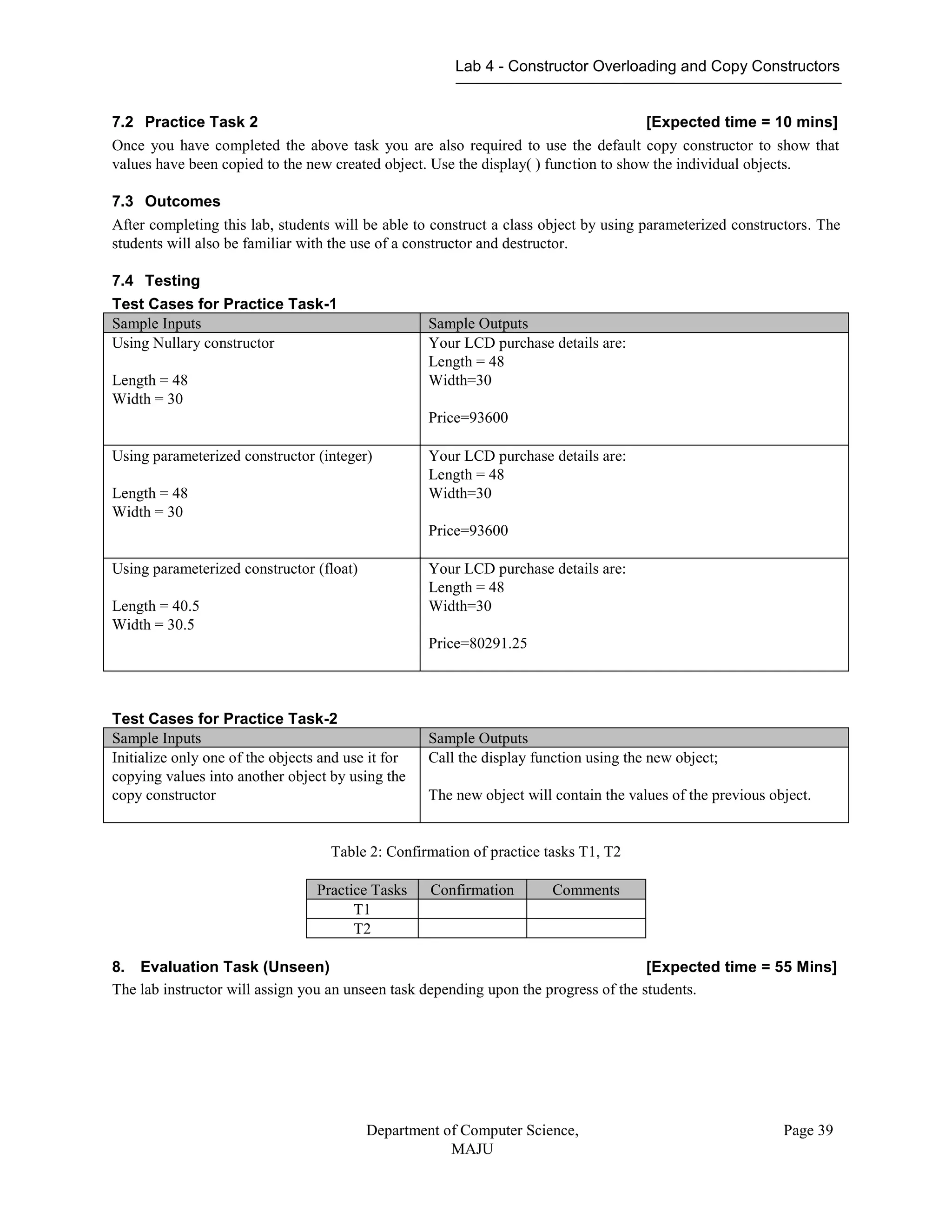 Lab 4 - Constructor Overloading and Copy Constructors
Department of Computer Science,
MAJU
Page 39
7.2 Practice Task 2 [Expected time = 10 mins]
Once you have completed the above task you are also required to use the default copy constructor to show that
values have been copied to the new created object. Use the display( ) function to show the individual objects.
7.3 Outcomes
After completing this lab, students will be able to construct a class object by using parameterized constructors. The
students will also be familiar with the use of a constructor and destructor.
7.4 Testing
Test Cases for Practice Task-1
Sample Inputs Sample Outputs
Using Nullary constructor
Length = 48
Width = 30
Your LCD purchase details are:
Length = 48
Width=30
Price=93600
Using parameterized constructor (integer)
Length = 48
Width = 30
Your LCD purchase details are:
Length = 48
Width=30
Price=93600
Using parameterized constructor (float)
Length = 40.5
Width = 30.5
Your LCD purchase details are:
Length = 48
Width=30
Price=80291.25
Test Cases for Practice Task-2
Sample Inputs Sample Outputs
Initialize only one of the objects and use it for
copying values into another object by using the
copy constructor
Call the display function using the new object;
The new object will contain the values of the previous object.
Table 2: Confirmation of practice tasks T1, T2
Practice Tasks Confirmation Comments
T1
T2
8. Evaluation Task (Unseen) [Expected time = 55 Mins]
The lab instructor will assign you an unseen task depending upon the progress of the students.
 