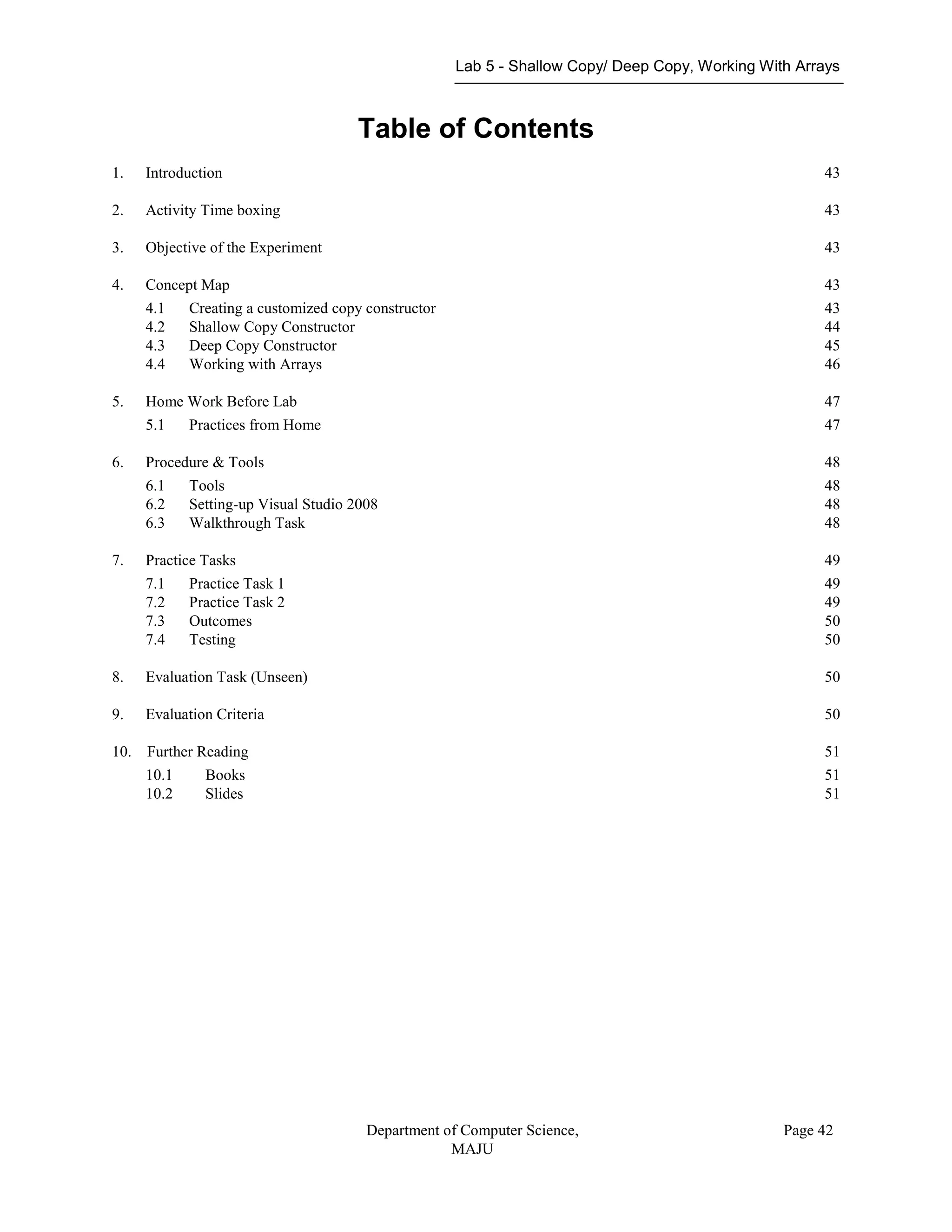 Lab 5 - Shallow Copy/ Deep Copy, Working With Arrays
Department of Computer Science,
MAJU
Page 42
Table of Contents
1. Introduction 43
2. Activity Time boxing 43
3. Objective of the Experiment 43
4. Concept Map 43
4.1 Creating a customized copy constructor 43
4.2 Shallow Copy Constructor 44
4.3 Deep Copy Constructor 45
4.4 Working with Arrays 46
5. Home Work Before Lab 47
5.1 Practices from Home 47
6. Procedure & Tools 48
6.1 Tools 48
6.2 Setting-up Visual Studio 2008 48
6.3 Walkthrough Task 48
7. Practice Tasks 49
7.1 Practice Task 1 49
7.2 Practice Task 2 49
7.3 Outcomes 50
7.4 Testing 50
8. Evaluation Task (Unseen) 50
9. Evaluation Criteria 50
10. Further Reading 51
10.1 Books 51
10.2 Slides 51
 