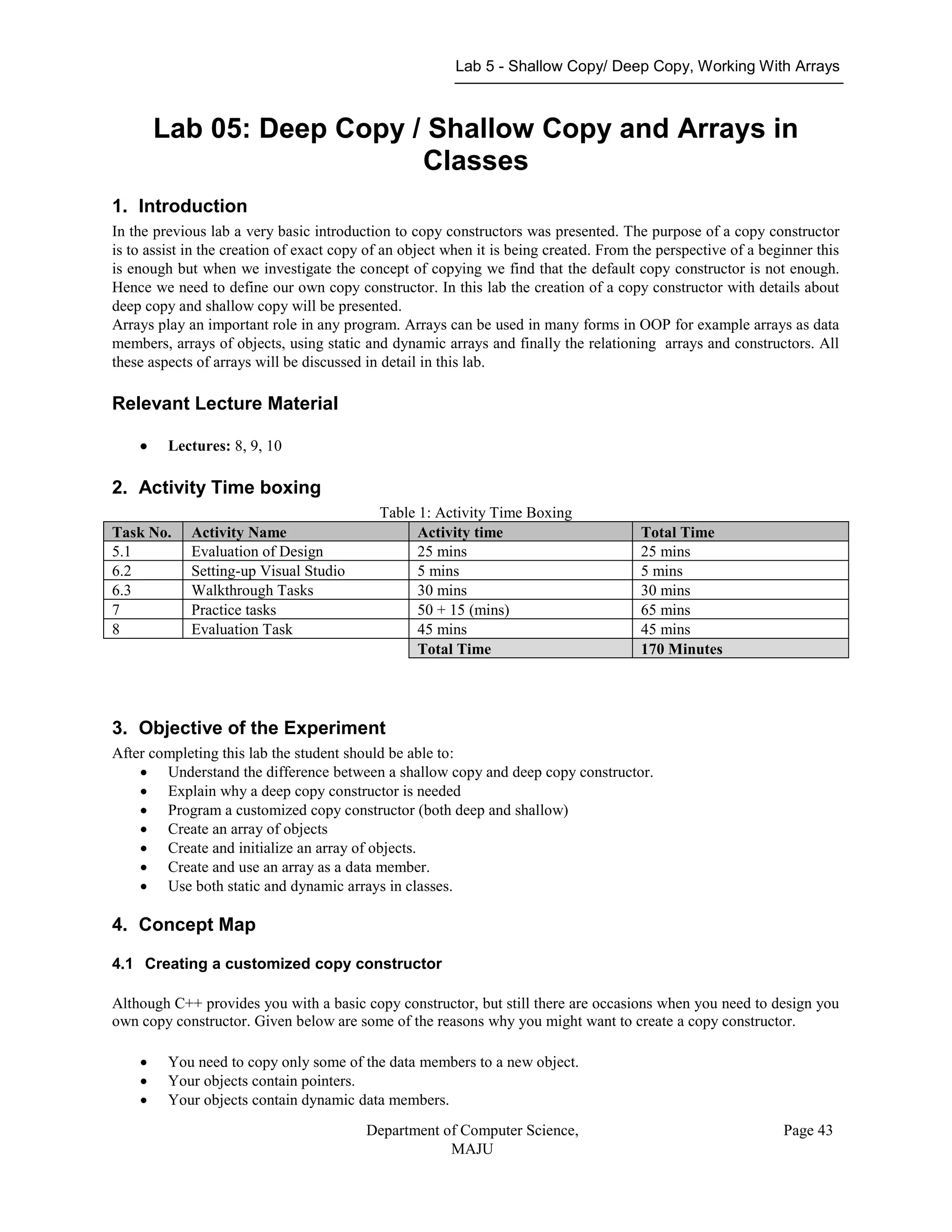 Lab 5 - Shallow Copy/ Deep Copy, Working With Arrays
Department of Computer Science,
MAJU
Page 43
Lab 05: Deep Copy / Shallow Copy and Arrays in
Classes
1. Introduction
In the previous lab a very basic introduction to copy constructors was presented. The purpose of a copy constructor
is to assist in the creation of exact copy of an object when it is being created. From the perspective of a beginner this
is enough but when we investigate the concept of copying we find that the default copy constructor is not enough.
Hence we need to define our own copy constructor. In this lab the creation of a copy constructor with details about
deep copy and shallow copy will be presented.
Arrays play an important role in any program. Arrays can be used in many forms in OOP for example arrays as data
members, arrays of objects, using static and dynamic arrays and finally the relationing arrays and constructors. All
these aspects of arrays will be discussed in detail in this lab.
Relevant Lecture Material
 Lectures: 8, 9, 10
2. Activity Time boxing
Table 1: Activity Time Boxing
Task No. Activity Name Activity time Total Time
5.1 Evaluation of Design 25 mins 25 mins
6.2 Setting-up Visual Studio 5 mins 5 mins
6.3 Walkthrough Tasks 30 mins 30 mins
7 Practice tasks 50 + 15 (mins) 65 mins
8 Evaluation Task 45 mins 45 mins
Total Time 170 Minutes
3. Objective of the Experiment
After completing this lab the student should be able to:
 Understand the difference between a shallow copy and deep copy constructor.
 Explain why a deep copy constructor is needed
 Program a customized copy constructor (both deep and shallow)
 Create an array of objects
 Create and initialize an array of objects.
 Create and use an array as a data member.
 Use both static and dynamic arrays in classes.
4. Concept Map
4.1 Creating a customized copy constructor
Although C++ provides you with a basic copy constructor, but still there are occasions when you need to design you
own copy constructor. Given below are some of the reasons why you might want to create a copy constructor.
 You need to copy only some of the data members to a new object.
 Your objects contain pointers.
 Your objects contain dynamic data members.
 